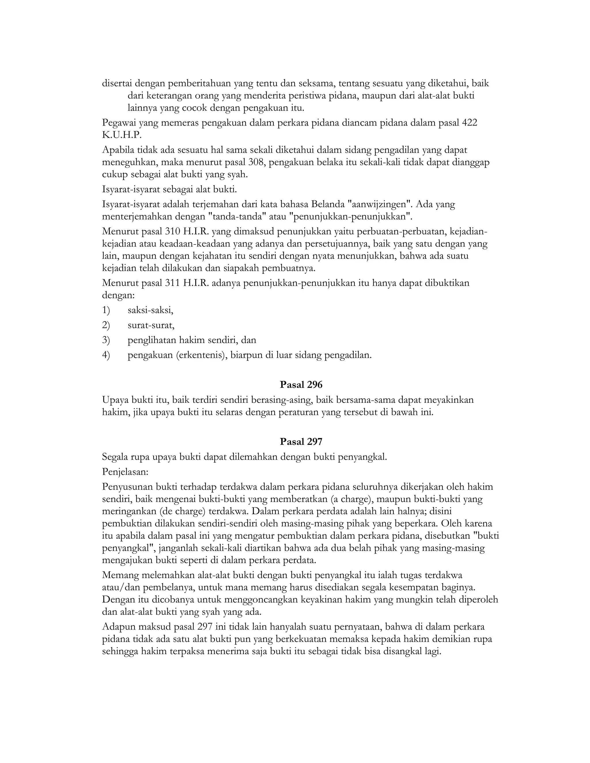 disertai dengan pemberitahuan yang tentu dan seksama, tentang sesuatu yang diketahui, baik
       dari keterangan orang yang menderita peristiwa pidana, maupun dari alat-alat bukti
       lainnya yang cocok dengan pengakuan itu.
Pegawai yang memeras pengakuan dalam perkara pidana diancam pidana dalam pasal 422
K.U.H.P.
Apabila tidak ada sesuatu hal sama sekali diketahui dalam sidang pengadilan yang dapat
meneguhkan, maka menurut pasal 308, pengakuan belaka itu sekali-kali tidak dapat dianggap
cukup sebagai alat bukti yang syah.
Isyarat-isyarat sebagai alat bukti.
Isyarat-isyarat adalah terjemahan dari kata bahasa Belanda "aanwijzingen". Ada yang
menterjemahkan dengan "tanda-tanda" atau "penunjukkan-penunjukkan".
Menurut pasal 310 H.I.R. yang dimaksud penunjukkan yaitu perbuatan-perbuatan, kejadian-
kejadian atau keadaan-keadaan yang adanya dan persetujuannya, baik yang satu dengan yang
lain, maupun dengan kejahatan itu sendiri dengan nyata menunjukkan, bahwa ada suatu
kejadian telah dilakukan dan siapakah pembuatnya.
Menurut pasal 311 H.I.R. adanya penunjukkan-penunjukkan itu hanya dapat dibuktikan
dengan:
1)     saksi-saksi,
2)     surat-surat,
3)     penglihatan hakim sendiri, dan
4)     pengakuan (erkentenis), biarpun di luar sidang pengadilan.

                                             Pasal 296
Upaya bukti itu, baik terdiri sendiri berasing-asing, baik bersama-sama dapat meyakinkan
hakim, jika upaya bukti itu selaras dengan peraturan yang tersebut di bawah ini.

                                            Pasal 297
Segala rupa upaya bukti dapat dilemahkan dengan bukti penyangkal.
Penjelasan:
Penyusunan bukti terhadap terdakwa dalam perkara pidana seluruhnya dikerjakan oleh hakim
sendiri, baik mengenai bukti-bukti yang memberatkan (a charge), maupun bukti-bukti yang
meringankan (de charge) terdakwa. Dalam perkara perdata adalah lain halnya; disini
pembuktian dilakukan sendiri-sendiri oleh masing-masing pihak yang beperkara. Oleh karena
itu apabila dalam pasal ini yang mengatur pembuktian dalam perkara pidana, disebutkan "bukti
penyangkal", janganlah sekali-kali diartikan bahwa ada dua belah pihak yang masing-masing
mengajukan bukti seperti di dalam perkara perdata.
Memang melemahkan alat-alat bukti dengan bukti penyangkal itu ialah tugas terdakwa
atau/dan pembelanya, untuk mana memang harus disediakan segala kesempatan baginya.
Dengan itu dicobanya untuk menggoncangkan keyakinan hakim yang mungkin telah diperoleh
dan alat-alat bukti yang syah yang ada.
Adapun maksud pasal 297 ini tidak lain hanyalah suatu pernyataan, bahwa di dalam perkara
pidana tidak ada satu alat bukti pun yang berkekuatan memaksa kepada hakim demikian rupa
sehingga hakim terpaksa menerima saja bukti itu sebagai tidak bisa disangkal lagi.
 