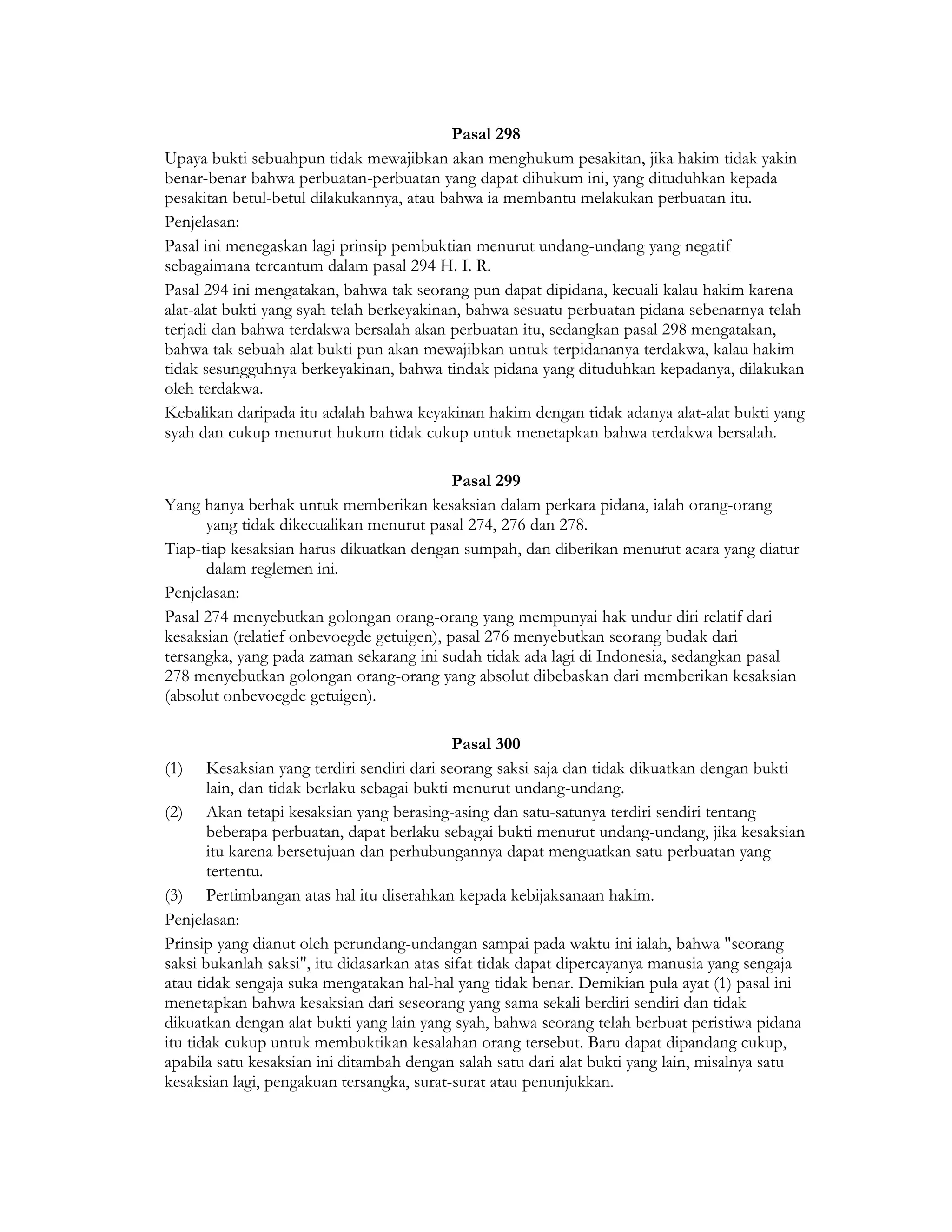 Pasal 298
Upaya bukti sebuahpun tidak mewajibkan akan menghukum pesakitan, jika hakim tidak yakin
benar-benar bahwa perbuatan-perbuatan yang dapat dihukum ini, yang dituduhkan kepada
pesakitan betul-betul dilakukannya, atau bahwa ia membantu melakukan perbuatan itu.
Penjelasan:
Pasal ini menegaskan lagi prinsip pembuktian menurut undang-undang yang negatif
sebagaimana tercantum dalam pasal 294 H. I. R.
Pasal 294 ini mengatakan, bahwa tak seorang pun dapat dipidana, kecuali kalau hakim karena
alat-alat bukti yang syah telah berkeyakinan, bahwa sesuatu perbuatan pidana sebenarnya telah
terjadi dan bahwa terdakwa bersalah akan perbuatan itu, sedangkan pasal 298 mengatakan,
bahwa tak sebuah alat bukti pun akan mewajibkan untuk terpidananya terdakwa, kalau hakim
tidak sesungguhnya berkeyakinan, bahwa tindak pidana yang dituduhkan kepadanya, dilakukan
oleh terdakwa.
Kebalikan daripada itu adalah bahwa keyakinan hakim dengan tidak adanya alat-alat bukti yang
syah dan cukup menurut hukum tidak cukup untuk menetapkan bahwa terdakwa bersalah.

                                           Pasal 299
Yang hanya berhak untuk memberikan kesaksian dalam perkara pidana, ialah orang-orang
      yang tidak dikecualikan menurut pasal 274, 276 dan 278.
Tiap-tiap kesaksian harus dikuatkan dengan sumpah, dan diberikan menurut acara yang diatur
      dalam reglemen ini.
Penjelasan:
Pasal 274 menyebutkan golongan orang-orang yang mempunyai hak undur diri relatif dari
kesaksian (relatief onbevoegde getuigen), pasal 276 menyebutkan seorang budak dari
tersangka, yang pada zaman sekarang ini sudah tidak ada lagi di Indonesia, sedangkan pasal
278 menyebutkan golongan orang-orang yang absolut dibebaskan dari memberikan kesaksian
(absolut onbevoegde getuigen).

                                             Pasal 300
(1) Kesaksian yang terdiri sendiri dari seorang saksi saja dan tidak dikuatkan dengan bukti
       lain, dan tidak berlaku sebagai bukti menurut undang-undang.
(2) Akan tetapi kesaksian yang berasing-asing dan satu-satunya terdiri sendiri tentang
       beberapa perbuatan, dapat berlaku sebagai bukti menurut undang-undang, jika kesaksian
       itu karena bersetujuan dan perhubungannya dapat menguatkan satu perbuatan yang
       tertentu.
(3) Pertimbangan atas hal itu diserahkan kepada kebijaksanaan hakim.
Penjelasan:
Prinsip yang dianut oleh perundang-undangan sampai pada waktu ini ialah, bahwa "seorang
saksi bukanlah saksi", itu didasarkan atas sifat tidak dapat dipercayanya manusia yang sengaja
atau tidak sengaja suka mengatakan hal-hal yang tidak benar. Demikian pula ayat (1) pasal ini
menetapkan bahwa kesaksian dari seseorang yang sama sekali berdiri sendiri dan tidak
dikuatkan dengan alat bukti yang lain yang syah, bahwa seorang telah berbuat peristiwa pidana
itu tidak cukup untuk membuktikan kesalahan orang tersebut. Baru dapat dipandang cukup,
apabila satu kesaksian ini ditambah dengan salah satu dari alat bukti yang lain, misalnya satu
kesaksian lagi, pengakuan tersangka, surat-surat atau penunjukkan.
 