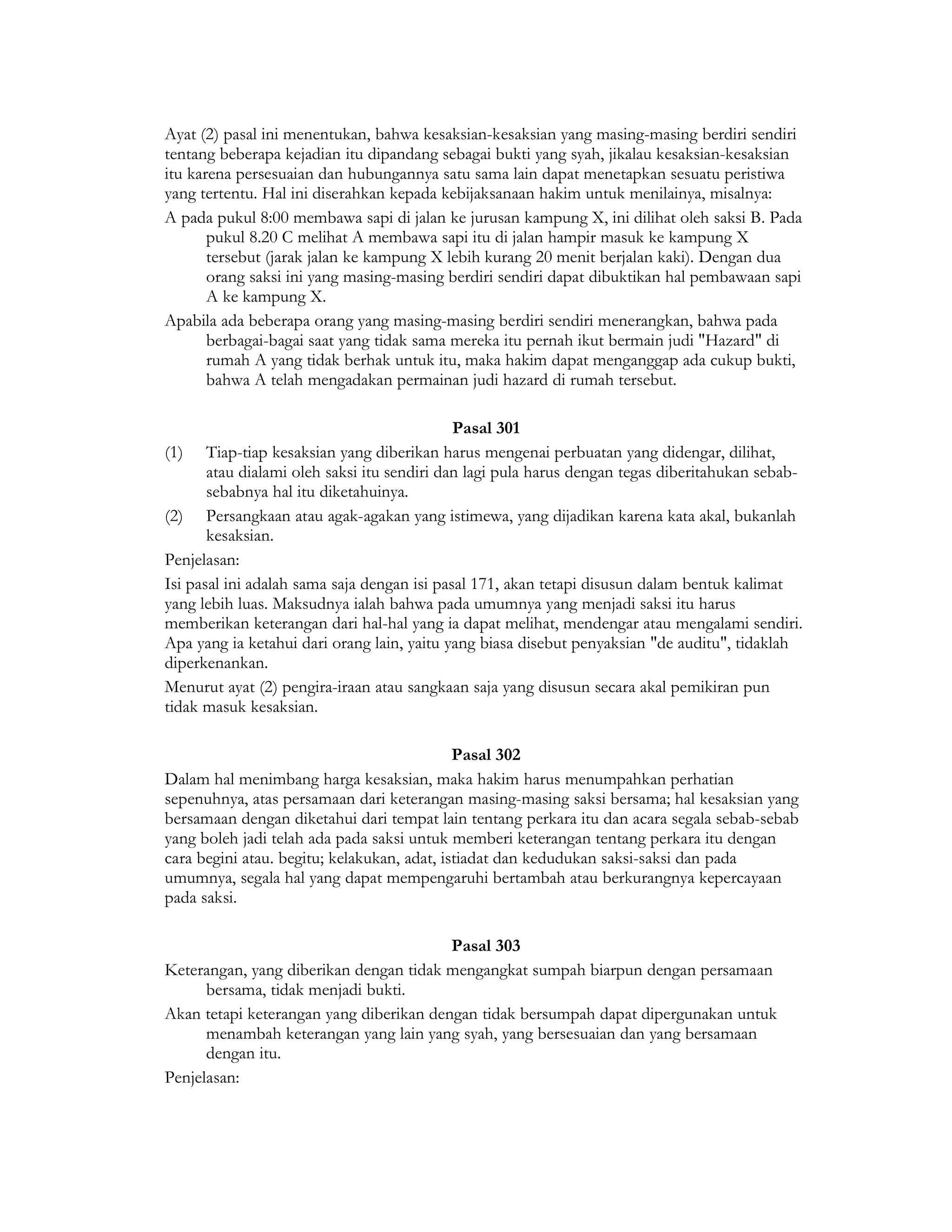 Ayat (2) pasal ini menentukan, bahwa kesaksian-kesaksian yang masing-masing berdiri sendiri
tentang beberapa kejadian itu dipandang sebagai bukti yang syah, jikalau kesaksian-kesaksian
itu karena persesuaian dan hubungannya satu sama lain dapat menetapkan sesuatu peristiwa
yang tertentu. Hal ini diserahkan kepada kebijaksanaan hakim untuk menilainya, misalnya:
A pada pukul 8:00 membawa sapi di jalan ke jurusan kampung X, ini dilihat oleh saksi B. Pada
       pukul 8.20 C melihat A membawa sapi itu di jalan hampir masuk ke kampung X
       tersebut (jarak jalan ke kampung X lebih kurang 20 menit berjalan kaki). Dengan dua
       orang saksi ini yang masing-masing berdiri sendiri dapat dibuktikan hal pembawaan sapi
       A ke kampung X.
Apabila ada beberapa orang yang masing-masing berdiri sendiri menerangkan, bahwa pada
       berbagai-bagai saat yang tidak sama mereka itu pernah ikut bermain judi "Hazard" di
       rumah A yang tidak berhak untuk itu, maka hakim dapat menganggap ada cukup bukti,
       bahwa A telah mengadakan permainan judi hazard di rumah tersebut.

                                             Pasal 301
(1) Tiap-tiap kesaksian yang diberikan harus mengenai perbuatan yang didengar, dilihat,
       atau dialami oleh saksi itu sendiri dan lagi pula harus dengan tegas diberitahukan sebab-
       sebabnya hal itu diketahuinya.
(2) Persangkaan atau agak-agakan yang istimewa, yang dijadikan karena kata akal, bukanlah
       kesaksian.
Penjelasan:
Isi pasal ini adalah sama saja dengan isi pasal 171, akan tetapi disusun dalam bentuk kalimat
yang lebih luas. Maksudnya ialah bahwa pada umumnya yang menjadi saksi itu harus
memberikan keterangan dari hal-hal yang ia dapat melihat, mendengar atau mengalami sendiri.
Apa yang ia ketahui dari orang lain, yaitu yang biasa disebut penyaksian "de auditu", tidaklah
diperkenankan.
Menurut ayat (2) pengira-iraan atau sangkaan saja yang disusun secara akal pemikiran pun
tidak masuk kesaksian.

                                             Pasal 302
Dalam hal menimbang harga kesaksian, maka hakim harus menumpahkan perhatian
sepenuhnya, atas persamaan dari keterangan masing-masing saksi bersama; hal kesaksian yang
bersamaan dengan diketahui dari tempat lain tentang perkara itu dan acara segala sebab-sebab
yang boleh jadi telah ada pada saksi untuk memberi keterangan tentang perkara itu dengan
cara begini atau. begitu; kelakukan, adat, istiadat dan kedudukan saksi-saksi dan pada
umumnya, segala hal yang dapat mempengaruhi bertambah atau berkurangnya kepercayaan
pada saksi.

                                         Pasal 303
Keterangan, yang diberikan dengan tidak mengangkat sumpah biarpun dengan persamaan
      bersama, tidak menjadi bukti.
Akan tetapi keterangan yang diberikan dengan tidak bersumpah dapat dipergunakan untuk
      menambah keterangan yang lain yang syah, yang bersesuaian dan yang bersamaan
      dengan itu.
Penjelasan:
 