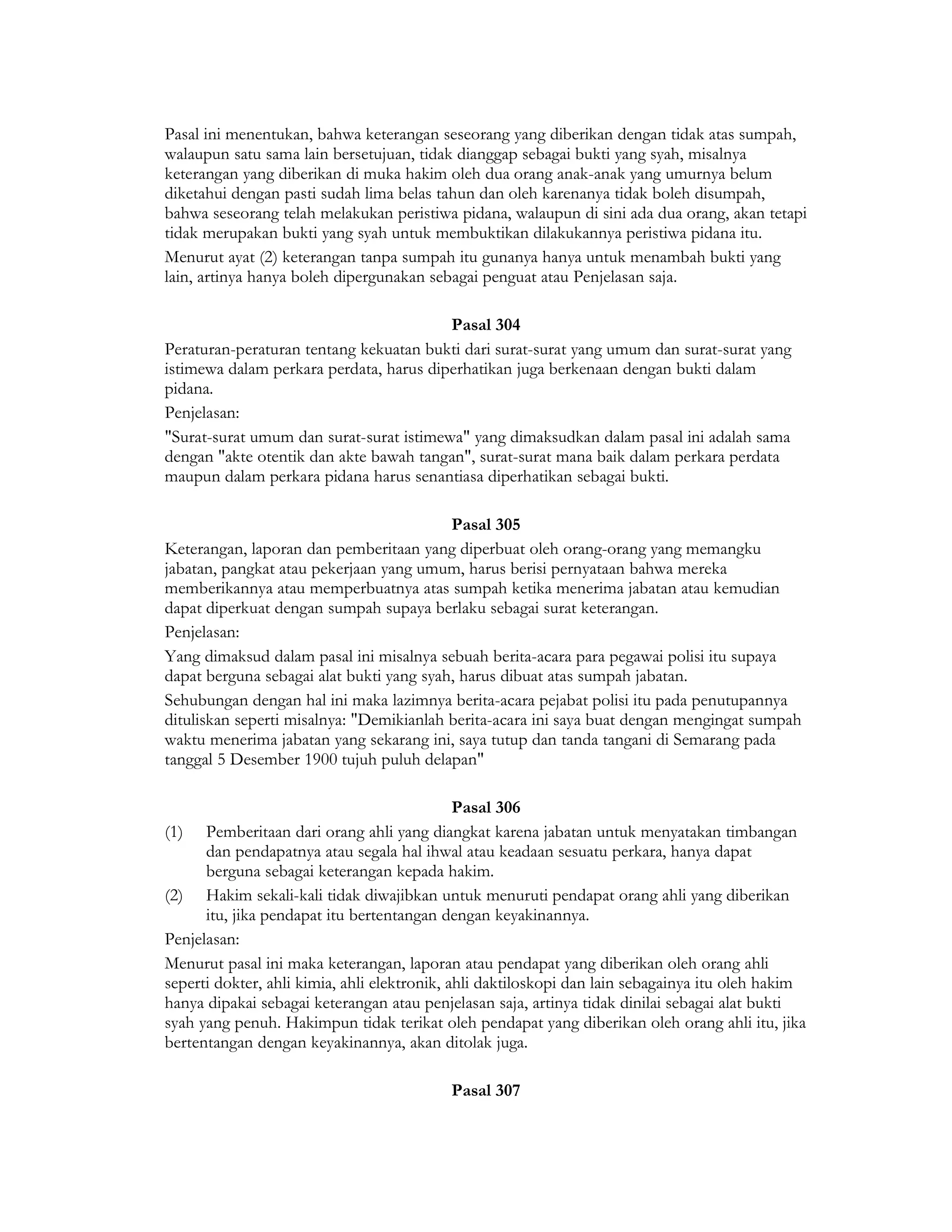 Pasal ini menentukan, bahwa keterangan seseorang yang diberikan dengan tidak atas sumpah,
walaupun satu sama lain bersetujuan, tidak dianggap sebagai bukti yang syah, misalnya
keterangan yang diberikan di muka hakim oleh dua orang anak-anak yang umurnya belum
diketahui dengan pasti sudah lima belas tahun dan oleh karenanya tidak boleh disumpah,
bahwa seseorang telah melakukan peristiwa pidana, walaupun di sini ada dua orang, akan tetapi
tidak merupakan bukti yang syah untuk membuktikan dilakukannya peristiwa pidana itu.
Menurut ayat (2) keterangan tanpa sumpah itu gunanya hanya untuk menambah bukti yang
lain, artinya hanya boleh dipergunakan sebagai penguat atau Penjelasan saja.

                                         Pasal 304
Peraturan-peraturan tentang kekuatan bukti dari surat-surat yang umum dan surat-surat yang
istimewa dalam perkara perdata, harus diperhatikan juga berkenaan dengan bukti dalam
pidana.
Penjelasan:
"Surat-surat umum dan surat-surat istimewa" yang dimaksudkan dalam pasal ini adalah sama
dengan "akte otentik dan akte bawah tangan", surat-surat mana baik dalam perkara perdata
maupun dalam perkara pidana harus senantiasa diperhatikan sebagai bukti.

                                          Pasal 305
Keterangan, laporan dan pemberitaan yang diperbuat oleh orang-orang yang memangku
jabatan, pangkat atau pekerjaan yang umum, harus berisi pernyataan bahwa mereka
memberikannya atau memperbuatnya atas sumpah ketika menerima jabatan atau kemudian
dapat diperkuat dengan sumpah supaya berlaku sebagai surat keterangan.
Penjelasan:
Yang dimaksud dalam pasal ini misalnya sebuah berita-acara para pegawai polisi itu supaya
dapat berguna sebagai alat bukti yang syah, harus dibuat atas sumpah jabatan.
Sehubungan dengan hal ini maka lazimnya berita-acara pejabat polisi itu pada penutupannya
dituliskan seperti misalnya: "Demikianlah berita-acara ini saya buat dengan mengingat sumpah
waktu menerima jabatan yang sekarang ini, saya tutup dan tanda tangani di Semarang pada
tanggal 5 Desember 1900 tujuh puluh delapan"

                                              Pasal 306
(1) Pemberitaan dari orang ahli yang diangkat karena jabatan untuk menyatakan timbangan
      dan pendapatnya atau segala hal ihwal atau keadaan sesuatu perkara, hanya dapat
      berguna sebagai keterangan kepada hakim.
(2) Hakim sekali-kali tidak diwajibkan untuk menuruti pendapat orang ahli yang diberikan
      itu, jika pendapat itu bertentangan dengan keyakinannya.
Penjelasan:
Menurut pasal ini maka keterangan, laporan atau pendapat yang diberikan oleh orang ahli
seperti dokter, ahli kimia, ahli elektronik, ahli daktiloskopi dan lain sebagainya itu oleh hakim
hanya dipakai sebagai keterangan atau penjelasan saja, artinya tidak dinilai sebagai alat bukti
syah yang penuh. Hakimpun tidak terikat oleh pendapat yang diberikan oleh orang ahli itu, jika
bertentangan dengan keyakinannya, akan ditolak juga.

                                           Pasal 307
 