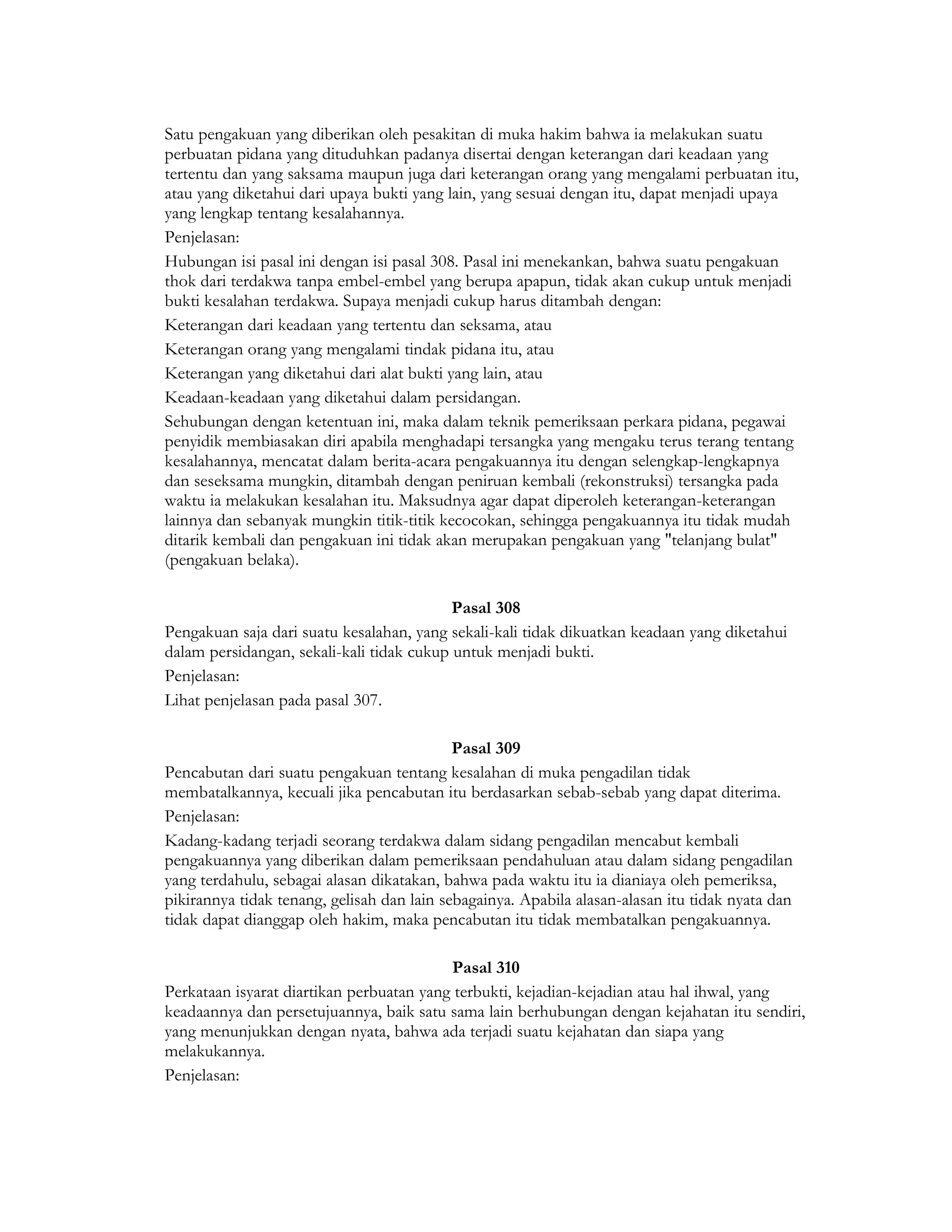 Satu pengakuan yang diberikan oleh pesakitan di muka hakim bahwa ia melakukan suatu
perbuatan pidana yang dituduhkan padanya disertai dengan keterangan dari keadaan yang
tertentu dan yang saksama maupun juga dari keterangan orang yang mengalami perbuatan itu,
atau yang diketahui dari upaya bukti yang lain, yang sesuai dengan itu, dapat menjadi upaya
yang lengkap tentang kesalahannya.
Penjelasan:
Hubungan isi pasal ini dengan isi pasal 308. Pasal ini menekankan, bahwa suatu pengakuan
thok dari terdakwa tanpa embel-embel yang berupa apapun, tidak akan cukup untuk menjadi
bukti kesalahan terdakwa. Supaya menjadi cukup harus ditambah dengan:
Keterangan dari keadaan yang tertentu dan seksama, atau
Keterangan orang yang mengalami tindak pidana itu, atau
Keterangan yang diketahui dari alat bukti yang lain, atau
Keadaan-keadaan yang diketahui dalam persidangan.
Sehubungan dengan ketentuan ini, maka dalam teknik pemeriksaan perkara pidana, pegawai
penyidik membiasakan diri apabila menghadapi tersangka yang mengaku terus terang tentang
kesalahannya, mencatat dalam berita-acara pengakuannya itu dengan selengkap-lengkapnya
dan seseksama mungkin, ditambah dengan peniruan kembali (rekonstruksi) tersangka pada
waktu ia melakukan kesalahan itu. Maksudnya agar dapat diperoleh keterangan-keterangan
lainnya dan sebanyak mungkin titik-titik kecocokan, sehingga pengakuannya itu tidak mudah
ditarik kembali dan pengakuan ini tidak akan merupakan pengakuan yang "telanjang bulat"
(pengakuan belaka).

                                           Pasal 308
Pengakuan saja dari suatu kesalahan, yang sekali-kali tidak dikuatkan keadaan yang diketahui
dalam persidangan, sekali-kali tidak cukup untuk menjadi bukti.
Penjelasan:
Lihat penjelasan pada pasal 307.

                                            Pasal 309
Pencabutan dari suatu pengakuan tentang kesalahan di muka pengadilan tidak
membatalkannya, kecuali jika pencabutan itu berdasarkan sebab-sebab yang dapat diterima.
Penjelasan:
Kadang-kadang terjadi seorang terdakwa dalam sidang pengadilan mencabut kembali
pengakuannya yang diberikan dalam pemeriksaan pendahuluan atau dalam sidang pengadilan
yang terdahulu, sebagai alasan dikatakan, bahwa pada waktu itu ia dianiaya oleh pemeriksa,
pikirannya tidak tenang, gelisah dan lain sebagainya. Apabila alasan-alasan itu tidak nyata dan
tidak dapat dianggap oleh hakim, maka pencabutan itu tidak membatalkan pengakuannya.

                                          Pasal 310
Perkataan isyarat diartikan perbuatan yang terbukti, kejadian-kejadian atau hal ihwal, yang
keadaannya dan persetujuannya, baik satu sama lain berhubungan dengan kejahatan itu sendiri,
yang menunjukkan dengan nyata, bahwa ada terjadi suatu kejahatan dan siapa yang
melakukannya.
Penjelasan:
 