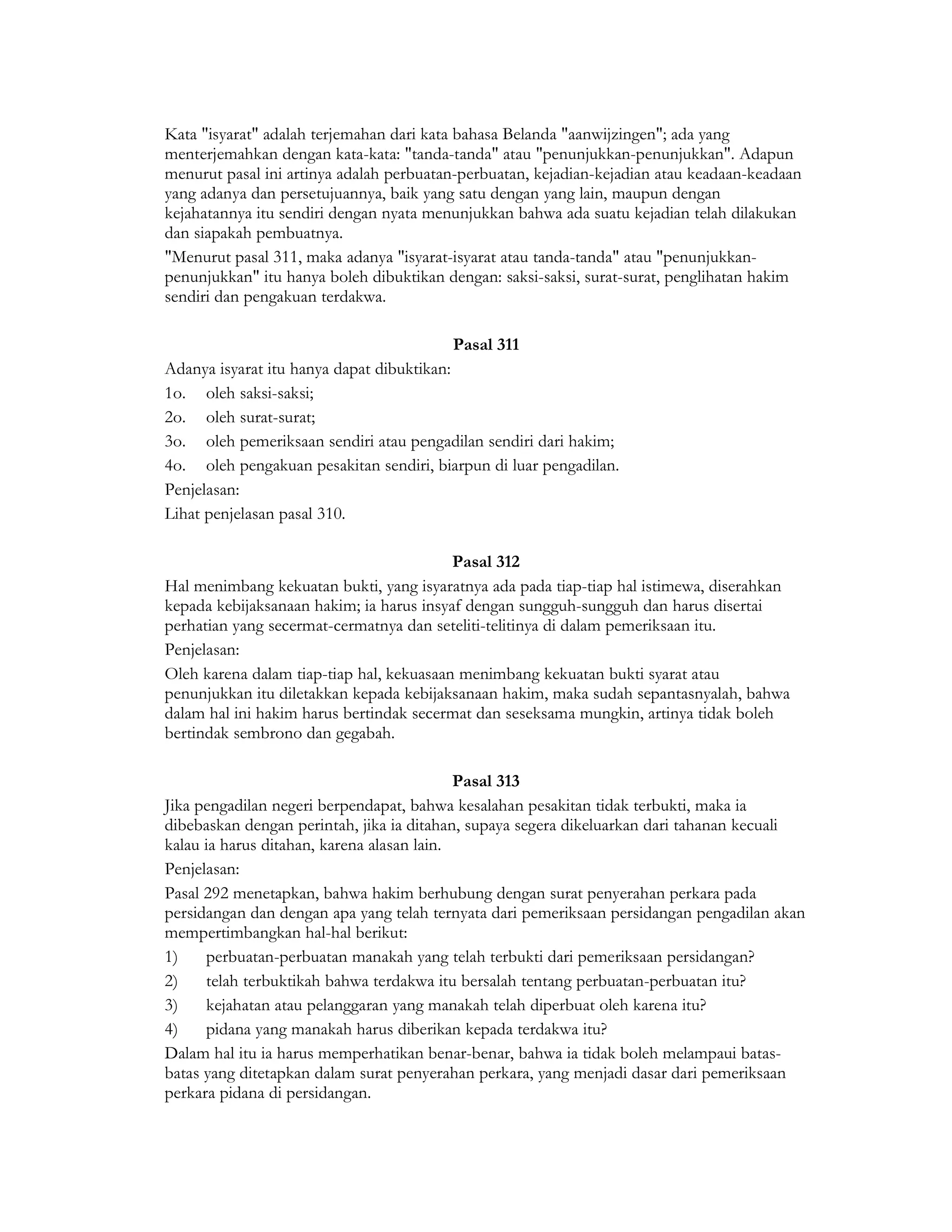 Kata "isyarat" adalah terjemahan dari kata bahasa Belanda "aanwijzingen"; ada yang
menterjemahkan dengan kata-kata: "tanda-tanda" atau "penunjukkan-penunjukkan". Adapun
menurut pasal ini artinya adalah perbuatan-perbuatan, kejadian-kejadian atau keadaan-keadaan
yang adanya dan persetujuannya, baik yang satu dengan yang lain, maupun dengan
kejahatannya itu sendiri dengan nyata menunjukkan bahwa ada suatu kejadian telah dilakukan
dan siapakah pembuatnya.
"Menurut pasal 311, maka adanya "isyarat-isyarat atau tanda-tanda" atau "penunjukkan-
penunjukkan" itu hanya boleh dibuktikan dengan: saksi-saksi, surat-surat, penglihatan hakim
sendiri dan pengakuan terdakwa.

                                         Pasal 311
Adanya isyarat itu hanya dapat dibuktikan:
1o. oleh saksi-saksi;
2o. oleh surat-surat;
3o. oleh pemeriksaan sendiri atau pengadilan sendiri dari hakim;
4o. oleh pengakuan pesakitan sendiri, biarpun di luar pengadilan.
Penjelasan:
Lihat penjelasan pasal 310.

                                          Pasal 312
Hal menimbang kekuatan bukti, yang isyaratnya ada pada tiap-tiap hal istimewa, diserahkan
kepada kebijaksanaan hakim; ia harus insyaf dengan sungguh-sungguh dan harus disertai
perhatian yang secermat-cermatnya dan seteliti-telitinya di dalam pemeriksaan itu.
Penjelasan:
Oleh karena dalam tiap-tiap hal, kekuasaan menimbang kekuatan bukti syarat atau
penunjukkan itu diletakkan kepada kebijaksanaan hakim, maka sudah sepantasnyalah, bahwa
dalam hal ini hakim harus bertindak secermat dan seseksama mungkin, artinya tidak boleh
bertindak sembrono dan gegabah.

                                            Pasal 313
Jika pengadilan negeri berpendapat, bahwa kesalahan pesakitan tidak terbukti, maka ia
dibebaskan dengan perintah, jika ia ditahan, supaya segera dikeluarkan dari tahanan kecuali
kalau ia harus ditahan, karena alasan lain.
Penjelasan:
Pasal 292 menetapkan, bahwa hakim berhubung dengan surat penyerahan perkara pada
persidangan dan dengan apa yang telah ternyata dari pemeriksaan persidangan pengadilan akan
mempertimbangkan hal-hal berikut:
1)    perbuatan-perbuatan manakah yang telah terbukti dari pemeriksaan persidangan?
2)    telah terbuktikah bahwa terdakwa itu bersalah tentang perbuatan-perbuatan itu?
3)    kejahatan atau pelanggaran yang manakah telah diperbuat oleh karena itu?
4)    pidana yang manakah harus diberikan kepada terdakwa itu?
Dalam hal itu ia harus memperhatikan benar-benar, bahwa ia tidak boleh melampaui batas-
batas yang ditetapkan dalam surat penyerahan perkara, yang menjadi dasar dari pemeriksaan
perkara pidana di persidangan.
 