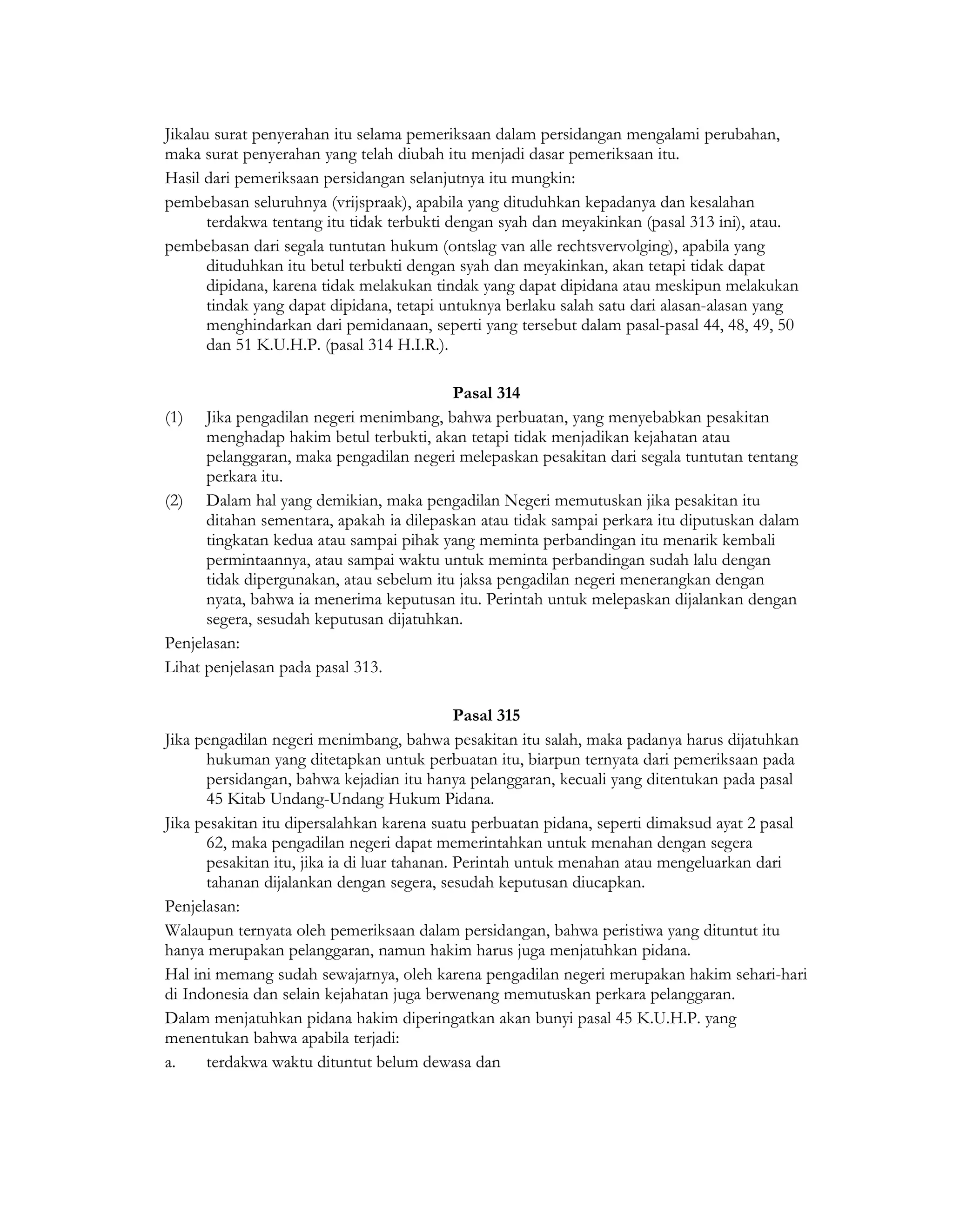 Jikalau surat penyerahan itu selama pemeriksaan dalam persidangan mengalami perubahan,
maka surat penyerahan yang telah diubah itu menjadi dasar pemeriksaan itu.
Hasil dari pemeriksaan persidangan selanjutnya itu mungkin:
pembebasan seluruhnya (vrijspraak), apabila yang dituduhkan kepadanya dan kesalahan
       terdakwa tentang itu tidak terbukti dengan syah dan meyakinkan (pasal 313 ini), atau.
pembebasan dari segala tuntutan hukum (ontslag van alle rechtsvervolging), apabila yang
       dituduhkan itu betul terbukti dengan syah dan meyakinkan, akan tetapi tidak dapat
       dipidana, karena tidak melakukan tindak yang dapat dipidana atau meskipun melakukan
       tindak yang dapat dipidana, tetapi untuknya berlaku salah satu dari alasan-alasan yang
       menghindarkan dari pemidanaan, seperti yang tersebut dalam pasal-pasal 44, 48, 49, 50
       dan 51 K.U.H.P. (pasal 314 H.I.R.).

                                          Pasal 314
(1) Jika pengadilan negeri menimbang, bahwa perbuatan, yang menyebabkan pesakitan
      menghadap hakim betul terbukti, akan tetapi tidak menjadikan kejahatan atau
      pelanggaran, maka pengadilan negeri melepaskan pesakitan dari segala tuntutan tentang
      perkara itu.
(2) Dalam hal yang demikian, maka pengadilan Negeri memutuskan jika pesakitan itu
      ditahan sementara, apakah ia dilepaskan atau tidak sampai perkara itu diputuskan dalam
      tingkatan kedua atau sampai pihak yang meminta perbandingan itu menarik kembali
      permintaannya, atau sampai waktu untuk meminta perbandingan sudah lalu dengan
      tidak dipergunakan, atau sebelum itu jaksa pengadilan negeri menerangkan dengan
      nyata, bahwa ia menerima keputusan itu. Perintah untuk melepaskan dijalankan dengan
      segera, sesudah keputusan dijatuhkan.
Penjelasan:
Lihat penjelasan pada pasal 313.

                                              Pasal 315
Jika pengadilan negeri menimbang, bahwa pesakitan itu salah, maka padanya harus dijatuhkan
      hukuman yang ditetapkan untuk perbuatan itu, biarpun ternyata dari pemeriksaan pada
      persidangan, bahwa kejadian itu hanya pelanggaran, kecuali yang ditentukan pada pasal
      45 Kitab Undang-Undang Hukum Pidana.
Jika pesakitan itu dipersalahkan karena suatu perbuatan pidana, seperti dimaksud ayat 2 pasal
      62, maka pengadilan negeri dapat memerintahkan untuk menahan dengan segera
      pesakitan itu, jika ia di luar tahanan. Perintah untuk menahan atau mengeluarkan dari
      tahanan dijalankan dengan segera, sesudah keputusan diucapkan.
Penjelasan:
Walaupun ternyata oleh pemeriksaan dalam persidangan, bahwa peristiwa yang dituntut itu
hanya merupakan pelanggaran, namun hakim harus juga menjatuhkan pidana.
Hal ini memang sudah sewajarnya, oleh karena pengadilan negeri merupakan hakim sehari-hari
di Indonesia dan selain kejahatan juga berwenang memutuskan perkara pelanggaran.
Dalam menjatuhkan pidana hakim diperingatkan akan bunyi pasal 45 K.U.H.P. yang
menentukan bahwa apabila terjadi:
a.    terdakwa waktu dituntut belum dewasa dan
 
