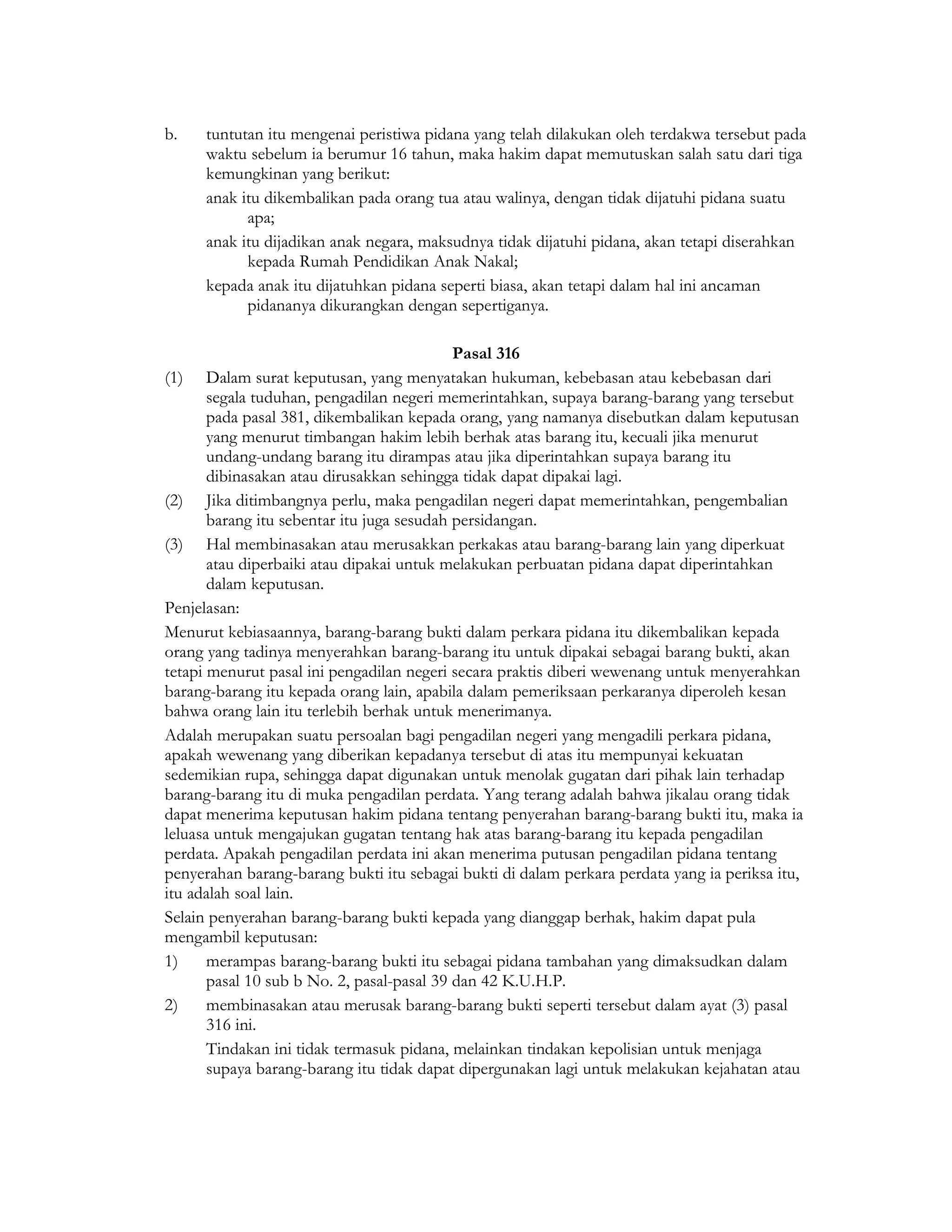 b.    tuntutan itu mengenai peristiwa pidana yang telah dilakukan oleh terdakwa tersebut pada
      waktu sebelum ia berumur 16 tahun, maka hakim dapat memutuskan salah satu dari tiga
      kemungkinan yang berikut:
      anak itu dikembalikan pada orang tua atau walinya, dengan tidak dijatuhi pidana suatu
            apa;
      anak itu dijadikan anak negara, maksudnya tidak dijatuhi pidana, akan tetapi diserahkan
            kepada Rumah Pendidikan Anak Nakal;
      kepada anak itu dijatuhkan pidana seperti biasa, akan tetapi dalam hal ini ancaman
            pidananya dikurangkan dengan sepertiganya.

                                            Pasal 316
(1) Dalam surat keputusan, yang menyatakan hukuman, kebebasan atau kebebasan dari
       segala tuduhan, pengadilan negeri memerintahkan, supaya barang-barang yang tersebut
       pada pasal 381, dikembalikan kepada orang, yang namanya disebutkan dalam keputusan
       yang menurut timbangan hakim lebih berhak atas barang itu, kecuali jika menurut
       undang-undang barang itu dirampas atau jika diperintahkan supaya barang itu
       dibinasakan atau dirusakkan sehingga tidak dapat dipakai lagi.
(2) Jika ditimbangnya perlu, maka pengadilan negeri dapat memerintahkan, pengembalian
       barang itu sebentar itu juga sesudah persidangan.
(3) Hal membinasakan atau merusakkan perkakas atau barang-barang lain yang diperkuat
       atau diperbaiki atau dipakai untuk melakukan perbuatan pidana dapat diperintahkan
       dalam keputusan.
Penjelasan:
Menurut kebiasaannya, barang-barang bukti dalam perkara pidana itu dikembalikan kepada
orang yang tadinya menyerahkan barang-barang itu untuk dipakai sebagai barang bukti, akan
tetapi menurut pasal ini pengadilan negeri secara praktis diberi wewenang untuk menyerahkan
barang-barang itu kepada orang lain, apabila dalam pemeriksaan perkaranya diperoleh kesan
bahwa orang lain itu terlebih berhak untuk menerimanya.
Adalah merupakan suatu persoalan bagi pengadilan negeri yang mengadili perkara pidana,
apakah wewenang yang diberikan kepadanya tersebut di atas itu mempunyai kekuatan
sedemikian rupa, sehingga dapat digunakan untuk menolak gugatan dari pihak lain terhadap
barang-barang itu di muka pengadilan perdata. Yang terang adalah bahwa jikalau orang tidak
dapat menerima keputusan hakim pidana tentang penyerahan barang-barang bukti itu, maka ia
leluasa untuk mengajukan gugatan tentang hak atas barang-barang itu kepada pengadilan
perdata. Apakah pengadilan perdata ini akan menerima putusan pengadilan pidana tentang
penyerahan barang-barang bukti itu sebagai bukti di dalam perkara perdata yang ia periksa itu,
itu adalah soal lain.
Selain penyerahan barang-barang bukti kepada yang dianggap berhak, hakim dapat pula
mengambil keputusan:
1)     merampas barang-barang bukti itu sebagai pidana tambahan yang dimaksudkan dalam
       pasal 10 sub b No. 2, pasal-pasal 39 dan 42 K.U.H.P.
2)     membinasakan atau merusak barang-barang bukti seperti tersebut dalam ayat (3) pasal
       316 ini.
       Tindakan ini tidak termasuk pidana, melainkan tindakan kepolisian untuk menjaga
       supaya barang-barang itu tidak dapat dipergunakan lagi untuk melakukan kejahatan atau
 