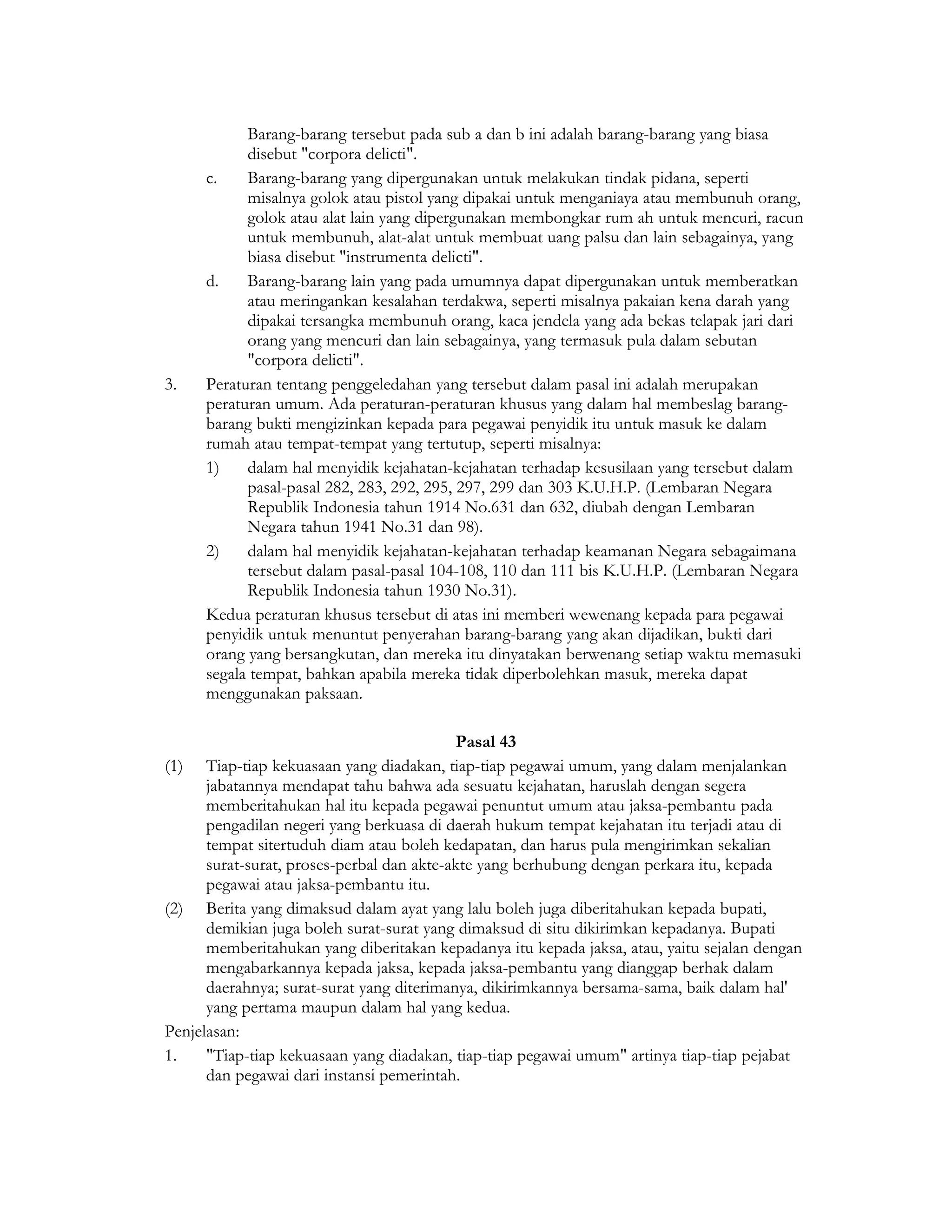 Barang-barang tersebut pada sub a dan b ini adalah barang-barang yang biasa
            disebut "corpora delicti".
      c.    Barang-barang yang dipergunakan untuk melakukan tindak pidana, seperti
            misalnya golok atau pistol yang dipakai untuk menganiaya atau membunuh orang,
            golok atau alat lain yang dipergunakan membongkar rum ah untuk mencuri, racun
            untuk membunuh, alat-alat untuk membuat uang palsu dan lain sebagainya, yang
            biasa disebut "instrumenta delicti".
      d.    Barang-barang lain yang pada umumnya dapat dipergunakan untuk memberatkan
            atau meringankan kesalahan terdakwa, seperti misalnya pakaian kena darah yang
            dipakai tersangka membunuh orang, kaca jendela yang ada bekas telapak jari dari
            orang yang mencuri dan lain sebagainya, yang termasuk pula dalam sebutan
            "corpora delicti".
3.    Peraturan tentang penggeledahan yang tersebut dalam pasal ini adalah merupakan
      peraturan umum. Ada peraturan-peraturan khusus yang dalam hal membeslag barang-
      barang bukti mengizinkan kepada para pegawai penyidik itu untuk masuk ke dalam
      rumah atau tempat-tempat yang tertutup, seperti misalnya:
      1)    dalam hal menyidik kejahatan-kejahatan terhadap kesusilaan yang tersebut dalam
            pasal-pasal 282, 283, 292, 295, 297, 299 dan 303 K.U.H.P. (Lembaran Negara
            Republik Indonesia tahun 1914 No.631 dan 632, diubah dengan Lembaran
            Negara tahun 1941 No.31 dan 98).
      2)    dalam hal menyidik kejahatan-kejahatan terhadap keamanan Negara sebagaimana
            tersebut dalam pasal-pasal 104-108, 110 dan 111 bis K.U.H.P. (Lembaran Negara
            Republik Indonesia tahun 1930 No.31).
      Kedua peraturan khusus tersebut di atas ini memberi wewenang kepada para pegawai
      penyidik untuk menuntut penyerahan barang-barang yang akan dijadikan, bukti dari
      orang yang bersangkutan, dan mereka itu dinyatakan berwenang setiap waktu memasuki
      segala tempat, bahkan apabila mereka tidak diperbolehkan masuk, mereka dapat
      menggunakan paksaan.

                                            Pasal 43
(1)   Tiap-tiap kekuasaan yang diadakan, tiap-tiap pegawai umum, yang dalam menjalankan
      jabatannya mendapat tahu bahwa ada sesuatu kejahatan, haruslah dengan segera
      memberitahukan hal itu kepada pegawai penuntut umum atau jaksa-pembantu pada
      pengadilan negeri yang berkuasa di daerah hukum tempat kejahatan itu terjadi atau di
      tempat sitertuduh diam atau boleh kedapatan, dan harus pula mengirimkan sekalian
      surat-surat, proses-perbal dan akte-akte yang berhubung dengan perkara itu, kepada
      pegawai atau jaksa-pembantu itu.
(2) Berita yang dimaksud dalam ayat yang lalu boleh juga diberitahukan kepada bupati,
      demikian juga boleh surat-surat yang dimaksud di situ dikirimkan kepadanya. Bupati
      memberitahukan yang diberitakan kepadanya itu kepada jaksa, atau, yaitu sejalan dengan
      mengabarkannya kepada jaksa, kepada jaksa-pembantu yang dianggap berhak dalam
      daerahnya; surat-surat yang diterimanya, dikirimkannya bersama-sama, baik dalam hal'
      yang pertama maupun dalam hal yang kedua.
Penjelasan:
1.    "Tiap-tiap kekuasaan yang diadakan, tiap-tiap pegawai umum" artinya tiap-tiap pejabat
      dan pegawai dari instansi pemerintah.
 