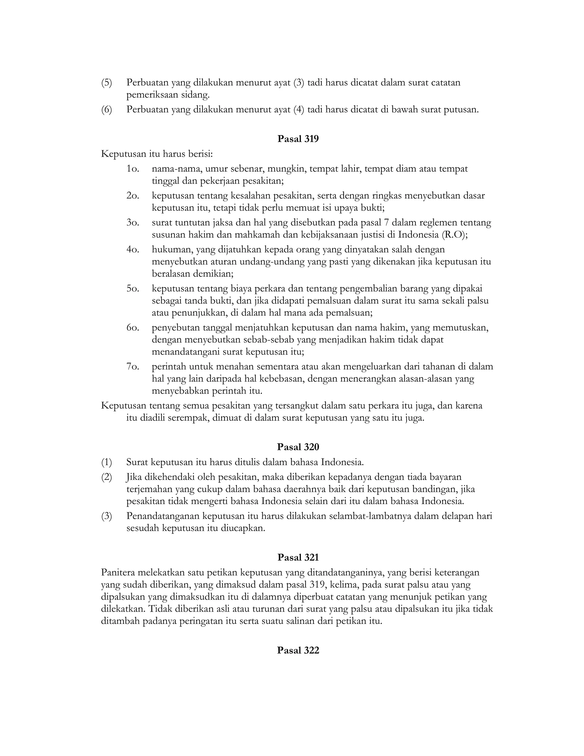 (5)   Perbuatan yang dilakukan menurut ayat (3) tadi harus dicatat dalam surat catatan
      pemeriksaan sidang.
(6)   Perbuatan yang dilakukan menurut ayat (4) tadi harus dicatat di bawah surat putusan.

                                            Pasal 319
Keputusan itu harus berisi:
     1o. nama-nama, umur sebenar, mungkin, tempat lahir, tempat diam atau tempat
            tinggal dan pekerjaan pesakitan;
     2o. keputusan tentang kesalahan pesakitan, serta dengan ringkas menyebutkan dasar
            keputusan itu, tetapi tidak perlu memuat isi upaya bukti;
     3o. surat tuntutan jaksa dan hal yang disebutkan pada pasal 7 dalam reglemen tentang
            susunan hakim dan mahkamah dan kebijaksanaan justisi di Indonesia (R.O);
     4o. hukuman, yang dijatuhkan kepada orang yang dinyatakan salah dengan
            menyebutkan aturan undang-undang yang pasti yang dikenakan jika keputusan itu
            beralasan demikian;
     5o. keputusan tentang biaya perkara dan tentang pengembalian barang yang dipakai
            sebagai tanda bukti, dan jika didapati pemalsuan dalam surat itu sama sekali palsu
            atau penunjukkan, di dalam hal mana ada pemalsuan;
     6o. penyebutan tanggal menjatuhkan keputusan dan nama hakim, yang memutuskan,
            dengan menyebutkan sebab-sebab yang menjadikan hakim tidak dapat
            menandatangani surat keputusan itu;
     7o. perintah untuk menahan sementara atau akan mengeluarkan dari tahanan di dalam
            hal yang lain daripada hal kebebasan, dengan menerangkan alasan-alasan yang
            menyebabkan perintah itu.
Keputusan tentang semua pesakitan yang tersangkut dalam satu perkara itu juga, dan karena
     itu diadili serempak, dimuat di dalam surat keputusan yang satu itu juga.

                                            Pasal 320
(1)   Surat keputusan itu harus ditulis dalam bahasa Indonesia.
(2)   Jika dikehendaki oleh pesakitan, maka diberikan kepadanya dengan tiada bayaran
      terjemahan yang cukup dalam bahasa daerahnya baik dari keputusan bandingan, jika
      pesakitan tidak mengerti bahasa Indonesia selain dari itu dalam bahasa Indonesia.
(3)   Penandatanganan keputusan itu harus dilakukan selambat-lambatnya dalam delapan hari
      sesudah keputusan itu diucapkan.

                                            Pasal 321
Panitera melekatkan satu petikan keputusan yang ditandatanganinya, yang berisi keterangan
yang sudah diberikan, yang dimaksud dalam pasal 319, kelima, pada surat palsu atau yang
dipalsukan yang dimaksudkan itu di dalamnya diperbuat catatan yang menunjuk petikan yang
dilekatkan. Tidak diberikan asli atau turunan dari surat yang palsu atau dipalsukan itu jika tidak
ditambah padanya peringatan itu serta suatu salinan dari petikan itu.

                                           Pasal 322
 