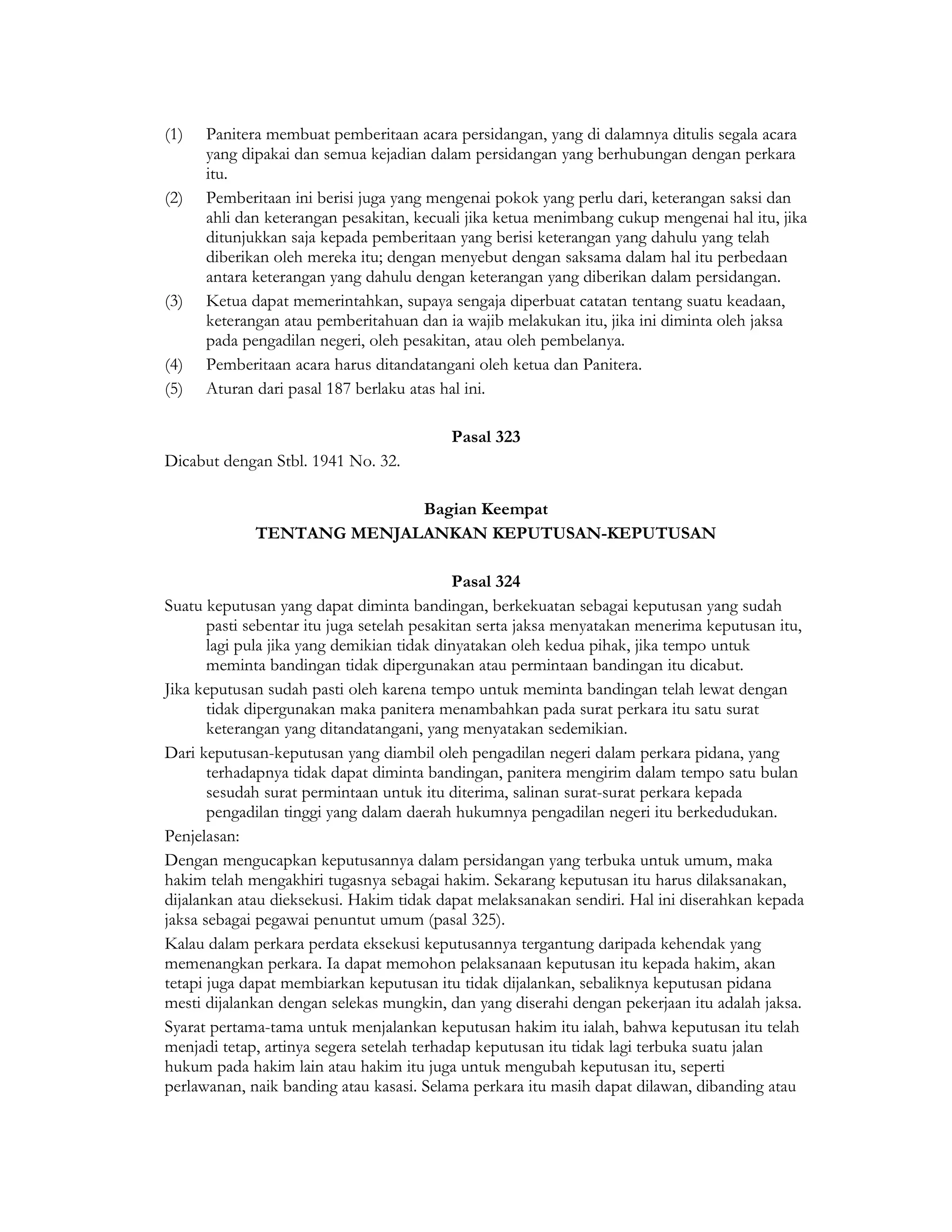 (1)   Panitera membuat pemberitaan acara persidangan, yang di dalamnya ditulis segala acara
      yang dipakai dan semua kejadian dalam persidangan yang berhubungan dengan perkara
      itu.
(2)   Pemberitaan ini berisi juga yang mengenai pokok yang perlu dari, keterangan saksi dan
      ahli dan keterangan pesakitan, kecuali jika ketua menimbang cukup mengenai hal itu, jika
      ditunjukkan saja kepada pemberitaan yang berisi keterangan yang dahulu yang telah
      diberikan oleh mereka itu; dengan menyebut dengan saksama dalam hal itu perbedaan
      antara keterangan yang dahulu dengan keterangan yang diberikan dalam persidangan.
(3)   Ketua dapat memerintahkan, supaya sengaja diperbuat catatan tentang suatu keadaan,
      keterangan atau pemberitahuan dan ia wajib melakukan itu, jika ini diminta oleh jaksa
      pada pengadilan negeri, oleh pesakitan, atau oleh pembelanya.
(4)   Pemberitaan acara harus ditandatangani oleh ketua dan Panitera.
(5)   Aturan dari pasal 187 berlaku atas hal ini.

                                          Pasal 323
Dicabut dengan Stbl. 1941 No. 32.

                           Bagian Keempat
             TENTANG MENJALANKAN KEPUTUSAN-KEPUTUSAN

                                             Pasal 324
Suatu keputusan yang dapat diminta bandingan, berkekuatan sebagai keputusan yang sudah
       pasti sebentar itu juga setelah pesakitan serta jaksa menyatakan menerima keputusan itu,
       lagi pula jika yang demikian tidak dinyatakan oleh kedua pihak, jika tempo untuk
       meminta bandingan tidak dipergunakan atau permintaan bandingan itu dicabut.
Jika keputusan sudah pasti oleh karena tempo untuk meminta bandingan telah lewat dengan
       tidak dipergunakan maka panitera menambahkan pada surat perkara itu satu surat
       keterangan yang ditandatangani, yang menyatakan sedemikian.
Dari keputusan-keputusan yang diambil oleh pengadilan negeri dalam perkara pidana, yang
       terhadapnya tidak dapat diminta bandingan, panitera mengirim dalam tempo satu bulan
       sesudah surat permintaan untuk itu diterima, salinan surat-surat perkara kepada
       pengadilan tinggi yang dalam daerah hukumnya pengadilan negeri itu berkedudukan.
Penjelasan:
Dengan mengucapkan keputusannya dalam persidangan yang terbuka untuk umum, maka
hakim telah mengakhiri tugasnya sebagai hakim. Sekarang keputusan itu harus dilaksanakan,
dijalankan atau dieksekusi. Hakim tidak dapat melaksanakan sendiri. Hal ini diserahkan kepada
jaksa sebagai pegawai penuntut umum (pasal 325).
Kalau dalam perkara perdata eksekusi keputusannya tergantung daripada kehendak yang
memenangkan perkara. Ia dapat memohon pelaksanaan keputusan itu kepada hakim, akan
tetapi juga dapat membiarkan keputusan itu tidak dijalankan, sebaliknya keputusan pidana
mesti dijalankan dengan selekas mungkin, dan yang diserahi dengan pekerjaan itu adalah jaksa.
Syarat pertama-tama untuk menjalankan keputusan hakim itu ialah, bahwa keputusan itu telah
menjadi tetap, artinya segera setelah terhadap keputusan itu tidak lagi terbuka suatu jalan
hukum pada hakim lain atau hakim itu juga untuk mengubah keputusan itu, seperti
perlawanan, naik banding atau kasasi. Selama perkara itu masih dapat dilawan, dibanding atau
 