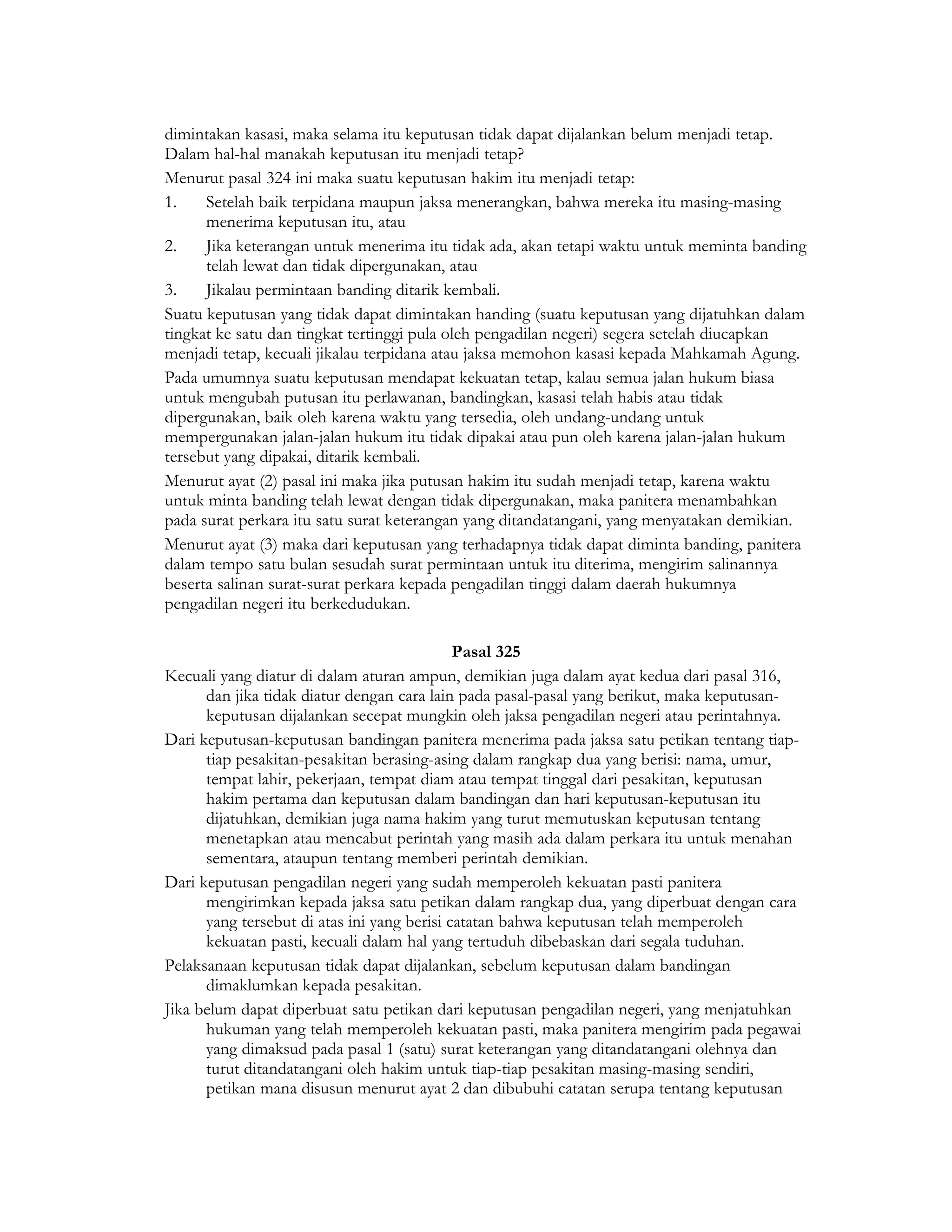dimintakan kasasi, maka selama itu keputusan tidak dapat dijalankan belum menjadi tetap.
Dalam hal-hal manakah keputusan itu menjadi tetap?
Menurut pasal 324 ini maka suatu keputusan hakim itu menjadi tetap:
1.    Setelah baik terpidana maupun jaksa menerangkan, bahwa mereka itu masing-masing
      menerima keputusan itu, atau
2.    Jika keterangan untuk menerima itu tidak ada, akan tetapi waktu untuk meminta banding
      telah lewat dan tidak dipergunakan, atau
3.    Jikalau permintaan banding ditarik kembali.
Suatu keputusan yang tidak dapat dimintakan handing (suatu keputusan yang dijatuhkan dalam
tingkat ke satu dan tingkat tertinggi pula oleh pengadilan negeri) segera setelah diucapkan
menjadi tetap, kecuali jikalau terpidana atau jaksa memohon kasasi kepada Mahkamah Agung.
Pada umumnya suatu keputusan mendapat kekuatan tetap, kalau semua jalan hukum biasa
untuk mengubah putusan itu perlawanan, bandingkan, kasasi telah habis atau tidak
dipergunakan, baik oleh karena waktu yang tersedia, oleh undang-undang untuk
mempergunakan jalan-jalan hukum itu tidak dipakai atau pun oleh karena jalan-jalan hukum
tersebut yang dipakai, ditarik kembali.
Menurut ayat (2) pasal ini maka jika putusan hakim itu sudah menjadi tetap, karena waktu
untuk minta banding telah lewat dengan tidak dipergunakan, maka panitera menambahkan
pada surat perkara itu satu surat keterangan yang ditandatangani, yang menyatakan demikian.
Menurut ayat (3) maka dari keputusan yang terhadapnya tidak dapat diminta banding, panitera
dalam tempo satu bulan sesudah surat permintaan untuk itu diterima, mengirim salinannya
beserta salinan surat-surat perkara kepada pengadilan tinggi dalam daerah hukumnya
pengadilan negeri itu berkedudukan.

                                             Pasal 325
Kecuali yang diatur di dalam aturan ampun, demikian juga dalam ayat kedua dari pasal 316,
      dan jika tidak diatur dengan cara lain pada pasal-pasal yang berikut, maka keputusan-
      keputusan dijalankan secepat mungkin oleh jaksa pengadilan negeri atau perintahnya.
Dari keputusan-keputusan bandingan panitera menerima pada jaksa satu petikan tentang tiap-
      tiap pesakitan-pesakitan berasing-asing dalam rangkap dua yang berisi: nama, umur,
      tempat lahir, pekerjaan, tempat diam atau tempat tinggal dari pesakitan, keputusan
      hakim pertama dan keputusan dalam bandingan dan hari keputusan-keputusan itu
      dijatuhkan, demikian juga nama hakim yang turut memutuskan keputusan tentang
      menetapkan atau mencabut perintah yang masih ada dalam perkara itu untuk menahan
      sementara, ataupun tentang memberi perintah demikian.
Dari keputusan pengadilan negeri yang sudah memperoleh kekuatan pasti panitera
      mengirimkan kepada jaksa satu petikan dalam rangkap dua, yang diperbuat dengan cara
      yang tersebut di atas ini yang berisi catatan bahwa keputusan telah memperoleh
      kekuatan pasti, kecuali dalam hal yang tertuduh dibebaskan dari segala tuduhan.
Pelaksanaan keputusan tidak dapat dijalankan, sebelum keputusan dalam bandingan
      dimaklumkan kepada pesakitan.
Jika belum dapat diperbuat satu petikan dari keputusan pengadilan negeri, yang menjatuhkan
      hukuman yang telah memperoleh kekuatan pasti, maka panitera mengirim pada pegawai
      yang dimaksud pada pasal 1 (satu) surat keterangan yang ditandatangani olehnya dan
      turut ditandatangani oleh hakim untuk tiap-tiap pesakitan masing-masing sendiri,
      petikan mana disusun menurut ayat 2 dan dibubuhi catatan serupa tentang keputusan
 