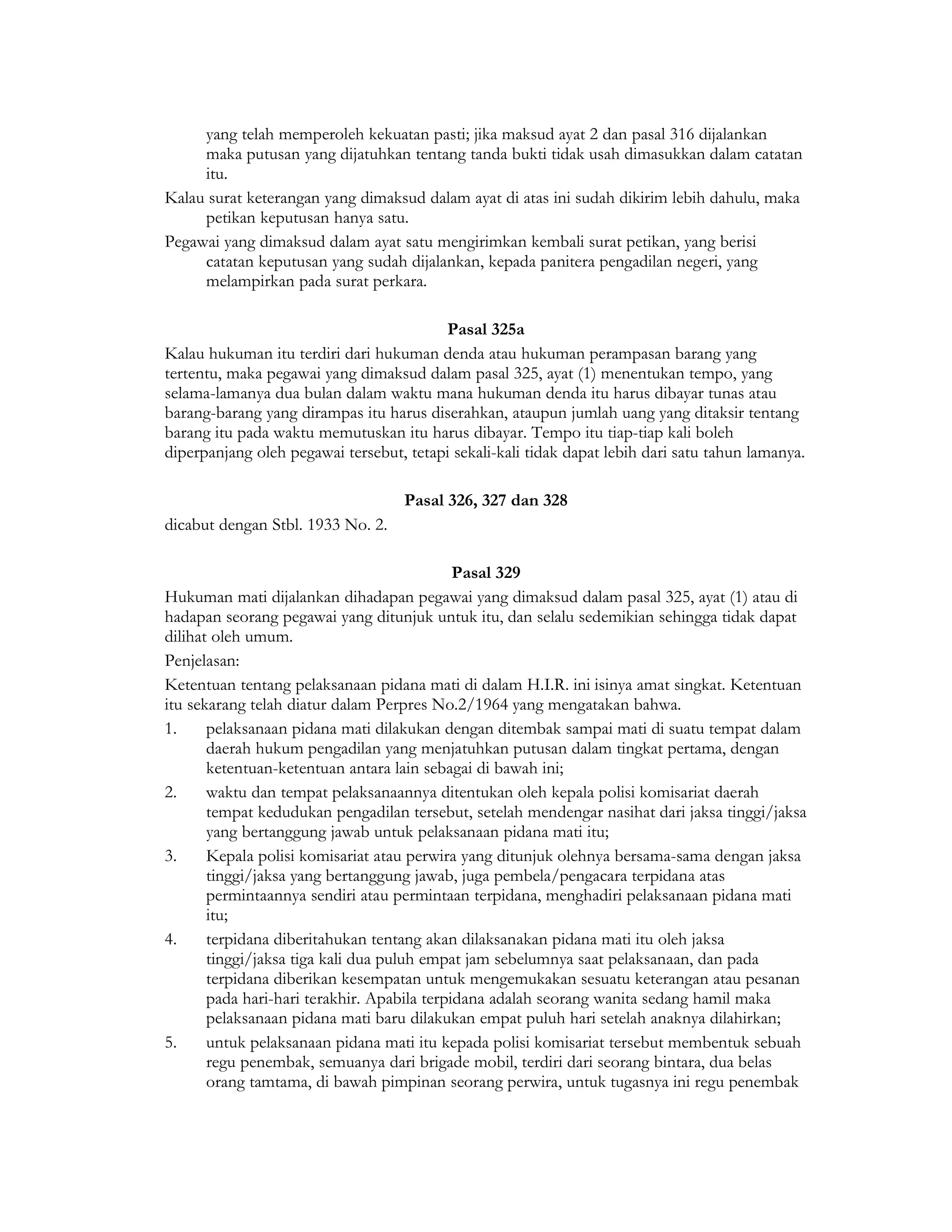 yang telah memperoleh kekuatan pasti; jika maksud ayat 2 dan pasal 316 dijalankan
     maka putusan yang dijatuhkan tentang tanda bukti tidak usah dimasukkan dalam catatan
     itu.
Kalau surat keterangan yang dimaksud dalam ayat di atas ini sudah dikirim lebih dahulu, maka
     petikan keputusan hanya satu.
Pegawai yang dimaksud dalam ayat satu mengirimkan kembali surat petikan, yang berisi
     catatan keputusan yang sudah dijalankan, kepada panitera pengadilan negeri, yang
     melampirkan pada surat perkara.

                                          Pasal 325a
Kalau hukuman itu terdiri dari hukuman denda atau hukuman perampasan barang yang
tertentu, maka pegawai yang dimaksud dalam pasal 325, ayat (1) menentukan tempo, yang
selama-lamanya dua bulan dalam waktu mana hukuman denda itu harus dibayar tunas atau
barang-barang yang dirampas itu harus diserahkan, ataupun jumlah uang yang ditaksir tentang
barang itu pada waktu memutuskan itu harus dibayar. Tempo itu tiap-tiap kali boleh
diperpanjang oleh pegawai tersebut, tetapi sekali-kali tidak dapat lebih dari satu tahun lamanya.

                                    Pasal 326, 327 dan 328
dicabut dengan Stbl. 1933 No. 2.

                                             Pasal 329
Hukuman mati dijalankan dihadapan pegawai yang dimaksud dalam pasal 325, ayat (1) atau di
hadapan seorang pegawai yang ditunjuk untuk itu, dan selalu sedemikian sehingga tidak dapat
dilihat oleh umum.
Penjelasan:
Ketentuan tentang pelaksanaan pidana mati di dalam H.I.R. ini isinya amat singkat. Ketentuan
itu sekarang telah diatur dalam Perpres No.2/1964 yang mengatakan bahwa.
1.     pelaksanaan pidana mati dilakukan dengan ditembak sampai mati di suatu tempat dalam
       daerah hukum pengadilan yang menjatuhkan putusan dalam tingkat pertama, dengan
       ketentuan-ketentuan antara lain sebagai di bawah ini;
2.     waktu dan tempat pelaksanaannya ditentukan oleh kepala polisi komisariat daerah
       tempat kedudukan pengadilan tersebut, setelah mendengar nasihat dari jaksa tinggi/jaksa
       yang bertanggung jawab untuk pelaksanaan pidana mati itu;
3.     Kepala polisi komisariat atau perwira yang ditunjuk olehnya bersama-sama dengan jaksa
       tinggi/jaksa yang bertanggung jawab, juga pembela/pengacara terpidana atas
       permintaannya sendiri atau permintaan terpidana, menghadiri pelaksanaan pidana mati
       itu;
4.     terpidana diberitahukan tentang akan dilaksanakan pidana mati itu oleh jaksa
       tinggi/jaksa tiga kali dua puluh empat jam sebelumnya saat pelaksanaan, dan pada
       terpidana diberikan kesempatan untuk mengemukakan sesuatu keterangan atau pesanan
       pada hari-hari terakhir. Apabila terpidana adalah seorang wanita sedang hamil maka
       pelaksanaan pidana mati baru dilakukan empat puluh hari setelah anaknya dilahirkan;
5.     untuk pelaksanaan pidana mati itu kepada polisi komisariat tersebut membentuk sebuah
       regu penembak, semuanya dari brigade mobil, terdiri dari seorang bintara, dua belas
       orang tamtama, di bawah pimpinan seorang perwira, untuk tugasnya ini regu penembak
 