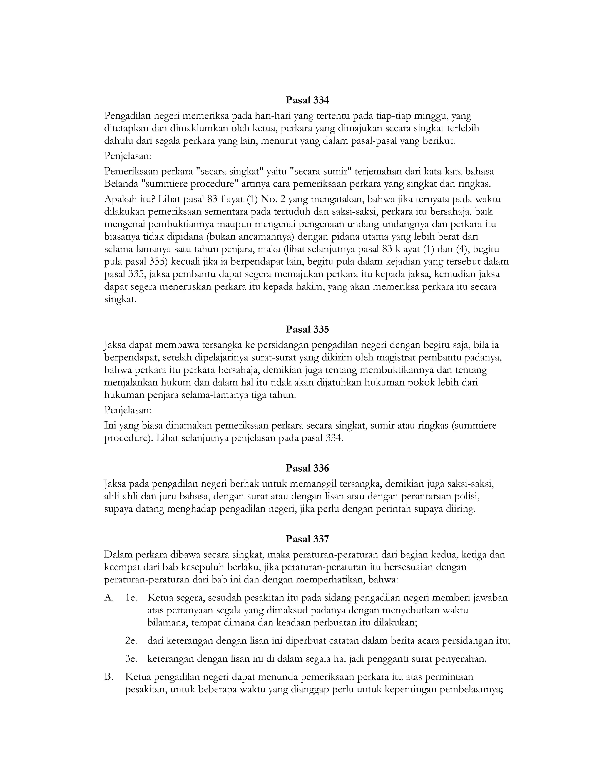 Pasal 334
Pengadilan negeri memeriksa pada hari-hari yang tertentu pada tiap-tiap minggu, yang
ditetapkan dan dimaklumkan oleh ketua, perkara yang dimajukan secara singkat terlebih
dahulu dari segala perkara yang lain, menurut yang dalam pasal-pasal yang berikut.
Penjelasan:
Pemeriksaan perkara "secara singkat" yaitu "secara sumir" terjemahan dari kata-kata bahasa
Belanda "summiere procedure" artinya cara pemeriksaan perkara yang singkat dan ringkas.
Apakah itu? Lihat pasal 83 f ayat (1) No. 2 yang mengatakan, bahwa jika ternyata pada waktu
dilakukan pemeriksaan sementara pada tertuduh dan saksi-saksi, perkara itu bersahaja, baik
mengenai pembuktiannya maupun mengenai pengenaan undang-undangnya dan perkara itu
biasanya tidak dipidana (bukan ancamannya) dengan pidana utama yang lebih berat dari
selama-lamanya satu tahun penjara, maka (lihat selanjutnya pasal 83 k ayat (1) dan (4), begitu
pula pasal 335) kecuali jika ia berpendapat lain, begitu pula dalam kejadian yang tersebut dalam
pasal 335, jaksa pembantu dapat segera memajukan perkara itu kepada jaksa, kemudian jaksa
dapat segera meneruskan perkara itu kepada hakim, yang akan memeriksa perkara itu secara
singkat.

                                           Pasal 335
Jaksa dapat membawa tersangka ke persidangan pengadilan negeri dengan begitu saja, bila ia
berpendapat, setelah dipelajarinya surat-surat yang dikirim oleh magistrat pembantu padanya,
bahwa perkara itu perkara bersahaja, demikian juga tentang membuktikannya dan tentang
menjalankan hukum dan dalam hal itu tidak akan dijatuhkan hukuman pokok lebih dari
hukuman penjara selama-lamanya tiga tahun.
Penjelasan:
Ini yang biasa dinamakan pemeriksaan perkara secara singkat, sumir atau ringkas (summiere
procedure). Lihat selanjutnya penjelasan pada pasal 334.

                                           Pasal 336
Jaksa pada pengadilan negeri berhak untuk memanggil tersangka, demikian juga saksi-saksi,
ahli-ahli dan juru bahasa, dengan surat atau dengan lisan atau dengan perantaraan polisi,
supaya datang menghadap pengadilan negeri, jika perlu dengan perintah supaya diiring.

                                          Pasal 337
Dalam perkara dibawa secara singkat, maka peraturan-peraturan dari bagian kedua, ketiga dan
keempat dari bab kesepuluh berlaku, jika peraturan-peraturan itu bersesuaian dengan
peraturan-peraturan dari bab ini dan dengan memperhatikan, bahwa:
A. 1e. Ketua segera, sesudah pesakitan itu pada sidang pengadilan negeri memberi jawaban
       atas pertanyaan segala yang dimaksud padanya dengan menyebutkan waktu
       bilamana, tempat dimana dan keadaan perbuatan itu dilakukan;
     2e. dari keterangan dengan lisan ini diperbuat catatan dalam berita acara persidangan itu;
     3e. keterangan dengan lisan ini di dalam segala hal jadi pengganti surat penyerahan.
B.   Ketua pengadilan negeri dapat menunda pemeriksaan perkara itu atas permintaan
     pesakitan, untuk beberapa waktu yang dianggap perlu untuk kepentingan pembelaannya;
 