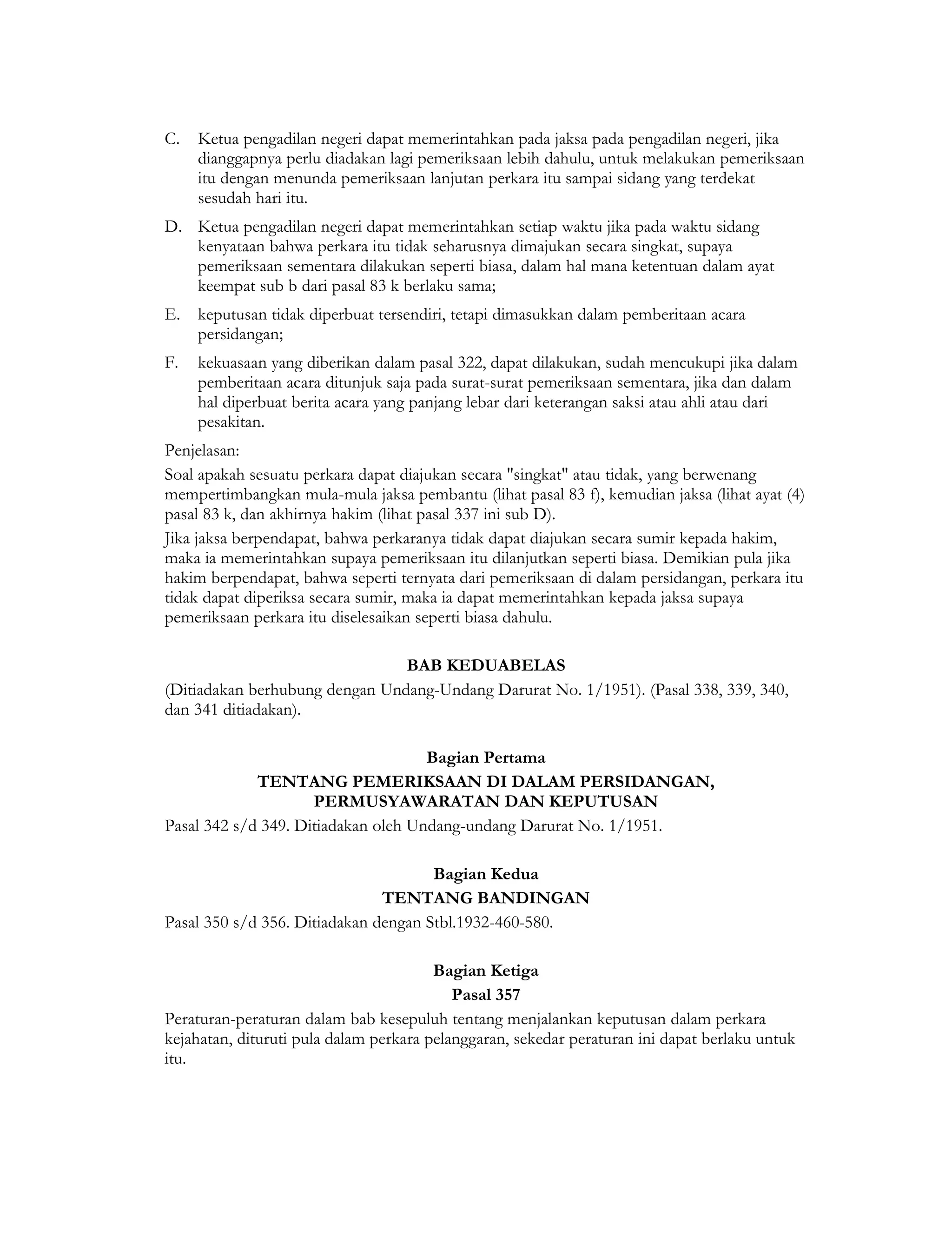 C.   Ketua pengadilan negeri dapat memerintahkan pada jaksa pada pengadilan negeri, jika
     dianggapnya perlu diadakan lagi pemeriksaan lebih dahulu, untuk melakukan pemeriksaan
     itu dengan menunda pemeriksaan lanjutan perkara itu sampai sidang yang terdekat
     sesudah hari itu.
D. Ketua pengadilan negeri dapat memerintahkan setiap waktu jika pada waktu sidang
   kenyataan bahwa perkara itu tidak seharusnya dimajukan secara singkat, supaya
   pemeriksaan sementara dilakukan seperti biasa, dalam hal mana ketentuan dalam ayat
   keempat sub b dari pasal 83 k berlaku sama;
E.   keputusan tidak diperbuat tersendiri, tetapi dimasukkan dalam pemberitaan acara
     persidangan;
F.   kekuasaan yang diberikan dalam pasal 322, dapat dilakukan, sudah mencukupi jika dalam
     pemberitaan acara ditunjuk saja pada surat-surat pemeriksaan sementara, jika dan dalam
     hal diperbuat berita acara yang panjang lebar dari keterangan saksi atau ahli atau dari
     pesakitan.
Penjelasan:
Soal apakah sesuatu perkara dapat diajukan secara "singkat" atau tidak, yang berwenang
mempertimbangkan mula-mula jaksa pembantu (lihat pasal 83 f), kemudian jaksa (lihat ayat (4)
pasal 83 k, dan akhirnya hakim (lihat pasal 337 ini sub D).
Jika jaksa berpendapat, bahwa perkaranya tidak dapat diajukan secara sumir kepada hakim,
maka ia memerintahkan supaya pemeriksaan itu dilanjutkan seperti biasa. Demikian pula jika
hakim berpendapat, bahwa seperti ternyata dari pemeriksaan di dalam persidangan, perkara itu
tidak dapat diperiksa secara sumir, maka ia dapat memerintahkan kepada jaksa supaya
pemeriksaan perkara itu diselesaikan seperti biasa dahulu.

                                BAB KEDUABELAS
(Ditiadakan berhubung dengan Undang-Undang Darurat No. 1/1951). (Pasal 338, 339, 340,
dan 341 ditiadakan).

                                     Bagian Pertama
             TENTANG PEMERIKSAAN DI DALAM PERSIDANGAN,
                     PERMUSYAWARATAN DAN KEPUTUSAN
Pasal 342 s/d 349. Ditiadakan oleh Undang-undang Darurat No. 1/1951.

                                      Bagian Kedua
                               TENTANG BANDINGAN
Pasal 350 s/d 356. Ditiadakan dengan Stbl.1932-460-580.

                                        Bagian Ketiga
                                           Pasal 357
Peraturan-peraturan dalam bab kesepuluh tentang menjalankan keputusan dalam perkara
kejahatan, dituruti pula dalam perkara pelanggaran, sekedar peraturan ini dapat berlaku untuk
itu.
 