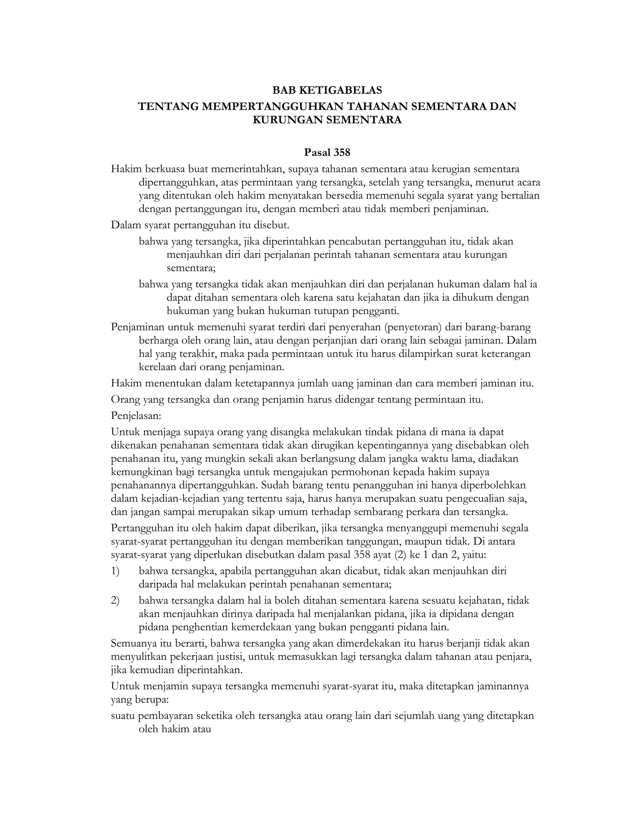 BAB KETIGABELAS
     TENTANG MEMPERTANGGUHKAN TAHANAN SEMENTARA DAN
                   KURUNGAN SEMENTARA

                                           Pasal 358
Hakim berkuasa buat memerintahkan, supaya tahanan sementara atau kerugian sementara
       dipertangguhkan, atas permintaan yang tersangka, setelah yang tersangka, menurut acara
       yang ditentukan oleh hakim menyatakan bersedia memenuhi segala syarat yang bertalian
       dengan pertanggungan itu, dengan memberi atau tidak memberi penjaminan.
Dalam syarat pertangguhan itu disebut.
       bahwa yang tersangka, jika diperintahkan pencabutan pertangguhan itu, tidak akan
             menjauhkan diri dari perjalanan perintah tahanan sementara atau kurungan
             sementara;
       bahwa yang tersangka tidak akan menjauhkan diri dan perjalanan hukuman dalam hal ia
             dapat ditahan sementara oleh karena satu kejahatan dan jika ia dihukum dengan
             hukuman yang bukan hukuman tutupan pengganti.
Penjaminan untuk memenuhi syarat terdiri dari penyerahan (penyetoran) dari barang-barang
       berharga oleh orang lain, atau dengan perjanjian dari orang lain sebagai jaminan. Dalam
       hal yang terakhir, maka pada permintaan untuk itu harus dilampirkan surat keterangan
       kerelaan dari orang penjaminan.
Hakim menentukan dalam ketetapannya jumlah uang jaminan dan cara memberi jaminan itu.
Orang yang tersangka dan orang penjamin harus didengar tentang permintaan itu.
Penjelasan:
Untuk menjaga supaya orang yang disangka melakukan tindak pidana di mana ia dapat
dikenakan penahanan sementara tidak akan dirugikan kepentingannya yang disebabkan oleh
penahanan itu, yang mungkin sekali akan berlangsung dalam jangka waktu lama, diadakan
kemungkinan bagi tersangka untuk mengajukan permohonan kepada hakim supaya
penahanannya dipertangguhkan. Sudah barang tentu penangguhan ini hanya diperbolehkan
dalam kejadian-kejadian yang tertentu saja, harus hanya merupakan suatu pengecualian saja,
dan jangan sampai merupakan sikap umum terhadap sembarang perkara dan tersangka.
Pertangguhan itu oleh hakim dapat diberikan, jika tersangka menyanggupi memenuhi segala
syarat-syarat pertangguhan itu dengan memberikan tanggungan, maupun tidak. Di antara
syarat-syarat yang diperlukan disebutkan dalam pasal 358 ayat (2) ke 1 dan 2, yaitu:
1)     bahwa tersangka, apabila pertangguhan akan dicabut, tidak akan menjauhkan diri
       daripada hal melakukan perintah penahanan sementara;
2)     bahwa tersangka dalam hal ia boleh ditahan sementara karena sesuatu kejahatan, tidak
       akan menjauhkan dirinya daripada hal menjalankan pidana, jika ia dipidana dengan
       pidana penghentian kemerdekaan yang bukan pengganti pidana lain.
Semuanya itu berarti, bahwa tersangka yang akan dimerdekakan itu harus berjanji tidak akan
menyulitkan pekerjaan justisi, untuk memasukkan lagi tersangka dalam tahanan atau penjara,
jika kemudian diperintahkan.
Untuk menjamin supaya tersangka memenuhi syarat-syarat itu, maka ditetapkan jaminannya
yang berupa:
suatu pembayaran seketika oleh tersangka atau orang lain dari sejumlah uang yang ditetapkan
       oleh hakim atau
 