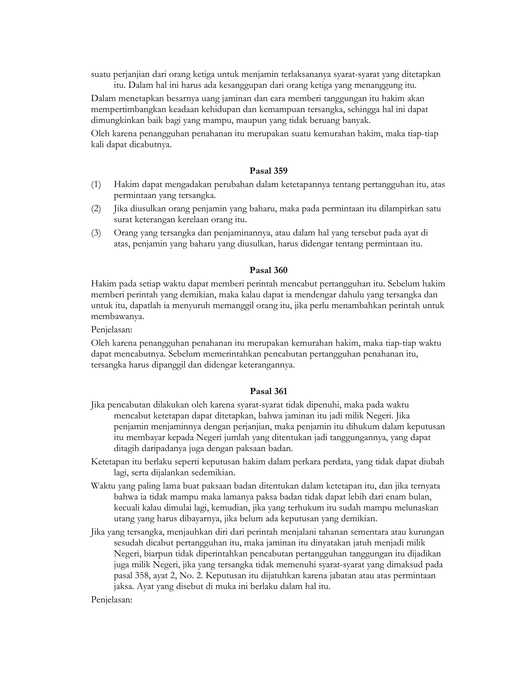 suatu perjanjian dari orang ketiga untuk menjamin terlaksananya syarat-syarat yang ditetapkan
       itu. Dalam hal ini harus ada kesanggupan dari orang ketiga yang menanggung itu.
Dalam menetapkan besarnya uang jaminan dan cara memberi tanggungan itu hakim akan
mempertimbangkan keadaan kehidupan dan kemampuan tersangka, sehingga hal ini dapat
dimungkinkan baik bagi yang mampu, maupun yang tidak beruang banyak.
Oleh karena penangguhan penahanan itu merupakan suatu kemurahan hakim, maka tiap-tiap
kali dapat dicabutnya.

                                           Pasal 359
(1)   Hakim dapat mengadakan perubahan dalam ketetapannya tentang pertangguhan itu, atas
      permintaan yang tersangka.
(2)   Jika diusulkan orang penjamin yang baharu, maka pada permintaan itu dilampirkan satu
      surat keterangan kerelaan orang itu.
(3)   Orang yang tersangka dan penjaminannya, atau dalam hal yang tersebut pada ayat di
      atas, penjamin yang baharu yang diusulkan, harus didengar tentang permintaan itu.

                                          Pasal 360
Hakim pada setiap waktu dapat memberi perintah mencabut pertangguhan itu. Sebelum hakim
memberi perintah yang demikian, maka kalau dapat ia mendengar dahulu yang tersangka dan
untuk itu, dapatlah ia menyuruh memanggil orang itu, jika perlu menambahkan perintah untuk
membawanya.
Penjelasan:
Oleh karena penangguhan penahanan itu merupakan kemurahan hakim, maka tiap-tiap waktu
dapat mencabutnya. Sebelum memerintahkan pencabutan pertangguhan penahanan itu,
tersangka harus dipanggil dan didengar keterangannya.

                                            Pasal 361
Jika pencabutan dilakukan oleh karena syarat-syarat tidak dipenuhi, maka pada waktu
       mencabut ketetapan dapat ditetapkan, bahwa jaminan itu jadi milik Negeri. Jika
       penjamin menjaminnya dengan perjanjian, maka penjamin itu dihukum dalam keputusan
       itu membayar kepada Negeri jumlah yang ditentukan jadi tanggungannya, yang dapat
       ditagih daripadanya juga dengan paksaan badan.
Ketetapan itu berlaku seperti keputusan hakim dalam perkara perdata, yang tidak dapat diubah
       lagi, serta dijalankan sedemikian.
Waktu yang paling lama buat paksaan badan ditentukan dalam ketetapan itu, dan jika ternyata
       bahwa ia tidak mampu maka lamanya paksa badan tidak dapat lebih dari enam bulan,
       kecuali kalau dimulai lagi, kemudian, jika yang terhukum itu sudah mampu melunaskan
       utang yang harus dibayarnya, jika belum ada keputusan yang demikian.
Jika yang tersangka, menjauhkan diri dari perintah menjalani tahanan sementara atau kurungan
       sesudah dicabut pertangguhan itu, maka jaminan itu dinyatakan jatuh menjadi milik
       Negeri, biarpun tidak diperintahkan pencabutan pertangguhan tanggungan itu dijadikan
       juga milik Negeri, jika yang tersangka tidak memenuhi syarat-syarat yang dimaksud pada
       pasal 358, ayat 2, No. 2. Keputusan itu dijatuhkan karena jabatan atau atas permintaan
       jaksa. Ayat yang disebut di muka ini berlaku dalam hal itu.
Penjelasan:
 