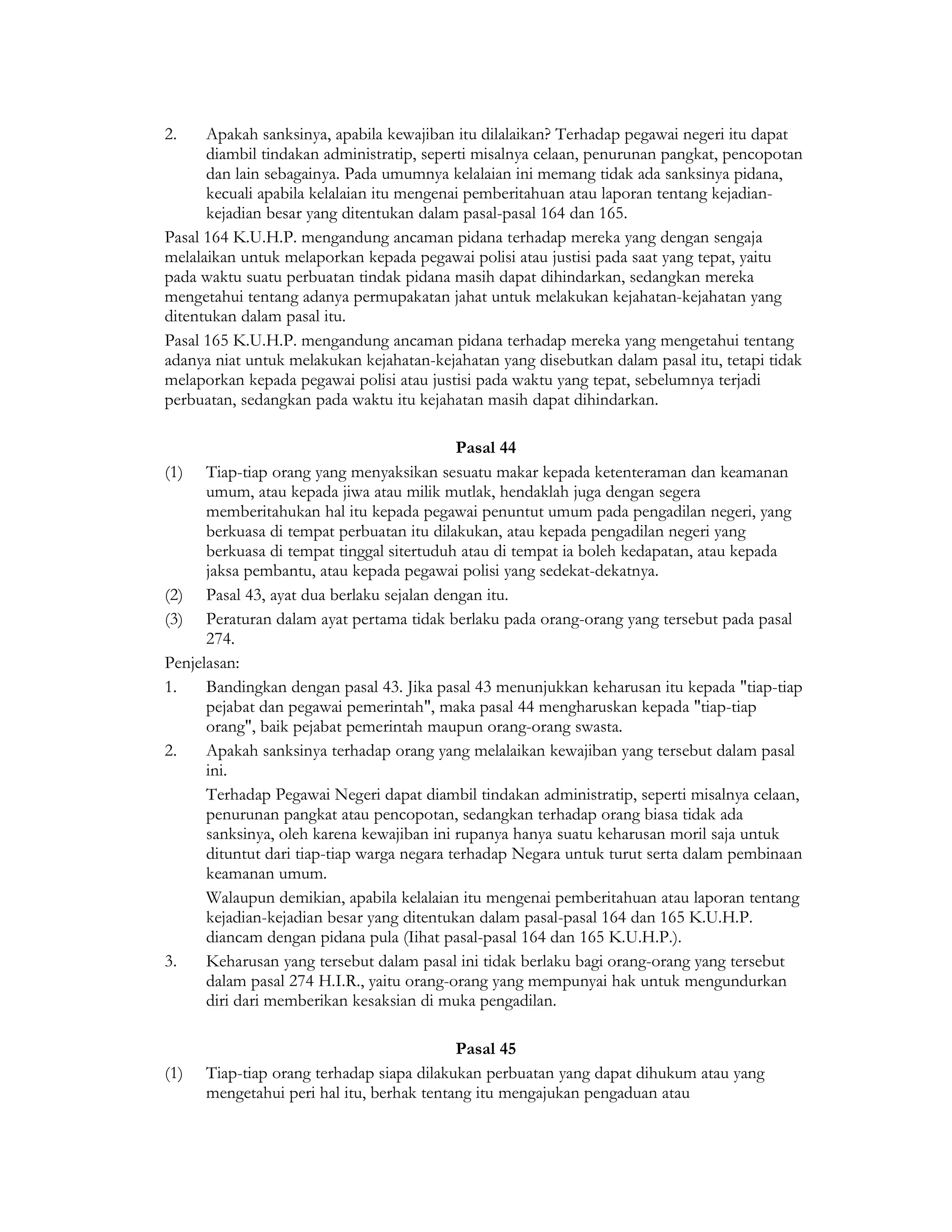 2.    Apakah sanksinya, apabila kewajiban itu dilalaikan? Terhadap pegawai negeri itu dapat
      diambil tindakan administratip, seperti misalnya celaan, penurunan pangkat, pencopotan
      dan lain sebagainya. Pada umumnya kelalaian ini memang tidak ada sanksinya pidana,
      kecuali apabila kelalaian itu mengenai pemberitahuan atau laporan tentang kejadian-
      kejadian besar yang ditentukan dalam pasal-pasal 164 dan 165.
Pasal 164 K.U.H.P. mengandung ancaman pidana terhadap mereka yang dengan sengaja
melalaikan untuk melaporkan kepada pegawai polisi atau justisi pada saat yang tepat, yaitu
pada waktu suatu perbuatan tindak pidana masih dapat dihindarkan, sedangkan mereka
mengetahui tentang adanya permupakatan jahat untuk melakukan kejahatan-kejahatan yang
ditentukan dalam pasal itu.
Pasal 165 K.U.H.P. mengandung ancaman pidana terhadap mereka yang mengetahui tentang
adanya niat untuk melakukan kejahatan-kejahatan yang disebutkan dalam pasal itu, tetapi tidak
melaporkan kepada pegawai polisi atau justisi pada waktu yang tepat, sebelumnya terjadi
perbuatan, sedangkan pada waktu itu kejahatan masih dapat dihindarkan.

                                            Pasal 44
(1) Tiap-tiap orang yang menyaksikan sesuatu makar kepada ketenteraman dan keamanan
      umum, atau kepada jiwa atau milik mutlak, hendaklah juga dengan segera
      memberitahukan hal itu kepada pegawai penuntut umum pada pengadilan negeri, yang
      berkuasa di tempat perbuatan itu dilakukan, atau kepada pengadilan negeri yang
      berkuasa di tempat tinggal sitertuduh atau di tempat ia boleh kedapatan, atau kepada
      jaksa pembantu, atau kepada pegawai polisi yang sedekat-dekatnya.
(2) Pasal 43, ayat dua berlaku sejalan dengan itu.
(3) Peraturan dalam ayat pertama tidak berlaku pada orang-orang yang tersebut pada pasal
      274.
Penjelasan:
1.    Bandingkan dengan pasal 43. Jika pasal 43 menunjukkan keharusan itu kepada "tiap-tiap
      pejabat dan pegawai pemerintah", maka pasal 44 mengharuskan kepada "tiap-tiap
      orang", baik pejabat pemerintah maupun orang-orang swasta.
2.    Apakah sanksinya terhadap orang yang melalaikan kewajiban yang tersebut dalam pasal
      ini.
      Terhadap Pegawai Negeri dapat diambil tindakan administratip, seperti misalnya celaan,
      penurunan pangkat atau pencopotan, sedangkan terhadap orang biasa tidak ada
      sanksinya, oleh karena kewajiban ini rupanya hanya suatu keharusan moril saja untuk
      dituntut dari tiap-tiap warga negara terhadap Negara untuk turut serta dalam pembinaan
      keamanan umum.
      Walaupun demikian, apabila kelalaian itu mengenai pemberitahuan atau laporan tentang
      kejadian-kejadian besar yang ditentukan dalam pasal-pasal 164 dan 165 K.U.H.P.
      diancam dengan pidana pula (Iihat pasal-pasal 164 dan 165 K.U.H.P.).
3.    Keharusan yang tersebut dalam pasal ini tidak berlaku bagi orang-orang yang tersebut
      dalam pasal 274 H.I.R., yaitu orang-orang yang mempunyai hak untuk mengundurkan
      diri dari memberikan kesaksian di muka pengadilan.

                                           Pasal 45
(1)   Tiap-tiap orang terhadap siapa dilakukan perbuatan yang dapat dihukum atau yang
      mengetahui peri hal itu, berhak tentang itu mengajukan pengaduan atau
 