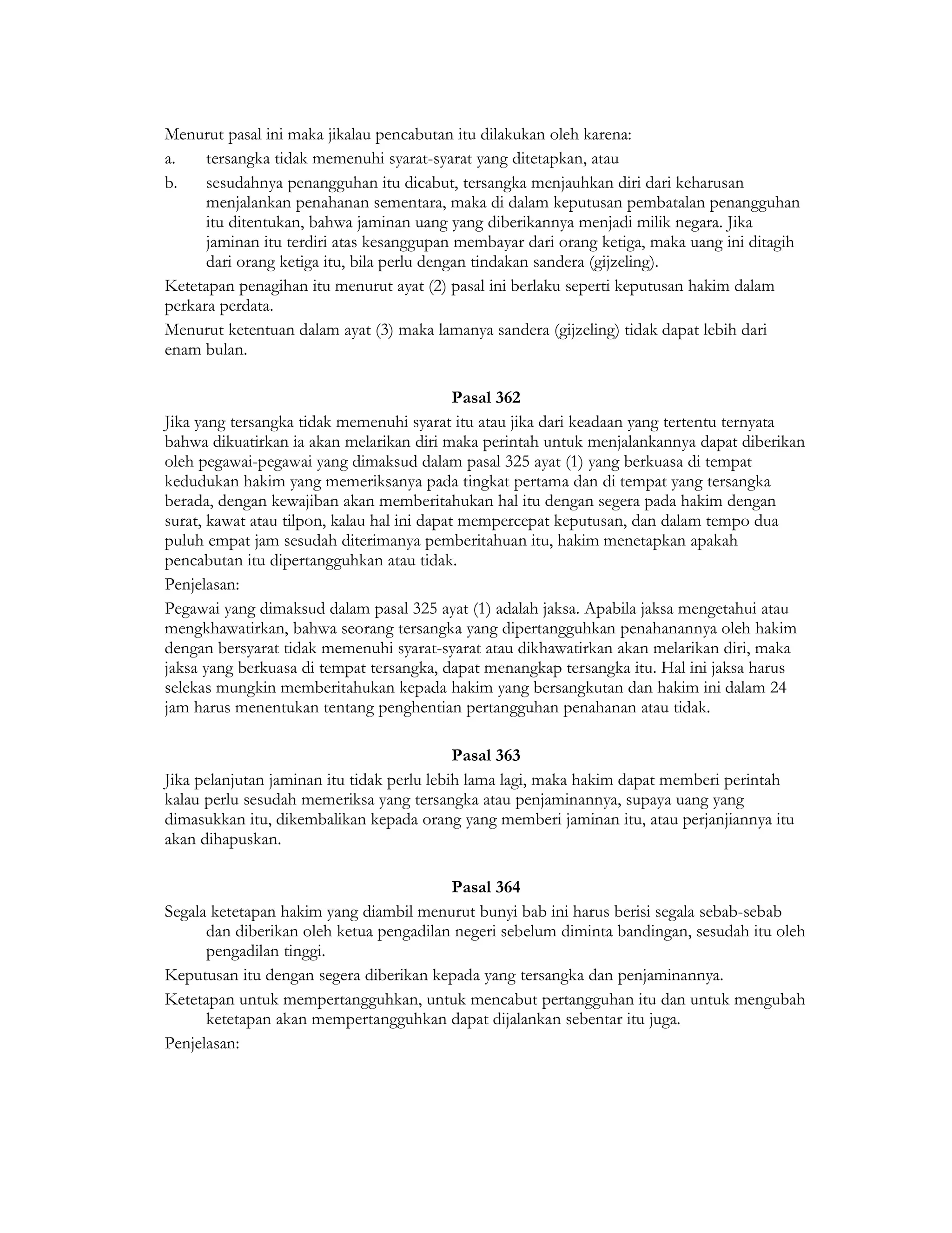 Menurut pasal ini maka jikalau pencabutan itu dilakukan oleh karena:
a.    tersangka tidak memenuhi syarat-syarat yang ditetapkan, atau
b.    sesudahnya penangguhan itu dicabut, tersangka menjauhkan diri dari keharusan
      menjalankan penahanan sementara, maka di dalam keputusan pembatalan penangguhan
      itu ditentukan, bahwa jaminan uang yang diberikannya menjadi milik negara. Jika
      jaminan itu terdiri atas kesanggupan membayar dari orang ketiga, maka uang ini ditagih
      dari orang ketiga itu, bila perlu dengan tindakan sandera (gijzeling).
Ketetapan penagihan itu menurut ayat (2) pasal ini berlaku seperti keputusan hakim dalam
perkara perdata.
Menurut ketentuan dalam ayat (3) maka lamanya sandera (gijzeling) tidak dapat lebih dari
enam bulan.

                                             Pasal 362
Jika yang tersangka tidak memenuhi syarat itu atau jika dari keadaan yang tertentu ternyata
bahwa dikuatirkan ia akan melarikan diri maka perintah untuk menjalankannya dapat diberikan
oleh pegawai-pegawai yang dimaksud dalam pasal 325 ayat (1) yang berkuasa di tempat
kedudukan hakim yang memeriksanya pada tingkat pertama dan di tempat yang tersangka
berada, dengan kewajiban akan memberitahukan hal itu dengan segera pada hakim dengan
surat, kawat atau tilpon, kalau hal ini dapat mempercepat keputusan, dan dalam tempo dua
puluh empat jam sesudah diterimanya pemberitahuan itu, hakim menetapkan apakah
pencabutan itu dipertangguhkan atau tidak.
Penjelasan:
Pegawai yang dimaksud dalam pasal 325 ayat (1) adalah jaksa. Apabila jaksa mengetahui atau
mengkhawatirkan, bahwa seorang tersangka yang dipertangguhkan penahanannya oleh hakim
dengan bersyarat tidak memenuhi syarat-syarat atau dikhawatirkan akan melarikan diri, maka
jaksa yang berkuasa di tempat tersangka, dapat menangkap tersangka itu. Hal ini jaksa harus
selekas mungkin memberitahukan kepada hakim yang bersangkutan dan hakim ini dalam 24
jam harus menentukan tentang penghentian pertangguhan penahanan atau tidak.

                                            Pasal 363
Jika pelanjutan jaminan itu tidak perlu lebih lama lagi, maka hakim dapat memberi perintah
kalau perlu sesudah memeriksa yang tersangka atau penjaminannya, supaya uang yang
dimasukkan itu, dikembalikan kepada orang yang memberi jaminan itu, atau perjanjiannya itu
akan dihapuskan.

                                         Pasal 364
Segala ketetapan hakim yang diambil menurut bunyi bab ini harus berisi segala sebab-sebab
      dan diberikan oleh ketua pengadilan negeri sebelum diminta bandingan, sesudah itu oleh
      pengadilan tinggi.
Keputusan itu dengan segera diberikan kepada yang tersangka dan penjaminannya.
Ketetapan untuk mempertangguhkan, untuk mencabut pertangguhan itu dan untuk mengubah
      ketetapan akan mempertangguhkan dapat dijalankan sebentar itu juga.
Penjelasan:
 
