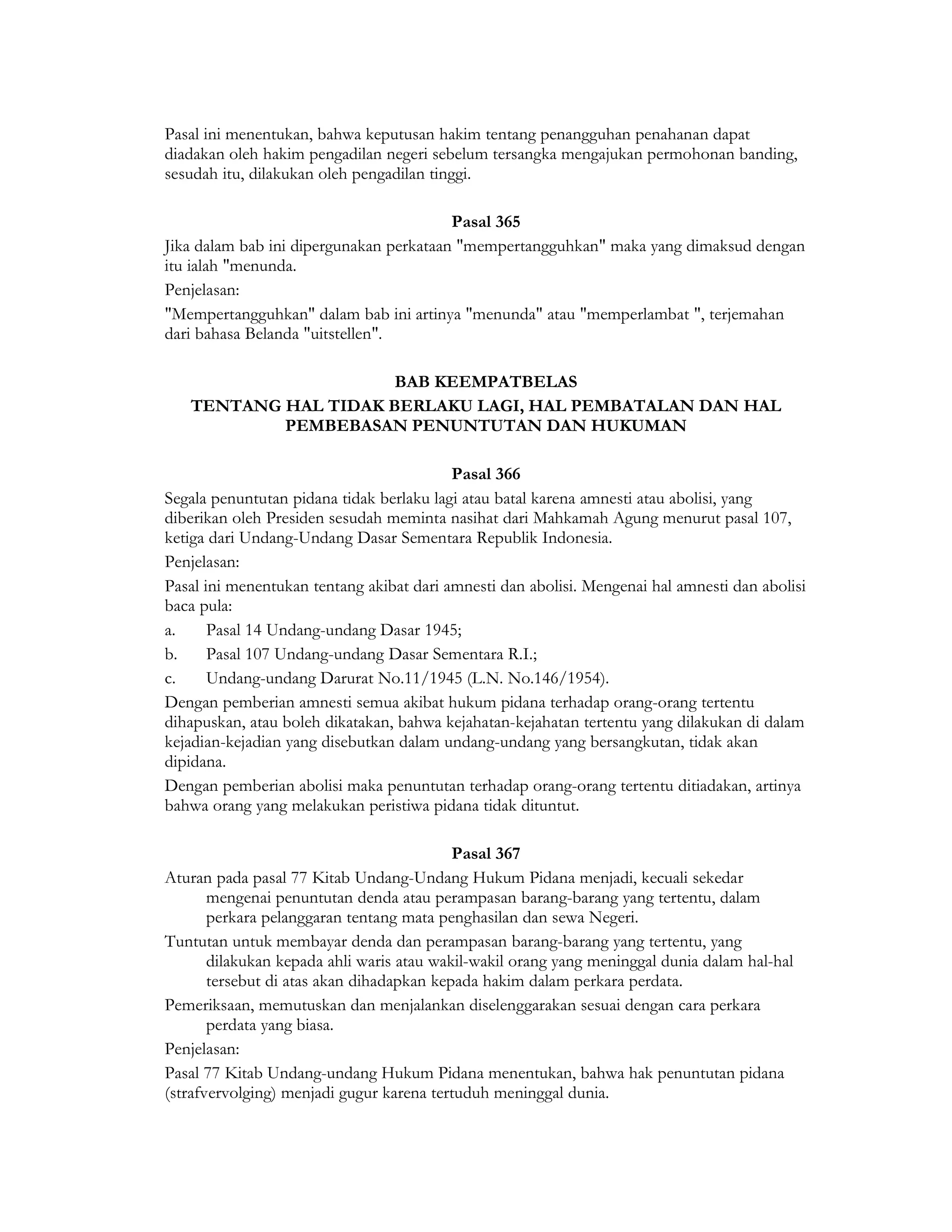 Pasal ini menentukan, bahwa keputusan hakim tentang penangguhan penahanan dapat
diadakan oleh hakim pengadilan negeri sebelum tersangka mengajukan permohonan banding,
sesudah itu, dilakukan oleh pengadilan tinggi.

                                         Pasal 365
Jika dalam bab ini dipergunakan perkataan "mempertangguhkan" maka yang dimaksud dengan
itu ialah "menunda.
Penjelasan:
"Mempertangguhkan" dalam bab ini artinya "menunda" atau "memperlambat ", terjemahan
dari bahasa Belanda "uitstellen".

                      BAB KEEMPATBELAS
   TENTANG HAL TIDAK BERLAKU LAGI, HAL PEMBATALAN DAN HAL
           PEMBEBASAN PENUNTUTAN DAN HUKUMAN

                                          Pasal 366
Segala penuntutan pidana tidak berlaku lagi atau batal karena amnesti atau abolisi, yang
diberikan oleh Presiden sesudah meminta nasihat dari Mahkamah Agung menurut pasal 107,
ketiga dari Undang-Undang Dasar Sementara Republik Indonesia.
Penjelasan:
Pasal ini menentukan tentang akibat dari amnesti dan abolisi. Mengenai hal amnesti dan abolisi
baca pula:
a.     Pasal 14 Undang-undang Dasar 1945;
b.     Pasal 107 Undang-undang Dasar Sementara R.I.;
c.     Undang-undang Darurat No.11/1945 (L.N. No.146/1954).
Dengan pemberian amnesti semua akibat hukum pidana terhadap orang-orang tertentu
dihapuskan, atau boleh dikatakan, bahwa kejahatan-kejahatan tertentu yang dilakukan di dalam
kejadian-kejadian yang disebutkan dalam undang-undang yang bersangkutan, tidak akan
dipidana.
Dengan pemberian abolisi maka penuntutan terhadap orang-orang tertentu ditiadakan, artinya
bahwa orang yang melakukan peristiwa pidana tidak dituntut.

                                           Pasal 367
Aturan pada pasal 77 Kitab Undang-Undang Hukum Pidana menjadi, kecuali sekedar
       mengenai penuntutan denda atau perampasan barang-barang yang tertentu, dalam
       perkara pelanggaran tentang mata penghasilan dan sewa Negeri.
Tuntutan untuk membayar denda dan perampasan barang-barang yang tertentu, yang
       dilakukan kepada ahli waris atau wakil-wakil orang yang meninggal dunia dalam hal-hal
       tersebut di atas akan dihadapkan kepada hakim dalam perkara perdata.
Pemeriksaan, memutuskan dan menjalankan diselenggarakan sesuai dengan cara perkara
       perdata yang biasa.
Penjelasan:
Pasal 77 Kitab Undang-undang Hukum Pidana menentukan, bahwa hak penuntutan pidana
(strafvervolging) menjadi gugur karena tertuduh meninggal dunia.
 