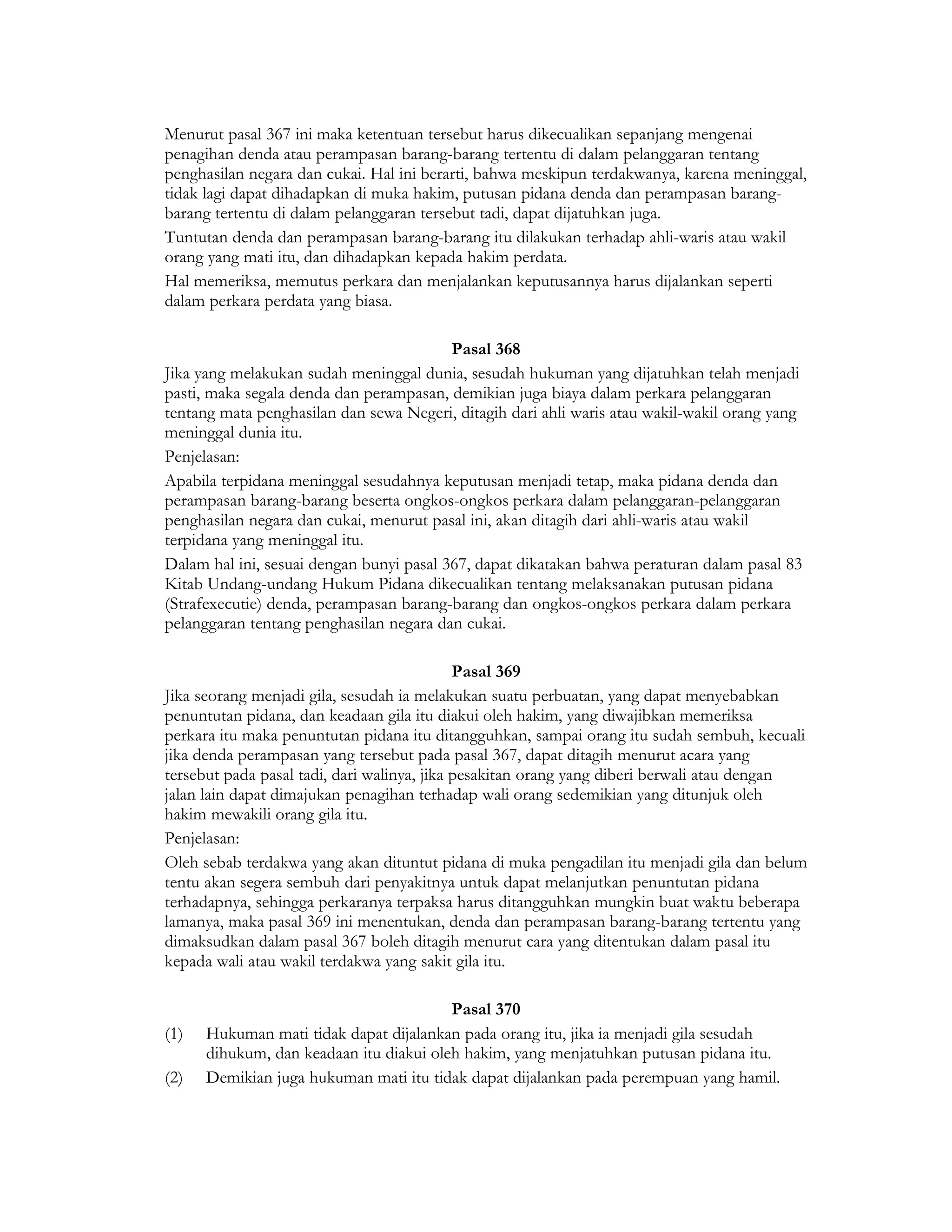 Menurut pasal 367 ini maka ketentuan tersebut harus dikecualikan sepanjang mengenai
penagihan denda atau perampasan barang-barang tertentu di dalam pelanggaran tentang
penghasilan negara dan cukai. Hal ini berarti, bahwa meskipun terdakwanya, karena meninggal,
tidak lagi dapat dihadapkan di muka hakim, putusan pidana denda dan perampasan barang-
barang tertentu di dalam pelanggaran tersebut tadi, dapat dijatuhkan juga.
Tuntutan denda dan perampasan barang-barang itu dilakukan terhadap ahli-waris atau wakil
orang yang mati itu, dan dihadapkan kepada hakim perdata.
Hal memeriksa, memutus perkara dan menjalankan keputusannya harus dijalankan seperti
dalam perkara perdata yang biasa.

                                          Pasal 368
Jika yang melakukan sudah meninggal dunia, sesudah hukuman yang dijatuhkan telah menjadi
pasti, maka segala denda dan perampasan, demikian juga biaya dalam perkara pelanggaran
tentang mata penghasilan dan sewa Negeri, ditagih dari ahli waris atau wakil-wakil orang yang
meninggal dunia itu.
Penjelasan:
Apabila terpidana meninggal sesudahnya keputusan menjadi tetap, maka pidana denda dan
perampasan barang-barang beserta ongkos-ongkos perkara dalam pelanggaran-pelanggaran
penghasilan negara dan cukai, menurut pasal ini, akan ditagih dari ahli-waris atau wakil
terpidana yang meninggal itu.
Dalam hal ini, sesuai dengan bunyi pasal 367, dapat dikatakan bahwa peraturan dalam pasal 83
Kitab Undang-undang Hukum Pidana dikecualikan tentang melaksanakan putusan pidana
(Strafexecutie) denda, perampasan barang-barang dan ongkos-ongkos perkara dalam perkara
pelanggaran tentang penghasilan negara dan cukai.

                                             Pasal 369
Jika seorang menjadi gila, sesudah ia melakukan suatu perbuatan, yang dapat menyebabkan
penuntutan pidana, dan keadaan gila itu diakui oleh hakim, yang diwajibkan memeriksa
perkara itu maka penuntutan pidana itu ditangguhkan, sampai orang itu sudah sembuh, kecuali
jika denda perampasan yang tersebut pada pasal 367, dapat ditagih menurut acara yang
tersebut pada pasal tadi, dari walinya, jika pesakitan orang yang diberi berwali atau dengan
jalan lain dapat dimajukan penagihan terhadap wali orang sedemikian yang ditunjuk oleh
hakim mewakili orang gila itu.
Penjelasan:
Oleh sebab terdakwa yang akan dituntut pidana di muka pengadilan itu menjadi gila dan belum
tentu akan segera sembuh dari penyakitnya untuk dapat melanjutkan penuntutan pidana
terhadapnya, sehingga perkaranya terpaksa harus ditangguhkan mungkin buat waktu beberapa
lamanya, maka pasal 369 ini menentukan, denda dan perampasan barang-barang tertentu yang
dimaksudkan dalam pasal 367 boleh ditagih menurut cara yang ditentukan dalam pasal itu
kepada wali atau wakil terdakwa yang sakit gila itu.

                                         Pasal 370
(1)   Hukuman mati tidak dapat dijalankan pada orang itu, jika ia menjadi gila sesudah
      dihukum, dan keadaan itu diakui oleh hakim, yang menjatuhkan putusan pidana itu.
(2)   Demikian juga hukuman mati itu tidak dapat dijalankan pada perempuan yang hamil.
 
