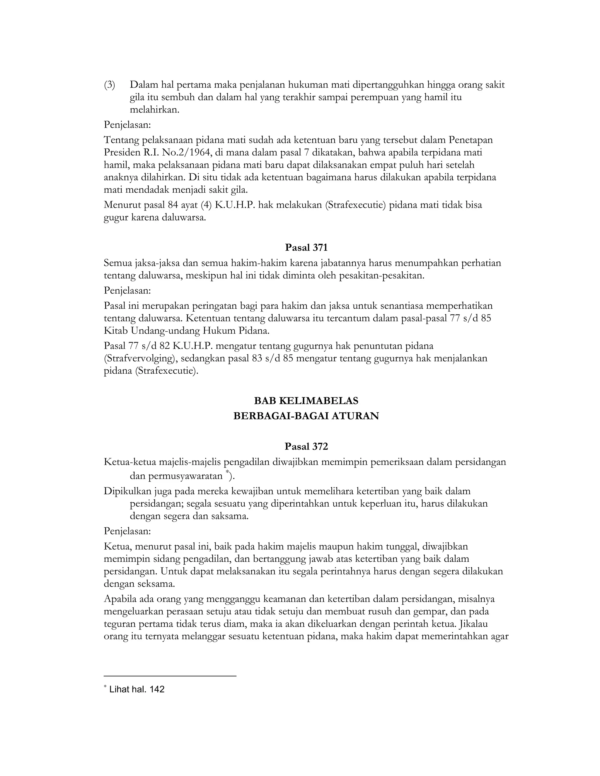 (3)   Dalam hal pertama maka penjalanan hukuman mati dipertangguhkan hingga orang sakit
      gila itu sembuh dan dalam hal yang terakhir sampai perempuan yang hamil itu
      melahirkan.
Penjelasan:
Tentang pelaksanaan pidana mati sudah ada ketentuan baru yang tersebut dalam Penetapan
Presiden R.I. No.2/1964, di mana dalam pasal 7 dikatakan, bahwa apabila terpidana mati
hamil, maka pelaksanaan pidana mati baru dapat dilaksanakan empat puluh hari setelah
anaknya dilahirkan. Di situ tidak ada ketentuan bagaimana harus dilakukan apabila terpidana
mati mendadak menjadi sakit gila.
Menurut pasal 84 ayat (4) K.U.H.P. hak melakukan (Strafexecutie) pidana mati tidak bisa
gugur karena daluwarsa.

                                          Pasal 371
Semua jaksa-jaksa dan semua hakim-hakim karena jabatannya harus menumpahkan perhatian
tentang daluwarsa, meskipun hal ini tidak diminta oleh pesakitan-pesakitan.
Penjelasan:
Pasal ini merupakan peringatan bagi para hakim dan jaksa untuk senantiasa memperhatikan
tentang daluwarsa. Ketentuan tentang daluwarsa itu tercantum dalam pasal-pasal 77 s/d 85
Kitab Undang-undang Hukum Pidana.
Pasal 77 s/d 82 K.U.H.P. mengatur tentang gugurnya hak penuntutan pidana
(Strafvervolging), sedangkan pasal 83 s/d 85 mengatur tentang gugurnya hak menjalankan
pidana (Strafexecutie).

                                BAB KELIMABELAS
                             BERBAGAI-BAGAI ATURAN

                                          Pasal 372
Ketua-ketua majelis-majelis pengadilan diwajibkan memimpin pemeriksaan dalam persidangan
      dan permusyawaratan ∗).
Dipikulkan juga pada mereka kewajiban untuk memelihara ketertiban yang baik dalam
      persidangan; segala sesuatu yang diperintahkan untuk keperluan itu, harus dilakukan
      dengan segera dan saksama.
Penjelasan:
Ketua, menurut pasal ini, baik pada hakim majelis maupun hakim tunggal, diwajibkan
memimpin sidang pengadilan, dan bertanggung jawab atas ketertiban yang baik dalam
persidangan. Untuk dapat melaksanakan itu segala perintahnya harus dengan segera dilakukan
dengan seksama.
Apabila ada orang yang mengganggu keamanan dan ketertiban dalam persidangan, misalnya
mengeluarkan perasaan setuju atau tidak setuju dan membuat rusuh dan gempar, dan pada
teguran pertama tidak terus diam, maka ia akan dikeluarkan dengan perintah ketua. Jikalau
orang itu ternyata melanggar sesuatu ketentuan pidana, maka hakim dapat memerintahkan agar



∗
    Lihat hal. 142
 
