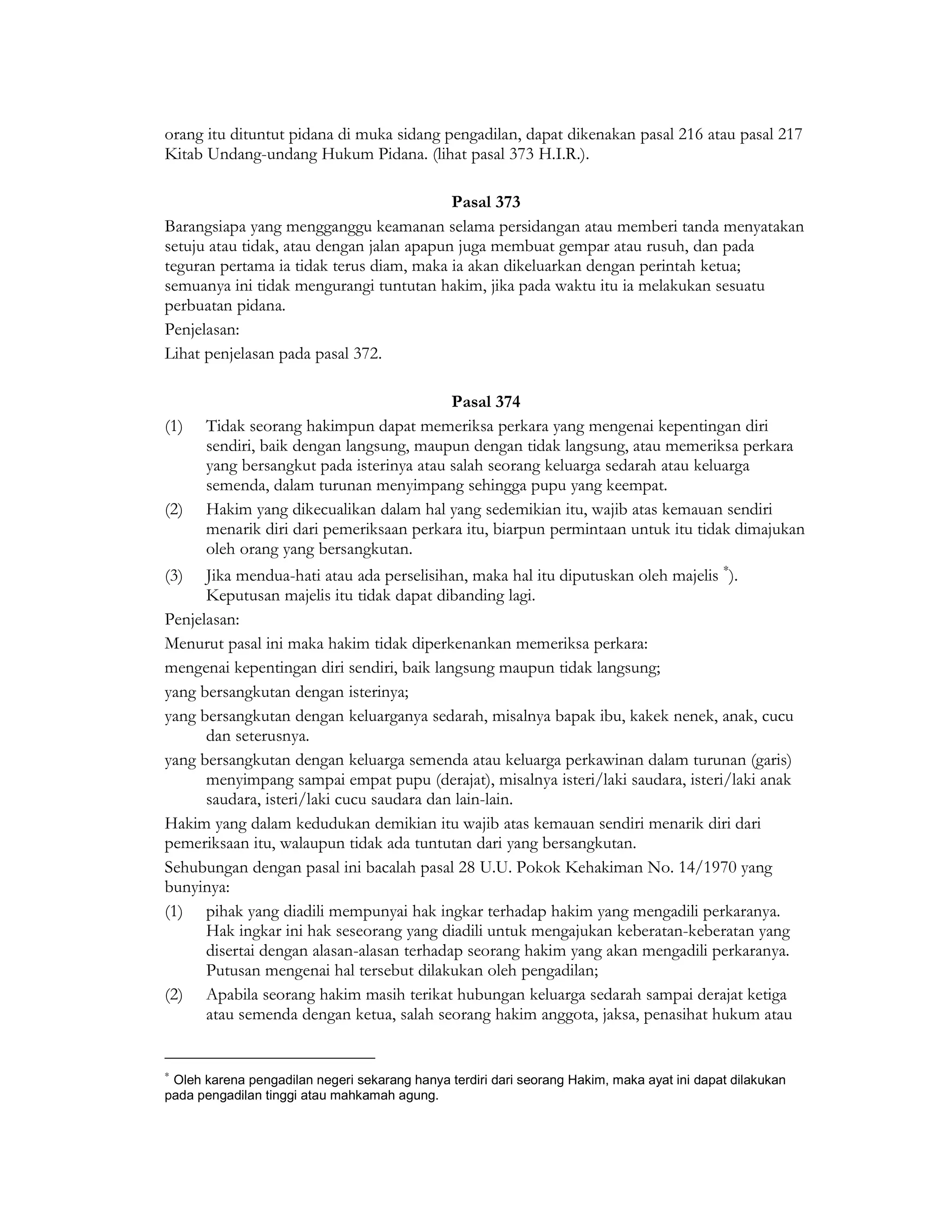 orang itu dituntut pidana di muka sidang pengadilan, dapat dikenakan pasal 216 atau pasal 217
Kitab Undang-undang Hukum Pidana. (lihat pasal 373 H.I.R.).

                                           Pasal 373
Barangsiapa yang mengganggu keamanan selama persidangan atau memberi tanda menyatakan
setuju atau tidak, atau dengan jalan apapun juga membuat gempar atau rusuh, dan pada
teguran pertama ia tidak terus diam, maka ia akan dikeluarkan dengan perintah ketua;
semuanya ini tidak mengurangi tuntutan hakim, jika pada waktu itu ia melakukan sesuatu
perbuatan pidana.
Penjelasan:
Lihat penjelasan pada pasal 372.

                                          Pasal 374
(1)   Tidak seorang hakimpun dapat memeriksa perkara yang mengenai kepentingan diri
      sendiri, baik dengan langsung, maupun dengan tidak langsung, atau memeriksa perkara
      yang bersangkut pada isterinya atau salah seorang keluarga sedarah atau keluarga
      semenda, dalam turunan menyimpang sehingga pupu yang keempat.
(2)   Hakim yang dikecualikan dalam hal yang sedemikian itu, wajib atas kemauan sendiri
      menarik diri dari pemeriksaan perkara itu, biarpun permintaan untuk itu tidak dimajukan
      oleh orang yang bersangkutan.
(3)   Jika mendua-hati atau ada perselisihan, maka hal itu diputuskan oleh majelis ∗).
      Keputusan majelis itu tidak dapat dibanding lagi.
Penjelasan:
Menurut pasal ini maka hakim tidak diperkenankan memeriksa perkara:
mengenai kepentingan diri sendiri, baik langsung maupun tidak langsung;
yang bersangkutan dengan isterinya;
yang bersangkutan dengan keluarganya sedarah, misalnya bapak ibu, kakek nenek, anak, cucu
      dan seterusnya.
yang bersangkutan dengan keluarga semenda atau keluarga perkawinan dalam turunan (garis)
      menyimpang sampai empat pupu (derajat), misalnya isteri/laki saudara, isteri/laki anak
      saudara, isteri/laki cucu saudara dan lain-lain.
Hakim yang dalam kedudukan demikian itu wajib atas kemauan sendiri menarik diri dari
pemeriksaan itu, walaupun tidak ada tuntutan dari yang bersangkutan.
Sehubungan dengan pasal ini bacalah pasal 28 U.U. Pokok Kehakiman No. 14/1970 yang
bunyinya:
(1) pihak yang diadili mempunyai hak ingkar terhadap hakim yang mengadili perkaranya.
      Hak ingkar ini hak seseorang yang diadili untuk mengajukan keberatan-keberatan yang
      disertai dengan alasan-alasan terhadap seorang hakim yang akan mengadili perkaranya.
      Putusan mengenai hal tersebut dilakukan oleh pengadilan;
(2) Apabila seorang hakim masih terikat hubungan keluarga sedarah sampai derajat ketiga
      atau semenda dengan ketua, salah seorang hakim anggota, jaksa, penasihat hukum atau


∗
 Oleh karena pengadilan negeri sekarang hanya terdiri dari seorang Hakim, maka ayat ini dapat dilakukan
pada pengadilan tinggi atau mahkamah agung.
 