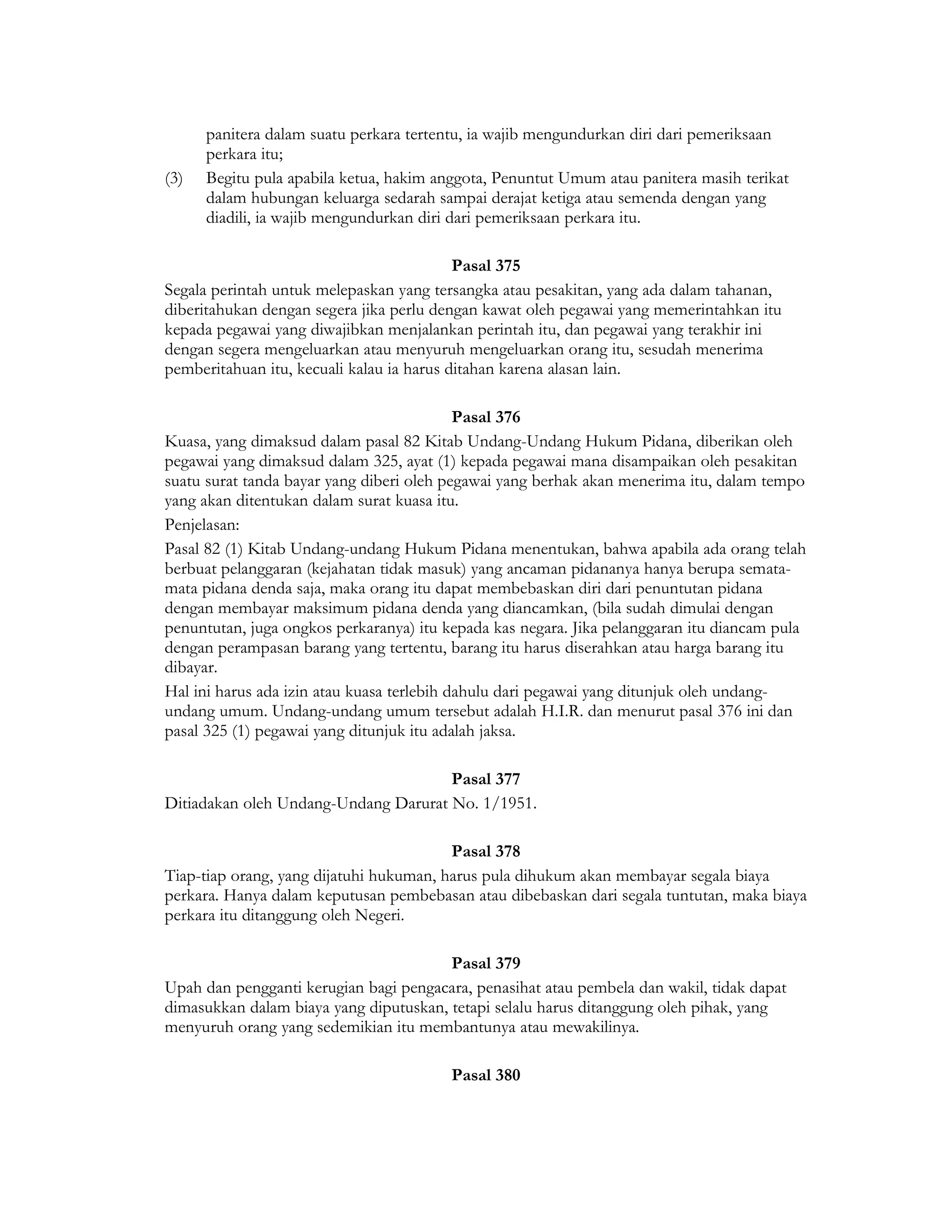 panitera dalam suatu perkara tertentu, ia wajib mengundurkan diri dari pemeriksaan
      perkara itu;
(3)   Begitu pula apabila ketua, hakim anggota, Penuntut Umum atau panitera masih terikat
      dalam hubungan keluarga sedarah sampai derajat ketiga atau semenda dengan yang
      diadili, ia wajib mengundurkan diri dari pemeriksaan perkara itu.

                                           Pasal 375
Segala perintah untuk melepaskan yang tersangka atau pesakitan, yang ada dalam tahanan,
diberitahukan dengan segera jika perlu dengan kawat oleh pegawai yang memerintahkan itu
kepada pegawai yang diwajibkan menjalankan perintah itu, dan pegawai yang terakhir ini
dengan segera mengeluarkan atau menyuruh mengeluarkan orang itu, sesudah menerima
pemberitahuan itu, kecuali kalau ia harus ditahan karena alasan lain.

                                            Pasal 376
Kuasa, yang dimaksud dalam pasal 82 Kitab Undang-Undang Hukum Pidana, diberikan oleh
pegawai yang dimaksud dalam 325, ayat (1) kepada pegawai mana disampaikan oleh pesakitan
suatu surat tanda bayar yang diberi oleh pegawai yang berhak akan menerima itu, dalam tempo
yang akan ditentukan dalam surat kuasa itu.
Penjelasan:
Pasal 82 (1) Kitab Undang-undang Hukum Pidana menentukan, bahwa apabila ada orang telah
berbuat pelanggaran (kejahatan tidak masuk) yang ancaman pidananya hanya berupa semata-
mata pidana denda saja, maka orang itu dapat membebaskan diri dari penuntutan pidana
dengan membayar maksimum pidana denda yang diancamkan, (bila sudah dimulai dengan
penuntutan, juga ongkos perkaranya) itu kepada kas negara. Jika pelanggaran itu diancam pula
dengan perampasan barang yang tertentu, barang itu harus diserahkan atau harga barang itu
dibayar.
Hal ini harus ada izin atau kuasa terlebih dahulu dari pegawai yang ditunjuk oleh undang-
undang umum. Undang-undang umum tersebut adalah H.I.R. dan menurut pasal 376 ini dan
pasal 325 (1) pegawai yang ditunjuk itu adalah jaksa.

                                      Pasal 377
Ditiadakan oleh Undang-Undang Darurat No. 1/1951.

                                         Pasal 378
Tiap-tiap orang, yang dijatuhi hukuman, harus pula dihukum akan membayar segala biaya
perkara. Hanya dalam keputusan pembebasan atau dibebaskan dari segala tuntutan, maka biaya
perkara itu ditanggung oleh Negeri.

                                        Pasal 379
Upah dan pengganti kerugian bagi pengacara, penasihat atau pembela dan wakil, tidak dapat
dimasukkan dalam biaya yang diputuskan, tetapi selalu harus ditanggung oleh pihak, yang
menyuruh orang yang sedemikian itu membantunya atau mewakilinya.

                                         Pasal 380
 