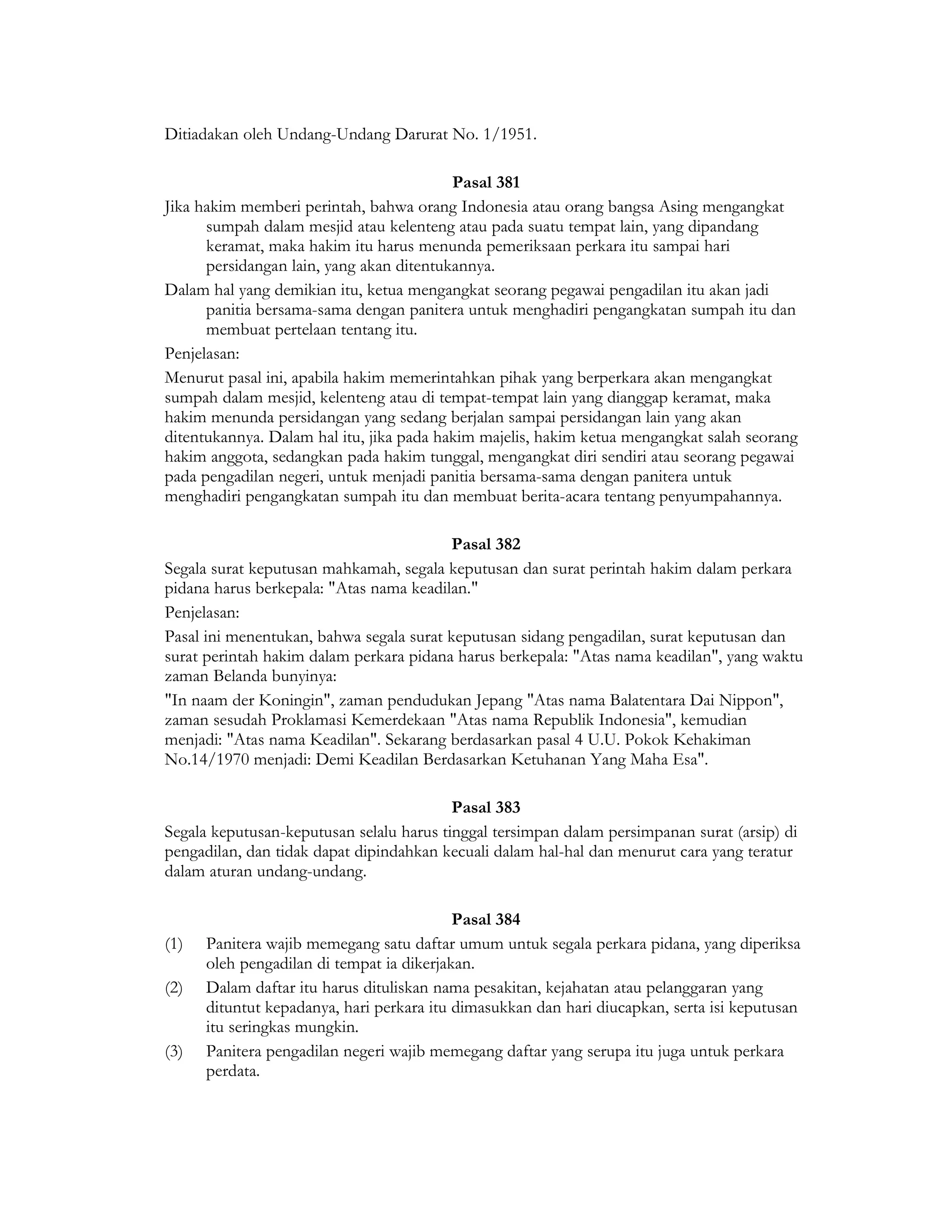 Ditiadakan oleh Undang-Undang Darurat No. 1/1951.

                                          Pasal 381
Jika hakim memberi perintah, bahwa orang Indonesia atau orang bangsa Asing mengangkat
      sumpah dalam mesjid atau kelenteng atau pada suatu tempat lain, yang dipandang
      keramat, maka hakim itu harus menunda pemeriksaan perkara itu sampai hari
      persidangan lain, yang akan ditentukannya.
Dalam hal yang demikian itu, ketua mengangkat seorang pegawai pengadilan itu akan jadi
      panitia bersama-sama dengan panitera untuk menghadiri pengangkatan sumpah itu dan
      membuat pertelaan tentang itu.
Penjelasan:
Menurut pasal ini, apabila hakim memerintahkan pihak yang berperkara akan mengangkat
sumpah dalam mesjid, kelenteng atau di tempat-tempat lain yang dianggap keramat, maka
hakim menunda persidangan yang sedang berjalan sampai persidangan lain yang akan
ditentukannya. Dalam hal itu, jika pada hakim majelis, hakim ketua mengangkat salah seorang
hakim anggota, sedangkan pada hakim tunggal, mengangkat diri sendiri atau seorang pegawai
pada pengadilan negeri, untuk menjadi panitia bersama-sama dengan panitera untuk
menghadiri pengangkatan sumpah itu dan membuat berita-acara tentang penyumpahannya.

                                          Pasal 382
Segala surat keputusan mahkamah, segala keputusan dan surat perintah hakim dalam perkara
pidana harus berkepala: "Atas nama keadilan."
Penjelasan:
Pasal ini menentukan, bahwa segala surat keputusan sidang pengadilan, surat keputusan dan
surat perintah hakim dalam perkara pidana harus berkepala: "Atas nama keadilan", yang waktu
zaman Belanda bunyinya:
"In naam der Koningin", zaman pendudukan Jepang "Atas nama Balatentara Dai Nippon",
zaman sesudah Proklamasi Kemerdekaan "Atas nama Republik Indonesia", kemudian
menjadi: "Atas nama Keadilan". Sekarang berdasarkan pasal 4 U.U. Pokok Kehakiman
No.14/1970 menjadi: Demi Keadilan Berdasarkan Ketuhanan Yang Maha Esa".

                                          Pasal 383
Segala keputusan-keputusan selalu harus tinggal tersimpan dalam persimpanan surat (arsip) di
pengadilan, dan tidak dapat dipindahkan kecuali dalam hal-hal dan menurut cara yang teratur
dalam aturan undang-undang.

                                           Pasal 384
(1)   Panitera wajib memegang satu daftar umum untuk segala perkara pidana, yang diperiksa
      oleh pengadilan di tempat ia dikerjakan.
(2)   Dalam daftar itu harus dituliskan nama pesakitan, kejahatan atau pelanggaran yang
      dituntut kepadanya, hari perkara itu dimasukkan dan hari diucapkan, serta isi keputusan
      itu seringkas mungkin.
(3)   Panitera pengadilan negeri wajib memegang daftar yang serupa itu juga untuk perkara
      perdata.
 