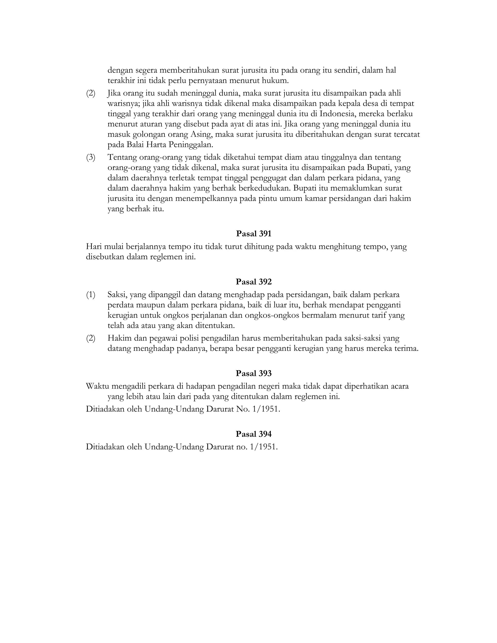 dengan segera memberitahukan surat jurusita itu pada orang itu sendiri, dalam hal
      terakhir ini tidak perlu pernyataan menurut hukum.
(2)   Jika orang itu sudah meninggal dunia, maka surat jurusita itu disampaikan pada ahli
      warisnya; jika ahli warisnya tidak dikenal maka disampaikan pada kepala desa di tempat
      tinggal yang terakhir dari orang yang meninggal dunia itu di Indonesia, mereka berlaku
      menurut aturan yang disebut pada ayat di atas ini. Jika orang yang meninggal dunia itu
      masuk golongan orang Asing, maka surat jurusita itu diberitahukan dengan surat tercatat
      pada Balai Harta Peninggalan.
(3)   Tentang orang-orang yang tidak diketahui tempat diam atau tinggalnya dan tentang
      orang-orang yang tidak dikenal, maka surat jurusita itu disampaikan pada Bupati, yang
      dalam daerahnya terletak tempat tinggal penggugat dan dalam perkara pidana, yang
      dalam daerahnya hakim yang berhak berkedudukan. Bupati itu memaklumkan surat
      jurusita itu dengan menempelkannya pada pintu umum kamar persidangan dari hakim
      yang berhak itu.

                                          Pasal 391
Hari mulai berjalannya tempo itu tidak turut dihitung pada waktu menghitung tempo, yang
disebutkan dalam reglemen ini.

                                           Pasal 392
(1)   Saksi, yang dipanggil dan datang menghadap pada persidangan, baik dalam perkara
      perdata maupun dalam perkara pidana, baik di luar itu, berhak mendapat pengganti
      kerugian untuk ongkos perjalanan dan ongkos-ongkos bermalam menurut tarif yang
      telah ada atau yang akan ditentukan.
(2)   Hakim dan pegawai polisi pengadilan harus memberitahukan pada saksi-saksi yang
      datang menghadap padanya, berapa besar pengganti kerugian yang harus mereka terima.

                                           Pasal 393
Waktu mengadili perkara di hadapan pengadilan negeri maka tidak dapat diperhatikan acara
      yang lebih atau lain dari pada yang ditentukan dalam reglemen ini.
Ditiadakan oleh Undang-Undang Darurat No. 1/1951.

                                      Pasal 394
Ditiadakan oleh Undang-Undang Darurat no. 1/1951.
 