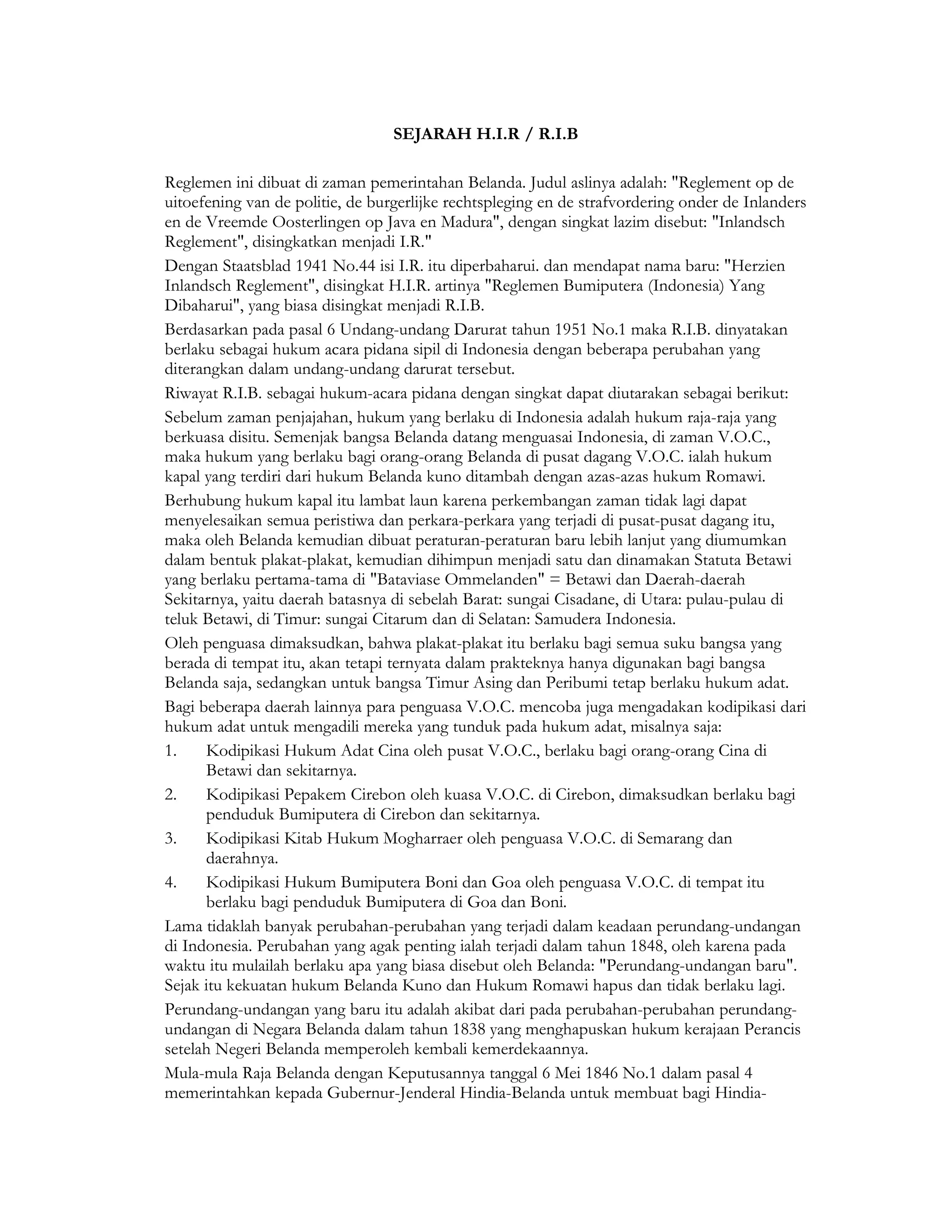 SEJARAH H.I.R / R.I.B

Reglemen ini dibuat di zaman pemerintahan Belanda. Judul aslinya adalah: "Reglement op de
uitoefening van de politie, de burgerlijke rechtspleging en de strafvordering onder de Inlanders
en de Vreemde Oosterlingen op Java en Madura", dengan singkat lazim disebut: "Inlandsch
Reglement", disingkatkan menjadi I.R."
Dengan Staatsblad 1941 No.44 isi I.R. itu diperbaharui. dan mendapat nama baru: "Herzien
Inlandsch Reglement", disingkat H.I.R. artinya "Reglemen Bumiputera (Indonesia) Yang
Dibaharui", yang biasa disingkat menjadi R.I.B.
Berdasarkan pada pasal 6 Undang-undang Darurat tahun 1951 No.1 maka R.I.B. dinyatakan
berlaku sebagai hukum acara pidana sipil di Indonesia dengan beberapa perubahan yang
diterangkan dalam undang-undang darurat tersebut.
Riwayat R.I.B. sebagai hukum-acara pidana dengan singkat dapat diutarakan sebagai berikut:
Sebelum zaman penjajahan, hukum yang berlaku di Indonesia adalah hukum raja-raja yang
berkuasa disitu. Semenjak bangsa Belanda datang menguasai Indonesia, di zaman V.O.C.,
maka hukum yang berlaku bagi orang-orang Belanda di pusat dagang V.O.C. ialah hukum
kapal yang terdiri dari hukum Belanda kuno ditambah dengan azas-azas hukum Romawi.
Berhubung hukum kapal itu lambat laun karena perkembangan zaman tidak lagi dapat
menyelesaikan semua peristiwa dan perkara-perkara yang terjadi di pusat-pusat dagang itu,
maka oleh Belanda kemudian dibuat peraturan-peraturan baru lebih lanjut yang diumumkan
dalam bentuk plakat-plakat, kemudian dihimpun menjadi satu dan dinamakan Statuta Betawi
yang berlaku pertama-tama di "Bataviase Ommelanden" = Betawi dan Daerah-daerah
Sekitarnya, yaitu daerah batasnya di sebelah Barat: sungai Cisadane, di Utara: pulau-pulau di
teluk Betawi, di Timur: sungai Citarum dan di Selatan: Samudera Indonesia.
Oleh penguasa dimaksudkan, bahwa plakat-plakat itu berlaku bagi semua suku bangsa yang
berada di tempat itu, akan tetapi ternyata dalam prakteknya hanya digunakan bagi bangsa
Belanda saja, sedangkan untuk bangsa Timur Asing dan Peribumi tetap berlaku hukum adat.
Bagi beberapa daerah lainnya para penguasa V.O.C. mencoba juga mengadakan kodipikasi dari
hukum adat untuk mengadili mereka yang tunduk pada hukum adat, misalnya saja:
1.    Kodipikasi Hukum Adat Cina oleh pusat V.O.C., berlaku bagi orang-orang Cina di
      Betawi dan sekitarnya.
2.    Kodipikasi Pepakem Cirebon oleh kuasa V.O.C. di Cirebon, dimaksudkan berlaku bagi
      penduduk Bumiputera di Cirebon dan sekitarnya.
3.    Kodipikasi Kitab Hukum Mogharraer oleh penguasa V.O.C. di Semarang dan
      daerahnya.
4.    Kodipikasi Hukum Bumiputera Boni dan Goa oleh penguasa V.O.C. di tempat itu
      berlaku bagi penduduk Bumiputera di Goa dan Boni.
Lama tidaklah banyak perubahan-perubahan yang terjadi dalam keadaan perundang-undangan
di Indonesia. Perubahan yang agak penting ialah terjadi dalam tahun 1848, oleh karena pada
waktu itu mulailah berlaku apa yang biasa disebut oleh Belanda: "Perundang-undangan baru".
Sejak itu kekuatan hukum Belanda Kuno dan Hukum Romawi hapus dan tidak berlaku lagi.
Perundang-undangan yang baru itu adalah akibat dari pada perubahan-perubahan perundang-
undangan di Negara Belanda dalam tahun 1838 yang menghapuskan hukum kerajaan Perancis
setelah Negeri Belanda memperoleh kembali kemerdekaannya.
Mula-mula Raja Belanda dengan Keputusannya tanggal 6 Mei 1846 No.1 dalam pasal 4
memerintahkan kepada Gubernur-Jenderal Hindia-Belanda untuk membuat bagi Hindia-
 