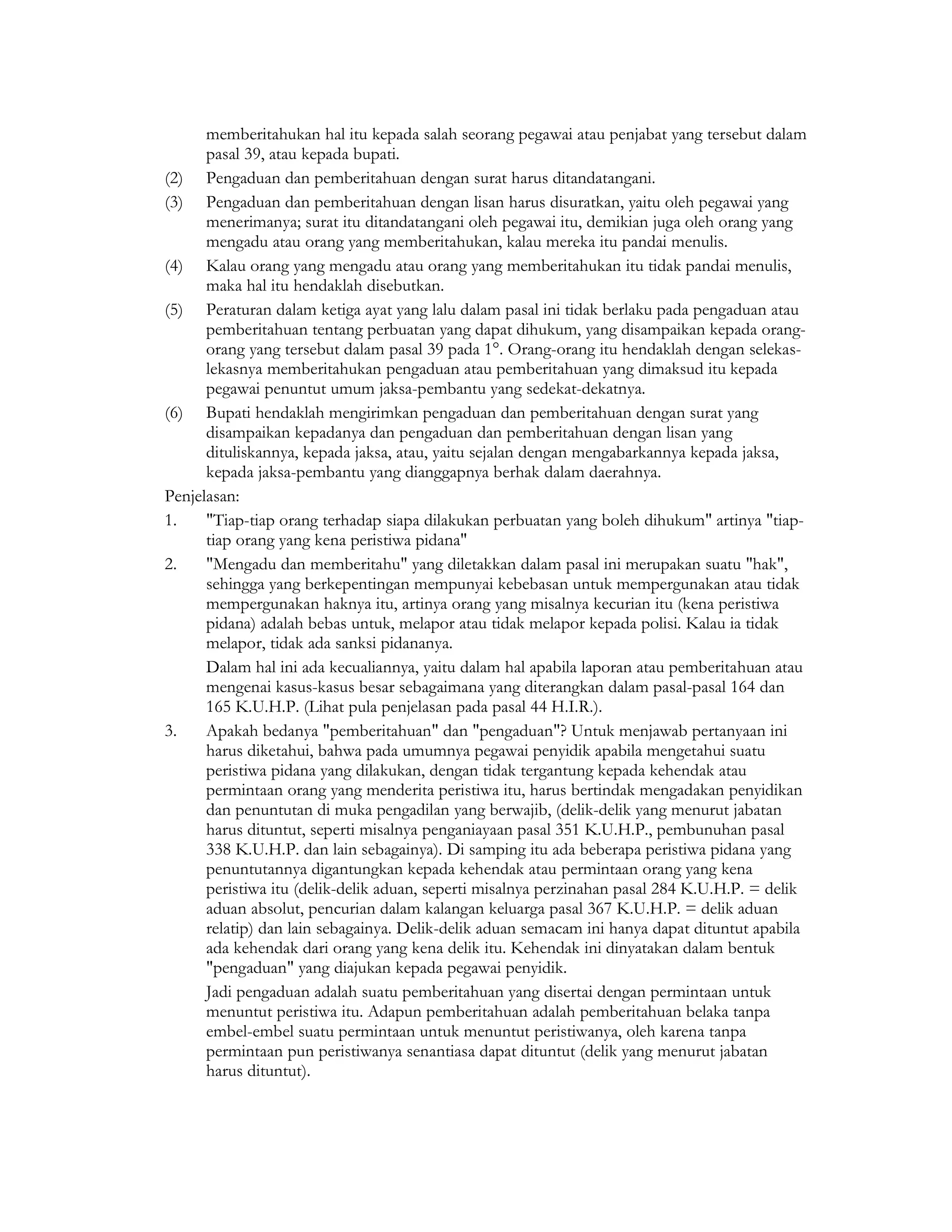 memberitahukan hal itu kepada salah seorang pegawai atau penjabat yang tersebut dalam
      pasal 39, atau kepada bupati.
(2) Pengaduan dan pemberitahuan dengan surat harus ditandatangani.
(3) Pengaduan dan pemberitahuan dengan lisan harus disuratkan, yaitu oleh pegawai yang
      menerimanya; surat itu ditandatangani oleh pegawai itu, demikian juga oleh orang yang
      mengadu atau orang yang memberitahukan, kalau mereka itu pandai menulis.
(4) Kalau orang yang mengadu atau orang yang memberitahukan itu tidak pandai menulis,
      maka hal itu hendaklah disebutkan.
(5) Peraturan dalam ketiga ayat yang lalu dalam pasal ini tidak berlaku pada pengaduan atau
      pemberitahuan tentang perbuatan yang dapat dihukum, yang disampaikan kepada orang-
      orang yang tersebut dalam pasal 39 pada 1°. Orang-orang itu hendaklah dengan selekas-
      lekasnya memberitahukan pengaduan atau pemberitahuan yang dimaksud itu kepada
      pegawai penuntut umum jaksa-pembantu yang sedekat-dekatnya.
(6) Bupati hendaklah mengirimkan pengaduan dan pemberitahuan dengan surat yang
      disampaikan kepadanya dan pengaduan dan pemberitahuan dengan lisan yang
      dituliskannya, kepada jaksa, atau, yaitu sejalan dengan mengabarkannya kepada jaksa,
      kepada jaksa-pembantu yang dianggapnya berhak dalam daerahnya.
Penjelasan:
1.    "Tiap-tiap orang terhadap siapa dilakukan perbuatan yang boleh dihukum" artinya "tiap-
      tiap orang yang kena peristiwa pidana"
2.    "Mengadu dan memberitahu" yang diletakkan dalam pasal ini merupakan suatu "hak",
      sehingga yang berkepentingan mempunyai kebebasan untuk mempergunakan atau tidak
      mempergunakan haknya itu, artinya orang yang misalnya kecurian itu (kena peristiwa
      pidana) adalah bebas untuk, melapor atau tidak melapor kepada polisi. Kalau ia tidak
      melapor, tidak ada sanksi pidananya.
      Dalam hal ini ada kecualiannya, yaitu dalam hal apabila laporan atau pemberitahuan atau
      mengenai kasus-kasus besar sebagaimana yang diterangkan dalam pasal-pasal 164 dan
      165 K.U.H.P. (Lihat pula penjelasan pada pasal 44 H.I.R.).
3.    Apakah bedanya "pemberitahuan" dan "pengaduan"? Untuk menjawab pertanyaan ini
      harus diketahui, bahwa pada umumnya pegawai penyidik apabila mengetahui suatu
      peristiwa pidana yang dilakukan, dengan tidak tergantung kepada kehendak atau
      permintaan orang yang menderita peristiwa itu, harus bertindak mengadakan penyidikan
      dan penuntutan di muka pengadilan yang berwajib, (delik-delik yang menurut jabatan
      harus dituntut, seperti misalnya penganiayaan pasal 351 K.U.H.P., pembunuhan pasal
      338 K.U.H.P. dan lain sebagainya). Di samping itu ada beberapa peristiwa pidana yang
      penuntutannya digantungkan kepada kehendak atau permintaan orang yang kena
      peristiwa itu (delik-delik aduan, seperti misalnya perzinahan pasal 284 K.U.H.P. = delik
      aduan absolut, pencurian dalam kalangan keluarga pasal 367 K.U.H.P. = delik aduan
      relatip) dan lain sebagainya. Delik-delik aduan semacam ini hanya dapat dituntut apabila
      ada kehendak dari orang yang kena delik itu. Kehendak ini dinyatakan dalam bentuk
      "pengaduan" yang diajukan kepada pegawai penyidik.
      Jadi pengaduan adalah suatu pemberitahuan yang disertai dengan permintaan untuk
      menuntut peristiwa itu. Adapun pemberitahuan adalah pemberitahuan belaka tanpa
      embel-embel suatu permintaan untuk menuntut peristiwanya, oleh karena tanpa
      permintaan pun peristiwanya senantiasa dapat dituntut (delik yang menurut jabatan
      harus dituntut).
 