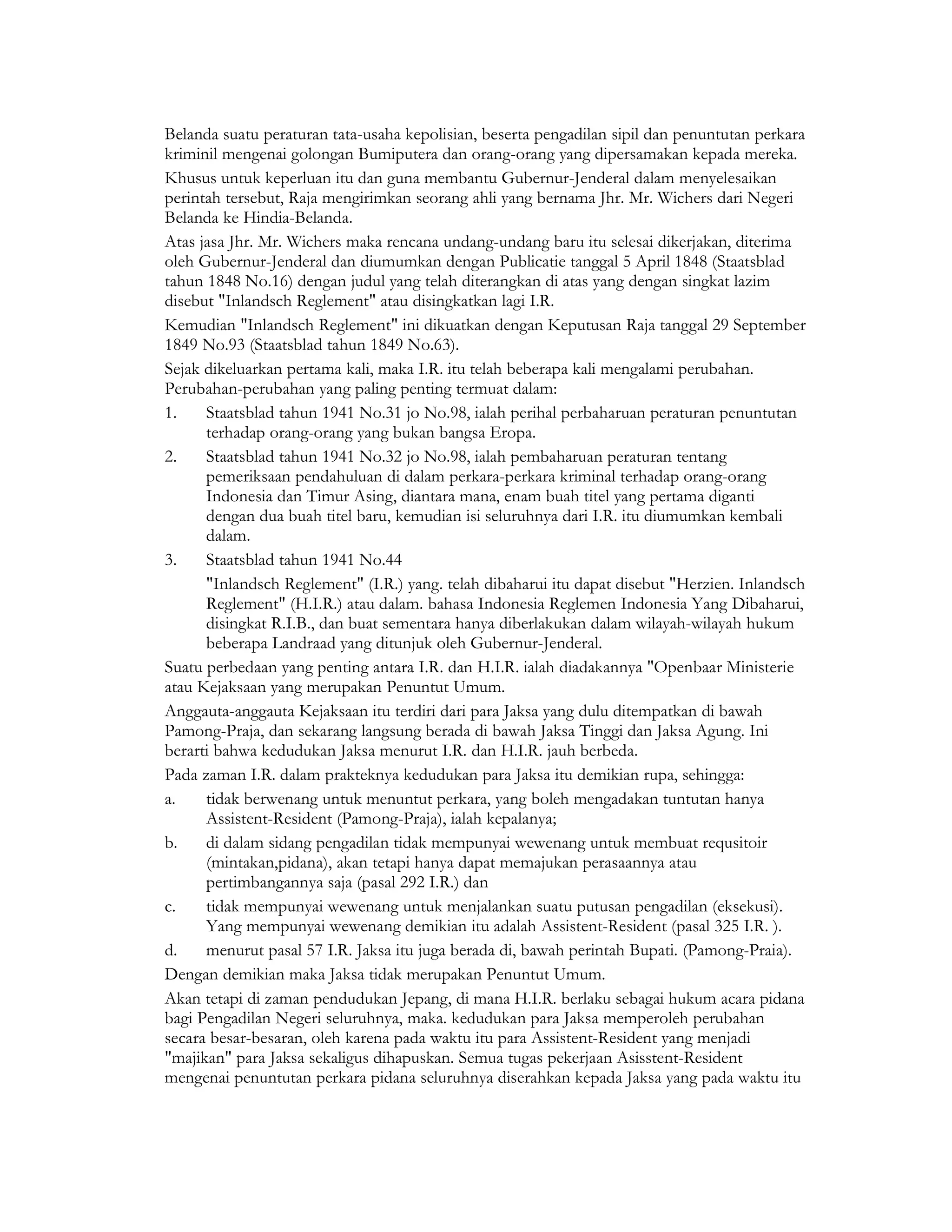 Belanda suatu peraturan tata-usaha kepolisian, beserta pengadilan sipil dan penuntutan perkara
kriminil mengenai golongan Bumiputera dan orang-orang yang dipersamakan kepada mereka.
Khusus untuk keperluan itu dan guna membantu Gubernur-Jenderal dalam menyelesaikan
perintah tersebut, Raja mengirimkan seorang ahli yang bernama Jhr. Mr. Wichers dari Negeri
Belanda ke Hindia-Belanda.
Atas jasa Jhr. Mr. Wichers maka rencana undang-undang baru itu selesai dikerjakan, diterima
oleh Gubernur-Jenderal dan diumumkan dengan Publicatie tanggal 5 April 1848 (Staatsblad
tahun 1848 No.16) dengan judul yang telah diterangkan di atas yang dengan singkat lazim
disebut "Inlandsch Reglement" atau disingkatkan lagi I.R.
Kemudian "Inlandsch Reglement" ini dikuatkan dengan Keputusan Raja tanggal 29 September
1849 No.93 (Staatsblad tahun 1849 No.63).
Sejak dikeluarkan pertama kali, maka I.R. itu telah beberapa kali mengalami perubahan.
Perubahan-perubahan yang paling penting termuat dalam:
1.    Staatsblad tahun 1941 No.31 jo No.98, ialah perihal perbaharuan peraturan penuntutan
      terhadap orang-orang yang bukan bangsa Eropa.
2.    Staatsblad tahun 1941 No.32 jo No.98, ialah pembaharuan peraturan tentang
      pemeriksaan pendahuluan di dalam perkara-perkara kriminal terhadap orang-orang
      Indonesia dan Timur Asing, diantara mana, enam buah titel yang pertama diganti
      dengan dua buah titel baru, kemudian isi seluruhnya dari I.R. itu diumumkan kembali
      dalam.
3.    Staatsblad tahun 1941 No.44
      "Inlandsch Reglement" (I.R.) yang. telah dibaharui itu dapat disebut "Herzien. Inlandsch
      Reglement" (H.I.R.) atau dalam. bahasa Indonesia Reglemen Indonesia Yang Dibaharui,
      disingkat R.I.B., dan buat sementara hanya diberlakukan dalam wilayah-wilayah hukum
      beberapa Landraad yang ditunjuk oleh Gubernur-Jenderal.
Suatu perbedaan yang penting antara I.R. dan H.I.R. ialah diadakannya "Openbaar Ministerie
atau Kejaksaan yang merupakan Penuntut Umum.
Anggauta-anggauta Kejaksaan itu terdiri dari para Jaksa yang dulu ditempatkan di bawah
Pamong-Praja, dan sekarang langsung berada di bawah Jaksa Tinggi dan Jaksa Agung. Ini
berarti bahwa kedudukan Jaksa menurut I.R. dan H.I.R. jauh berbeda.
Pada zaman I.R. dalam prakteknya kedudukan para Jaksa itu demikian rupa, sehingga:
a.    tidak berwenang untuk menuntut perkara, yang boleh mengadakan tuntutan hanya
      Assistent-Resident (Pamong-Praja), ialah kepalanya;
b.    di dalam sidang pengadilan tidak mempunyai wewenang untuk membuat requsitoir
      (mintakan,pidana), akan tetapi hanya dapat memajukan perasaannya atau
      pertimbangannya saja (pasal 292 I.R.) dan
c.    tidak mempunyai wewenang untuk menjalankan suatu putusan pengadilan (eksekusi).
      Yang mempunyai wewenang demikian itu adalah Assistent-Resident (pasal 325 I.R. ).
d.    menurut pasal 57 I.R. Jaksa itu juga berada di, bawah perintah Bupati. (Pamong-Praia).
Dengan demikian maka Jaksa tidak merupakan Penuntut Umum.
Akan tetapi di zaman pendudukan Jepang, di mana H.I.R. berlaku sebagai hukum acara pidana
bagi Pengadilan Negeri seluruhnya, maka. kedudukan para Jaksa memperoleh perubahan
secara besar-besaran, oleh karena pada waktu itu para Assistent-Resident yang menjadi
"majikan" para Jaksa sekaligus dihapuskan. Semua tugas pekerjaan Asisstent-Resident
mengenai penuntutan perkara pidana seluruhnya diserahkan kepada Jaksa yang pada waktu itu
 