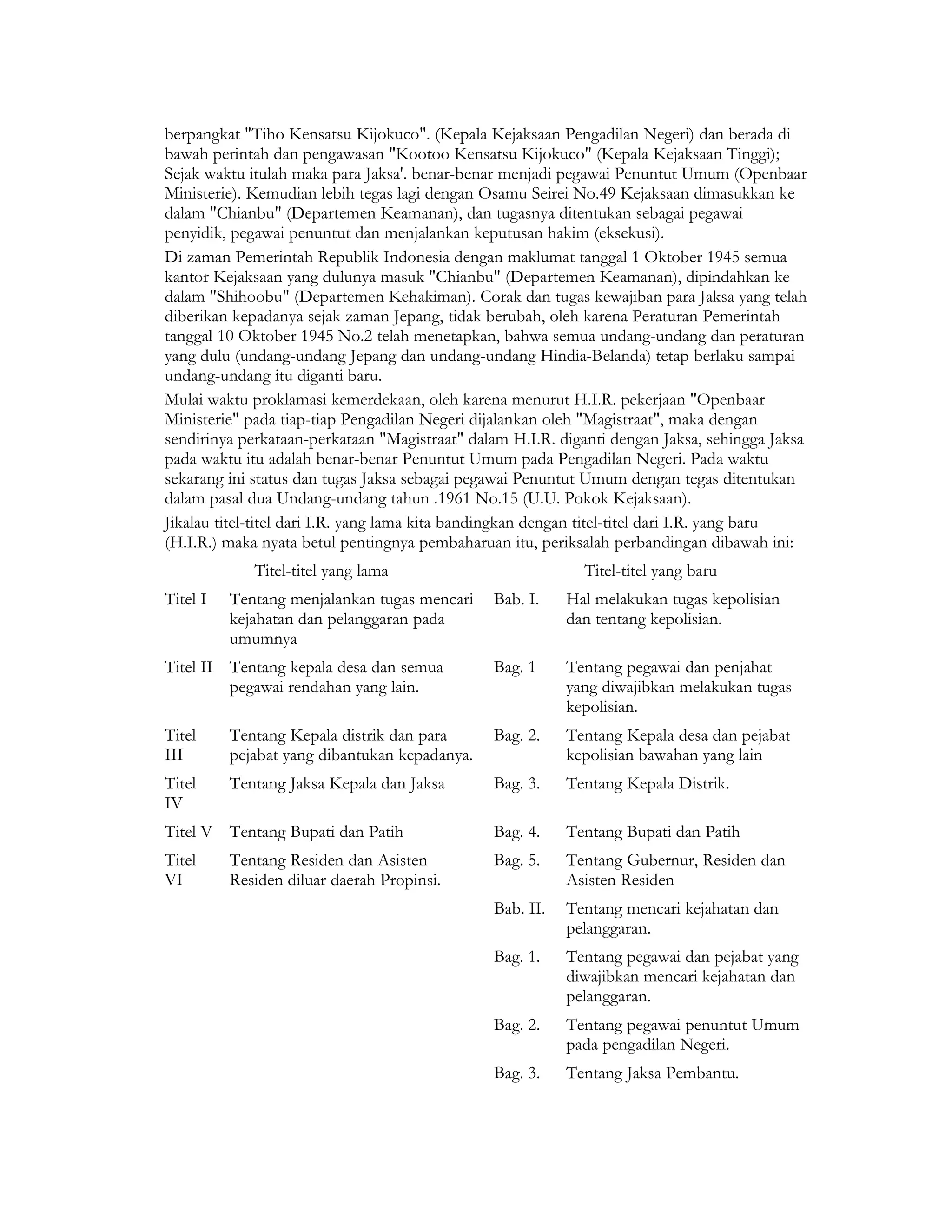 berpangkat "Tiho Kensatsu Kijokuco". (Kepala Kejaksaan Pengadilan Negeri) dan berada di
bawah perintah dan pengawasan "Kootoo Kensatsu Kijokuco" (Kepala Kejaksaan Tinggi);
Sejak waktu itulah maka para Jaksa'. benar-benar menjadi pegawai Penuntut Umum (Openbaar
Ministerie). Kemudian lebih tegas lagi dengan Osamu Seirei No.49 Kejaksaan dimasukkan ke
dalam "Chianbu" (Departemen Keamanan), dan tugasnya ditentukan sebagai pegawai
penyidik, pegawai penuntut dan menjalankan keputusan hakim (eksekusi).
Di zaman Pemerintah Republik Indonesia dengan maklumat tanggal 1 Oktober 1945 semua
kantor Kejaksaan yang dulunya masuk "Chianbu" (Departemen Keamanan), dipindahkan ke
dalam "Shihoobu" (Departemen Kehakiman). Corak dan tugas kewajiban para Jaksa yang telah
diberikan kepadanya sejak zaman Jepang, tidak berubah, oleh karena Peraturan Pemerintah
tanggal 10 Oktober 1945 No.2 telah menetapkan, bahwa semua undang-undang dan peraturan
yang dulu (undang-undang Jepang dan undang-undang Hindia-Belanda) tetap berlaku sampai
undang-undang itu diganti baru.
Mulai waktu proklamasi kemerdekaan, oleh karena menurut H.I.R. pekerjaan "Openbaar
Ministerie" pada tiap-tiap Pengadilan Negeri dijalankan oleh "Magistraat", maka dengan
sendirinya perkataan-perkataan "Magistraat" dalam H.I.R. diganti dengan Jaksa, sehingga Jaksa
pada waktu itu adalah benar-benar Penuntut Umum pada Pengadilan Negeri. Pada waktu
sekarang ini status dan tugas Jaksa sebagai pegawai Penuntut Umum dengan tegas ditentukan
dalam pasal dua Undang-undang tahun .1961 No.15 (U.U. Pokok Kejaksaan).
Jikalau titel-titel dari I.R. yang lama kita bandingkan dengan titel-titel dari I.R. yang baru
(H.I.R.) maka nyata betul pentingnya pembaharuan itu, periksalah perbandingan dibawah ini:
             Titel-titel yang lama                           Titel-titel yang baru
Titel I   Tentang menjalankan tugas mencari     Bab. I.    Hal melakukan tugas kepolisian
          kejahatan dan pelanggaran pada                   dan tentang kepolisian.
          umumnya
Titel II Tentang kepala desa dan semua          Bag. 1     Tentang pegawai dan penjahat
         pegawai rendahan yang lain.                       yang diwajibkan melakukan tugas
                                                           kepolisian.
Titel     Tentang Kepala distrik dan para       Bag. 2.    Tentang Kepala desa dan pejabat
III       pejabat yang dibantukan kepadanya.               kepolisian bawahan yang lain
Titel     Tentang Jaksa Kepala dan Jaksa        Bag. 3.    Tentang Kepala Distrik.
IV
Titel V Tentang Bupati dan Patih                Bag. 4.    Tentang Bupati dan Patih
Titel     Tentang Residen dan Asisten           Bag. 5.    Tentang Gubernur, Residen dan
VI        Residen diluar daerah Propinsi.                  Asisten Residen
                                                Bab. II.   Tentang mencari kejahatan dan
                                                           pelanggaran.
                                                Bag. 1.    Tentang pegawai dan pejabat yang
                                                           diwajibkan mencari kejahatan dan
                                                           pelanggaran.
                                                Bag. 2.    Tentang pegawai penuntut Umum
                                                           pada pengadilan Negeri.
                                                Bag. 3.    Tentang Jaksa Pembantu.
 