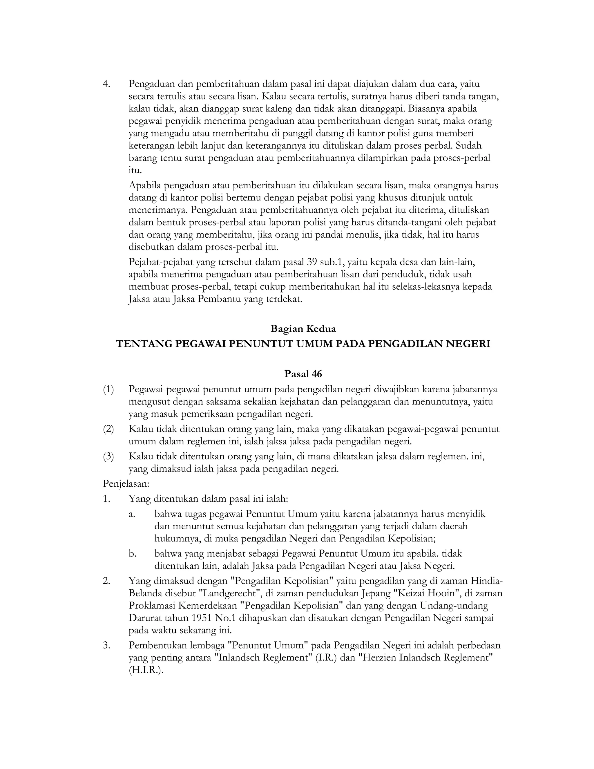4.     Pengaduan dan pemberitahuan dalam pasal ini dapat diajukan dalam dua cara, yaitu
       secara tertulis atau secara lisan. Kalau secara tertulis, suratnya harus diberi tanda tangan,
       kalau tidak, akan dianggap surat kaleng dan tidak akan ditanggapi. Biasanya apabila
       pegawai penyidik menerima pengaduan atau pemberitahuan dengan surat, maka orang
       yang mengadu atau memberitahu di panggil datang di kantor polisi guna memberi
       keterangan lebih lanjut dan keterangannya itu dituliskan dalam proses perbal. Sudah
       barang tentu surat pengaduan atau pemberitahuannya dilampirkan pada proses-perbal
       itu.
       Apabila pengaduan atau pemberitahuan itu dilakukan secara lisan, maka orangnya harus
       datang di kantor polisi bertemu dengan pejabat polisi yang khusus ditunjuk untuk
       menerimanya. Pengaduan atau pemberitahuannya oleh pejabat itu diterima, dituliskan
       dalam bentuk proses-perbal atau laporan polisi yang harus ditanda-tangani oleh pejabat
       dan orang yang memberitahu, jika orang ini pandai menulis, jika tidak, hal itu harus
       disebutkan dalam proses-perbal itu.
       Pejabat-pejabat yang tersebut dalam pasal 39 sub.1, yaitu kepala desa dan lain-lain,
       apabila menerima pengaduan atau pemberitahuan lisan dari penduduk, tidak usah
       membuat proses-perbal, tetapi cukup memberitahukan hal itu selekas-lekasnya kepada
       Jaksa atau Jaksa Pembantu yang terdekat.

                           Bagian Kedua
      TENTANG PEGAWAI PENUNTUT UMUM PADA PENGADILAN NEGERI

                                            Pasal 46
(1)   Pegawai-pegawai penuntut umum pada pengadilan negeri diwajibkan karena jabatannya
      mengusut dengan saksama sekalian kejahatan dan pelanggaran dan menuntutnya, yaitu
      yang masuk pemeriksaan pengadilan negeri.
(2) Kalau tidak ditentukan orang yang lain, maka yang dikatakan pegawai-pegawai penuntut
      umum dalam reglemen ini, ialah jaksa jaksa pada pengadilan negeri.
(3) Kalau tidak ditentukan orang yang lain, di mana dikatakan jaksa dalam reglemen. ini,
      yang dimaksud ialah jaksa pada pengadilan negeri.
Penjelasan:
1.    Yang ditentukan dalam pasal ini ialah:
      a.    bahwa tugas pegawai Penuntut Umum yaitu karena jabatannya harus menyidik
            dan menuntut semua kejahatan dan pelanggaran yang terjadi dalam daerah
            hukumnya, di muka pengadilan Negeri dan Pengadilan Kepolisian;
      b.    bahwa yang menjabat sebagai Pegawai Penuntut Umum itu apabila. tidak
            ditentukan lain, adalah Jaksa pada Pengadilan Negeri atau Jaksa Negeri.
2.    Yang dimaksud dengan "Pengadilan Kepolisian" yaitu pengadilan yang di zaman Hindia-
      Belanda disebut "Landgerecht", di zaman pendudukan Jepang "Keizai Hooin", di zaman
      Proklamasi Kemerdekaan "Pengadilan Kepolisian" dan yang dengan Undang-undang
      Darurat tahun 1951 No.1 dihapuskan dan disatukan dengan Pengadilan Negeri sampai
      pada waktu sekarang ini.
3.    Pembentukan lembaga "Penuntut Umum" pada Pengadilan Negeri ini adalah perbedaan
      yang penting antara "Inlandsch Reglement" (I.R.) dan "Herzien Inlandsch Reglement"
      (H.I.R.).
 