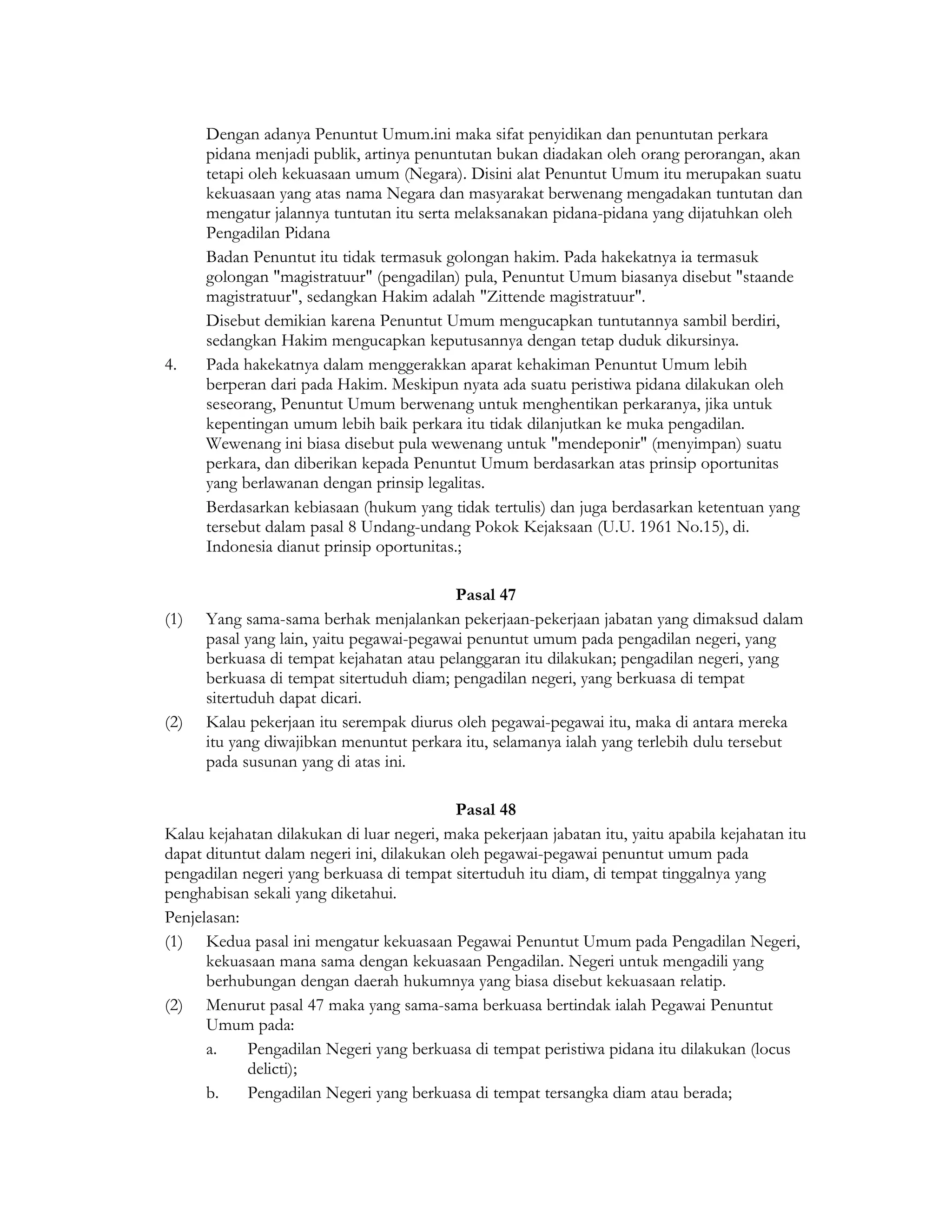 Dengan adanya Penuntut Umum.ini maka sifat penyidikan dan penuntutan perkara
      pidana menjadi publik, artinya penuntutan bukan diadakan oleh orang perorangan, akan
      tetapi oleh kekuasaan umum (Negara). Disini alat Penuntut Umum itu merupakan suatu
      kekuasaan yang atas nama Negara dan masyarakat berwenang mengadakan tuntutan dan
      mengatur jalannya tuntutan itu serta melaksanakan pidana-pidana yang dijatuhkan oleh
      Pengadilan Pidana
      Badan Penuntut itu tidak termasuk golongan hakim. Pada hakekatnya ia termasuk
      golongan "magistratuur" (pengadilan) pula, Penuntut Umum biasanya disebut "staande
      magistratuur", sedangkan Hakim adalah "Zittende magistratuur".
      Disebut demikian karena Penuntut Umum mengucapkan tuntutannya sambil berdiri,
      sedangkan Hakim mengucapkan keputusannya dengan tetap duduk dikursinya.
4.    Pada hakekatnya dalam menggerakkan aparat kehakiman Penuntut Umum lebih
      berperan dari pada Hakim. Meskipun nyata ada suatu peristiwa pidana dilakukan oleh
      seseorang, Penuntut Umum berwenang untuk menghentikan perkaranya, jika untuk
      kepentingan umum lebih baik perkara itu tidak dilanjutkan ke muka pengadilan.
      Wewenang ini biasa disebut pula wewenang untuk "mendeponir" (menyimpan) suatu
      perkara, dan diberikan kepada Penuntut Umum berdasarkan atas prinsip oportunitas
      yang berlawanan dengan prinsip legalitas.
      Berdasarkan kebiasaan (hukum yang tidak tertulis) dan juga berdasarkan ketentuan yang
      tersebut dalam pasal 8 Undang-undang Pokok Kejaksaan (U.U. 1961 No.15), di.
      Indonesia dianut prinsip oportunitas.;

                                           Pasal 47
(1)   Yang sama-sama berhak menjalankan pekerjaan-pekerjaan jabatan yang dimaksud dalam
      pasal yang lain, yaitu pegawai-pegawai penuntut umum pada pengadilan negeri, yang
      berkuasa di tempat kejahatan atau pelanggaran itu dilakukan; pengadilan negeri, yang
      berkuasa di tempat sitertuduh diam; pengadilan negeri, yang berkuasa di tempat
      sitertuduh dapat dicari.
(2)   Kalau pekerjaan itu serempak diurus oleh pegawai-pegawai itu, maka di antara mereka
      itu yang diwajibkan menuntut perkara itu, selamanya ialah yang terlebih dulu tersebut
      pada susunan yang di atas ini.

                                            Pasal 48
Kalau kejahatan dilakukan di luar negeri, maka pekerjaan jabatan itu, yaitu apabila kejahatan itu
dapat dituntut dalam negeri ini, dilakukan oleh pegawai-pegawai penuntut umum pada
pengadilan negeri yang berkuasa di tempat sitertuduh itu diam, di tempat tinggalnya yang
penghabisan sekali yang diketahui.
Penjelasan:
(1) Kedua pasal ini mengatur kekuasaan Pegawai Penuntut Umum pada Pengadilan Negeri,
      kekuasaan mana sama dengan kekuasaan Pengadilan. Negeri untuk mengadili yang
      berhubungan dengan daerah hukumnya yang biasa disebut kekuasaan relatip.
(2) Menurut pasal 47 maka yang sama-sama berkuasa bertindak ialah Pegawai Penuntut
      Umum pada:
      a.    Pengadilan Negeri yang berkuasa di tempat peristiwa pidana itu dilakukan (locus
            delicti);
      b.    Pengadilan Negeri yang berkuasa di tempat tersangka diam atau berada;
 
