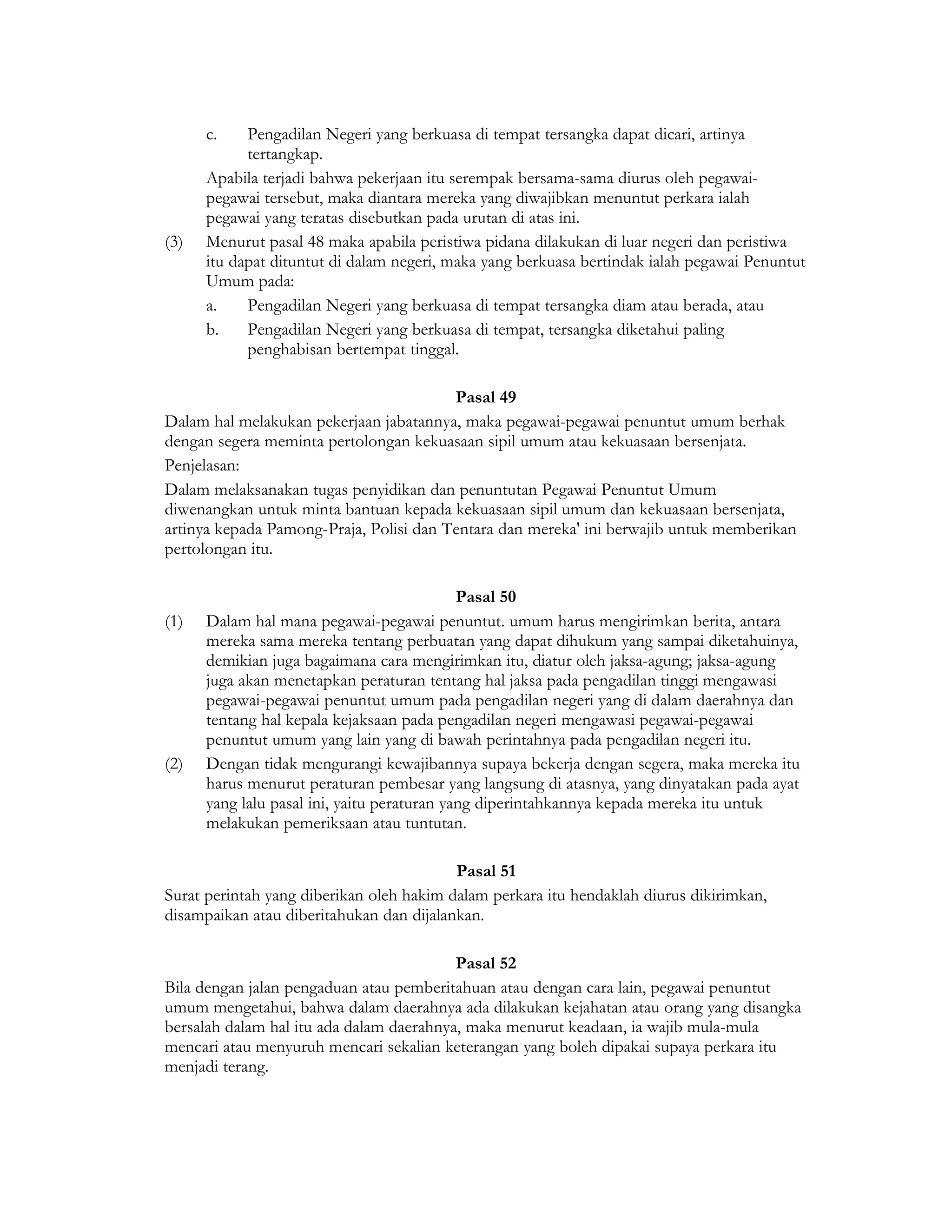 c.    Pengadilan Negeri yang berkuasa di tempat tersangka dapat dicari, artinya
            tertangkap.
      Apabila terjadi bahwa pekerjaan itu serempak bersama-sama diurus oleh pegawai-
      pegawai tersebut, maka diantara mereka yang diwajibkan menuntut perkara ialah
      pegawai yang teratas disebutkan pada urutan di atas ini.
(3)   Menurut pasal 48 maka apabila peristiwa pidana dilakukan di luar negeri dan peristiwa
      itu dapat dituntut di dalam negeri, maka yang berkuasa bertindak ialah pegawai Penuntut
      Umum pada:
      a.    Pengadilan Negeri yang berkuasa di tempat tersangka diam atau berada, atau
      b.    Pengadilan Negeri yang berkuasa di tempat, tersangka diketahui paling
            penghabisan bertempat tinggal.

                                         Pasal 49
Dalam hal melakukan pekerjaan jabatannya, maka pegawai-pegawai penuntut umum berhak
dengan segera meminta pertolongan kekuasaan sipil umum atau kekuasaan bersenjata.
Penjelasan:
Dalam melaksanakan tugas penyidikan dan penuntutan Pegawai Penuntut Umum
diwenangkan untuk minta bantuan kepada kekuasaan sipil umum dan kekuasaan bersenjata,
artinya kepada Pamong-Praja, Polisi dan Tentara dan mereka' ini berwajib untuk memberikan
pertolongan itu.

                                             Pasal 50
(1)   Dalam hal mana pegawai-pegawai penuntut. umum harus mengirimkan berita, antara
      mereka sama mereka tentang perbuatan yang dapat dihukum yang sampai diketahuinya,
      demikian juga bagaimana cara mengirimkan itu, diatur oleh jaksa-agung; jaksa-agung
      juga akan menetapkan peraturan tentang hal jaksa pada pengadilan tinggi mengawasi
      pegawai-pegawai penuntut umum pada pengadilan negeri yang di dalam daerahnya dan
      tentang hal kepala kejaksaan pada pengadilan negeri mengawasi pegawai-pegawai
      penuntut umum yang lain yang di bawah perintahnya pada pengadilan negeri itu.
(2)   Dengan tidak mengurangi kewajibannya supaya bekerja dengan segera, maka mereka itu
      harus menurut peraturan pembesar yang langsung di atasnya, yang dinyatakan pada ayat
      yang lalu pasal ini, yaitu peraturan yang diperintahkannya kepada mereka itu untuk
      melakukan pemeriksaan atau tuntutan.

                                          Pasal 51
Surat perintah yang diberikan oleh hakim dalam perkara itu hendaklah diurus dikirimkan,
disampaikan atau diberitahukan dan dijalankan.

                                          Pasal 52
Bila dengan jalan pengaduan atau pemberitahuan atau dengan cara lain, pegawai penuntut
umum mengetahui, bahwa dalam daerahnya ada dilakukan kejahatan atau orang yang disangka
bersalah dalam hal itu ada dalam daerahnya, maka menurut keadaan, ia wajib mula-mula
mencari atau menyuruh mencari sekalian keterangan yang boleh dipakai supaya perkara itu
menjadi terang.
 