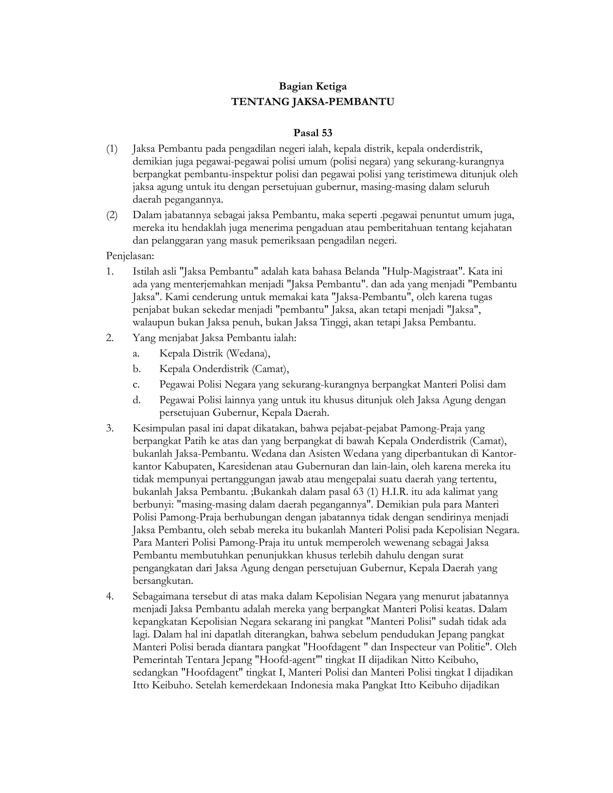 Bagian Ketiga
                            TENTANG JAKSA-PEMBANTU

                                            Pasal 53
(1)   Jaksa Pembantu pada pengadilan negeri ialah, kepala distrik, kepala onderdistrik,
      demikian juga pegawai-pegawai polisi umum (polisi negara) yang sekurang-kurangnya
      berpangkat pembantu-inspektur polisi dan pegawai polisi yang teristimewa ditunjuk oleh
      jaksa agung untuk itu dengan persetujuan gubernur, masing-masing dalam seluruh
      daerah pegangannya.
(2) Dalam jabatannya sebagai jaksa Pembantu, maka seperti .pegawai penuntut umum juga,
      mereka itu hendaklah juga menerima pengaduan atau pemberitahuan tentang kejahatan
      dan pelanggaran yang masuk pemeriksaan pengadilan negeri.
Penjelasan:
1.    Istilah asli "Jaksa Pembantu" adalah kata bahasa Belanda "Hulp-Magistraat". Kata ini
      ada yang menterjemahkan menjadi "Jaksa Pembantu". dan ada yang menjadi "Pembantu
      Jaksa". Kami cenderung untuk memakai kata "Jaksa-Pembantu", oleh karena tugas
      penjabat bukan sekedar menjadi "pembantu" Jaksa, akan tetapi menjadi "Jaksa",
      walaupun bukan Jaksa penuh, bukan Jaksa Tinggi, akan tetapi Jaksa Pembantu.
2.    Yang menjabat Jaksa Pembantu ialah:
      a.     Kepala Distrik (Wedana),
      b.     Kepala Onderdistrik (Camat),
      c.     Pegawai Polisi Negara yang sekurang-kurangnya berpangkat Manteri Polisi dam
      d.     Pegawai Polisi lainnya yang untuk itu khusus ditunjuk oleh Jaksa Agung dengan
             persetujuan Gubernur, Kepala Daerah.
3.    Kesimpulan pasal ini dapat dikatakan, bahwa pejabat-pejabat Pamong-Praja yang
      berpangkat Patih ke atas dan yang berpangkat di bawah Kepala Onderdistrik (Camat),
      bukanlah Jaksa-Pembantu. Wedana dan Asisten Wedana yang diperbantukan di Kantor-
      kantor Kabupaten, Karesidenan atau Gubernuran dan lain-lain, oleh karena mereka itu
      tidak mempunyai pertanggungan jawab atau mengepalai suatu daerah yang tertentu,
      bukanlah Jaksa Pembantu. ;Bukankah dalam pasal 63 (1) H.I.R. itu ada kalimat yang
      berbunyi: "masing-masing dalam daerah pegangannya". Demikian pula para Manteri
      Polisi Pamong-Praja berhubungan dengan jabatannya tidak dengan sendirinya menjadi
      Jaksa Pembantu, oleh sebab mereka itu bukanlah Manteri Polisi pada Kepolisian Negara.
      Para Manteri Polisi Pamong-Praja itu untuk memperoleh wewenang sebagai Jaksa
      Pembantu membutuhkan penunjukkan khusus terlebih dahulu dengan surat
      pengangkatan dari Jaksa Agung dengan persetujuan Gubernur, Kepala Daerah yang
      bersangkutan.
4.    Sebagaimana tersebut di atas maka dalam Kepolisian Negara yang menurut jabatannya
      menjadi Jaksa Pembantu adalah mereka yang berpangkat Manteri Polisi keatas. Dalam
      kepangkatan Kepolisian Negara sekarang ini pangkat "Manteri Polisi" sudah tidak ada
      lagi. Dalam hal ini dapatlah diterangkan, bahwa sebelum pendudukan Jepang pangkat
      Manteri Polisi berada diantara pangkat "Hoofdagent " dan Inspecteur van Politie". Oleh
      Pemerintah Tentara Jepang "Hoofd-agent"' tingkat II dijadikan Nitto Keibuho,
      sedangkan "Hoofdagent" tingkat I, Manteri Polisi dan Manteri Polisi tingkat I dijadikan
      Itto Keibuho. Setelah kemerdekaan Indonesia maka Pangkat Itto Keibuho dijadikan
 