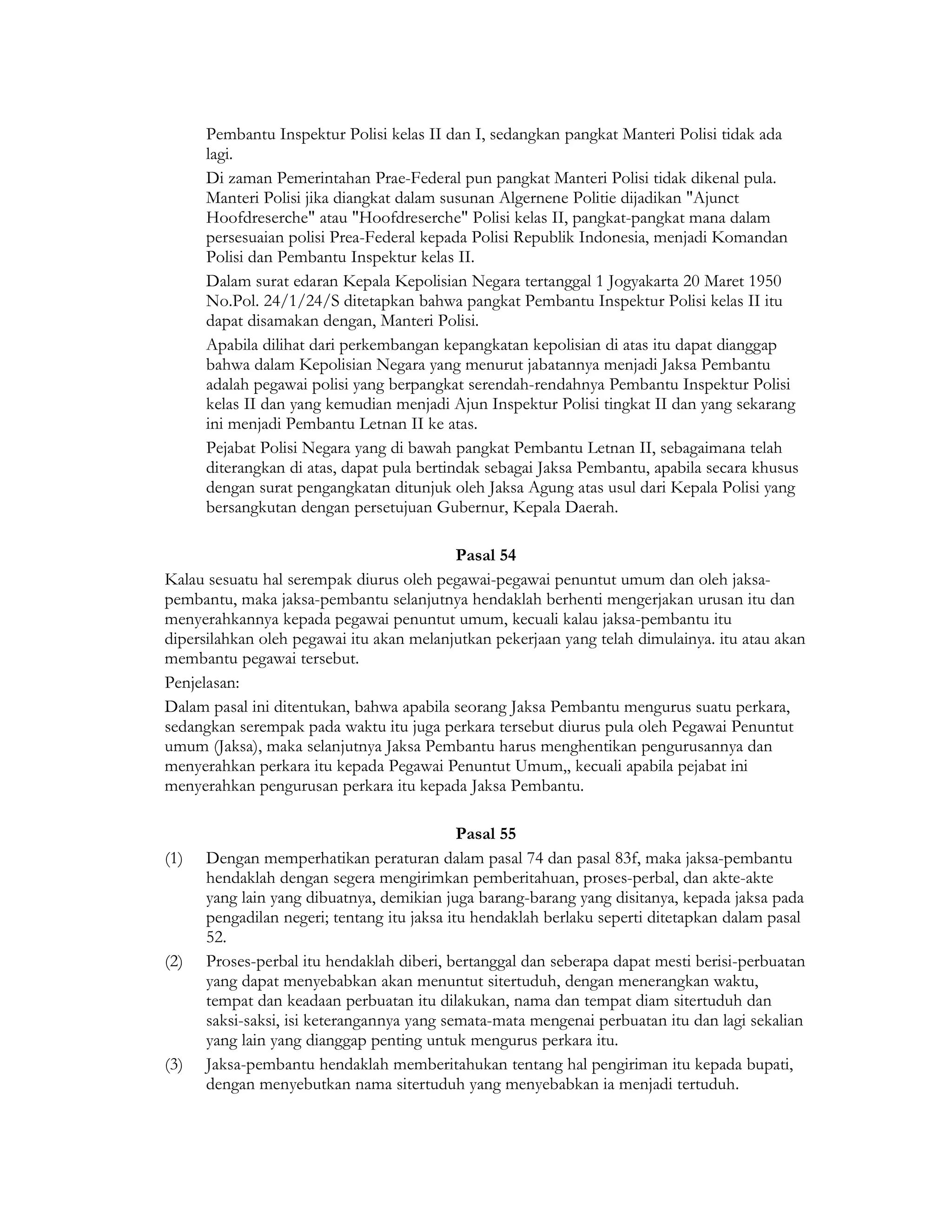 Pembantu Inspektur Polisi kelas II dan I, sedangkan pangkat Manteri Polisi tidak ada
      lagi.
      Di zaman Pemerintahan Prae-Federal pun pangkat Manteri Polisi tidak dikenal pula.
      Manteri Polisi jika diangkat dalam susunan Algernene Politie dijadikan "Ajunct
      Hoofdreserche" atau "Hoofdreserche" Polisi kelas II, pangkat-pangkat mana dalam
      persesuaian polisi Prea-Federal kepada Polisi Republik Indonesia, menjadi Komandan
      Polisi dan Pembantu Inspektur kelas II.
      Dalam surat edaran Kepala Kepolisian Negara tertanggal 1 Jogyakarta 20 Maret 1950
      No.Pol. 24/1/24/S ditetapkan bahwa pangkat Pembantu Inspektur Polisi kelas II itu
      dapat disamakan dengan, Manteri Polisi.
      Apabila dilihat dari perkembangan kepangkatan kepolisian di atas itu dapat dianggap
      bahwa dalam Kepolisian Negara yang menurut jabatannya menjadi Jaksa Pembantu
      adalah pegawai polisi yang berpangkat serendah-rendahnya Pembantu Inspektur Polisi
      kelas II dan yang kemudian menjadi Ajun Inspektur Polisi tingkat II dan yang sekarang
      ini menjadi Pembantu Letnan II ke atas.
      Pejabat Polisi Negara yang di bawah pangkat Pembantu Letnan II, sebagaimana telah
      diterangkan di atas, dapat pula bertindak sebagai Jaksa Pembantu, apabila secara khusus
      dengan surat pengangkatan ditunjuk oleh Jaksa Agung atas usul dari Kepala Polisi yang
      bersangkutan dengan persetujuan Gubernur, Kepala Daerah.

                                          Pasal 54
Kalau sesuatu hal serempak diurus oleh pegawai-pegawai penuntut umum dan oleh jaksa-
pembantu, maka jaksa-pembantu selanjutnya hendaklah berhenti mengerjakan urusan itu dan
menyerahkannya kepada pegawai penuntut umum, kecuali kalau jaksa-pembantu itu
dipersilahkan oleh pegawai itu akan melanjutkan pekerjaan yang telah dimulainya. itu atau akan
membantu pegawai tersebut.
Penjelasan:
Dalam pasal ini ditentukan, bahwa apabila seorang Jaksa Pembantu mengurus suatu perkara,
sedangkan serempak pada waktu itu juga perkara tersebut diurus pula oleh Pegawai Penuntut
umum (Jaksa), maka selanjutnya Jaksa Pembantu harus menghentikan pengurusannya dan
menyerahkan perkara itu kepada Pegawai Penuntut Umum,, kecuali apabila pejabat ini
menyerahkan pengurusan perkara itu kepada Jaksa Pembantu.

                                             Pasal 55
(1)   Dengan memperhatikan peraturan dalam pasal 74 dan pasal 83f, maka jaksa-pembantu
      hendaklah dengan segera mengirimkan pemberitahuan, proses-perbal, dan akte-akte
      yang lain yang dibuatnya, demikian juga barang-barang yang disitanya, kepada jaksa pada
      pengadilan negeri; tentang itu jaksa itu hendaklah berlaku seperti ditetapkan dalam pasal
      52.
(2)   Proses-perbal itu hendaklah diberi, bertanggal dan seberapa dapat mesti berisi-perbuatan
      yang dapat menyebabkan akan menuntut sitertuduh, dengan menerangkan waktu,
      tempat dan keadaan perbuatan itu dilakukan, nama dan tempat diam sitertuduh dan
      saksi-saksi, isi keterangannya yang semata-mata mengenai perbuatan itu dan lagi sekalian
      yang lain yang dianggap penting untuk mengurus perkara itu.
(3)   Jaksa-pembantu hendaklah memberitahukan tentang hal pengiriman itu kepada bupati,
      dengan menyebutkan nama sitertuduh yang menyebabkan ia menjadi tertuduh.
 