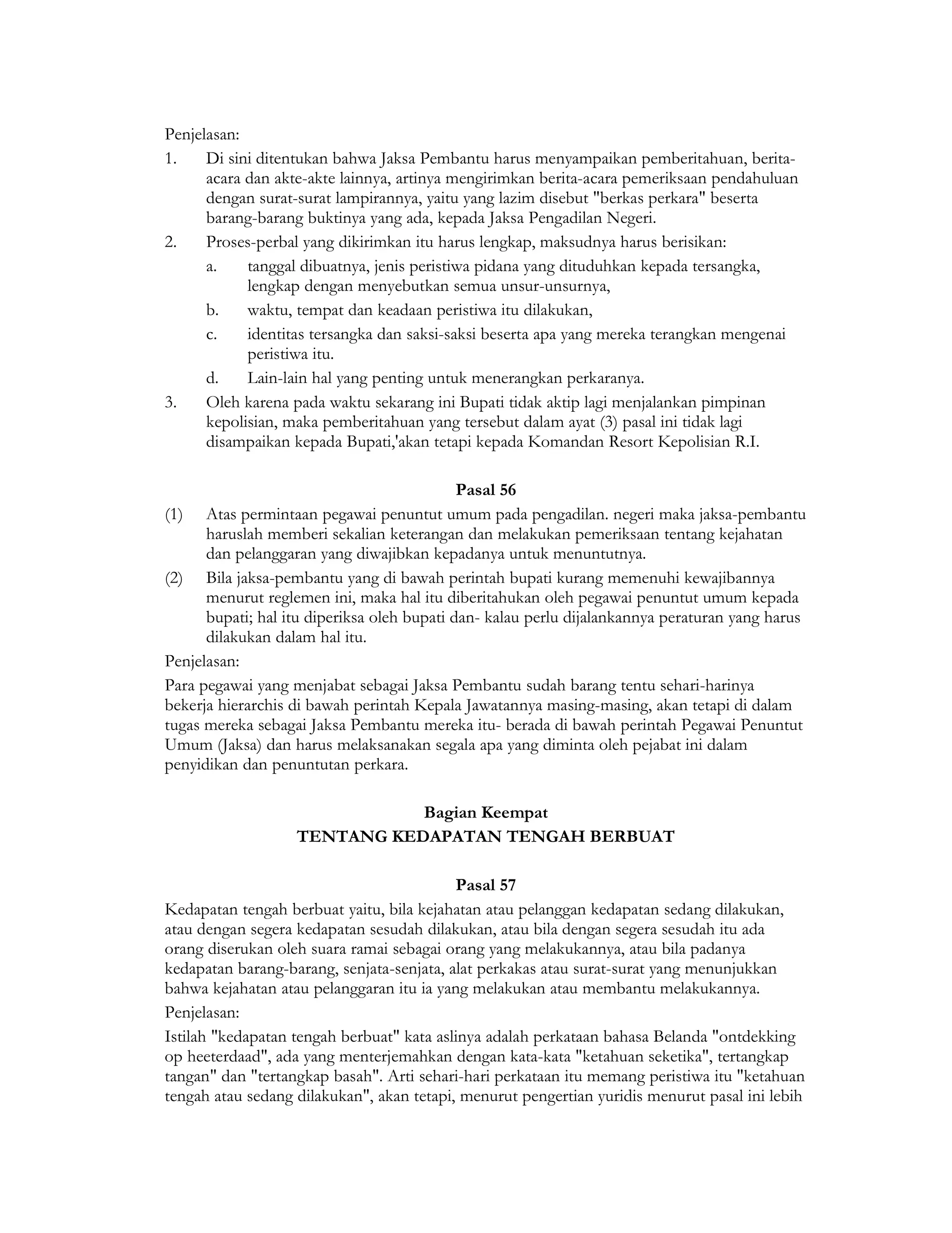 Penjelasan:
1.    Di sini ditentukan bahwa Jaksa Pembantu harus menyampaikan pemberitahuan, berita-
      acara dan akte-akte lainnya, artinya mengirimkan berita-acara pemeriksaan pendahuluan
      dengan surat-surat lampirannya, yaitu yang lazim disebut "berkas perkara" beserta
      barang-barang buktinya yang ada, kepada Jaksa Pengadilan Negeri.
2.    Proses-perbal yang dikirimkan itu harus lengkap, maksudnya harus berisikan:
      a.    tanggal dibuatnya, jenis peristiwa pidana yang dituduhkan kepada tersangka,
            lengkap dengan menyebutkan semua unsur-unsurnya,
      b.    waktu, tempat dan keadaan peristiwa itu dilakukan,
      c.    identitas tersangka dan saksi-saksi beserta apa yang mereka terangkan mengenai
            peristiwa itu.
      d.    Lain-lain hal yang penting untuk menerangkan perkaranya.
3.    Oleh karena pada waktu sekarang ini Bupati tidak aktip lagi menjalankan pimpinan
      kepolisian, maka pemberitahuan yang tersebut dalam ayat (3) pasal ini tidak lagi
      disampaikan kepada Bupati,'akan tetapi kepada Komandan Resort Kepolisian R.I.

                                             Pasal 56
(1) Atas permintaan pegawai penuntut umum pada pengadilan. negeri maka jaksa-pembantu
      haruslah memberi sekalian keterangan dan melakukan pemeriksaan tentang kejahatan
      dan pelanggaran yang diwajibkan kepadanya untuk menuntutnya.
(2) Bila jaksa-pembantu yang di bawah perintah bupati kurang memenuhi kewajibannya
      menurut reglemen ini, maka hal itu diberitahukan oleh pegawai penuntut umum kepada
      bupati; hal itu diperiksa oleh bupati dan- kalau perlu dijalankannya peraturan yang harus
      dilakukan dalam hal itu.
Penjelasan:
Para pegawai yang menjabat sebagai Jaksa Pembantu sudah barang tentu sehari-harinya
bekerja hierarchis di bawah perintah Kepala Jawatannya masing-masing, akan tetapi di dalam
tugas mereka sebagai Jaksa Pembantu mereka itu- berada di bawah perintah Pegawai Penuntut
Umum (Jaksa) dan harus melaksanakan segala apa yang diminta oleh pejabat ini dalam
penyidikan dan penuntutan perkara.

                              Bagian Keempat
                   TENTANG KEDAPATAN TENGAH BERBUAT

                                           Pasal 57
Kedapatan tengah berbuat yaitu, bila kejahatan atau pelanggan kedapatan sedang dilakukan,
atau dengan segera kedapatan sesudah dilakukan, atau bila dengan segera sesudah itu ada
orang diserukan oleh suara ramai sebagai orang yang melakukannya, atau bila padanya
kedapatan barang-barang, senjata-senjata, alat perkakas atau surat-surat yang menunjukkan
bahwa kejahatan atau pelanggaran itu ia yang melakukan atau membantu melakukannya.
Penjelasan:
Istilah "kedapatan tengah berbuat" kata aslinya adalah perkataan bahasa Belanda "ontdekking
op heeterdaad", ada yang menterjemahkan dengan kata-kata "ketahuan seketika", tertangkap
tangan" dan "tertangkap basah". Arti sehari-hari perkataan itu memang peristiwa itu "ketahuan
tengah atau sedang dilakukan", akan tetapi, menurut pengertian yuridis menurut pasal ini lebih
 