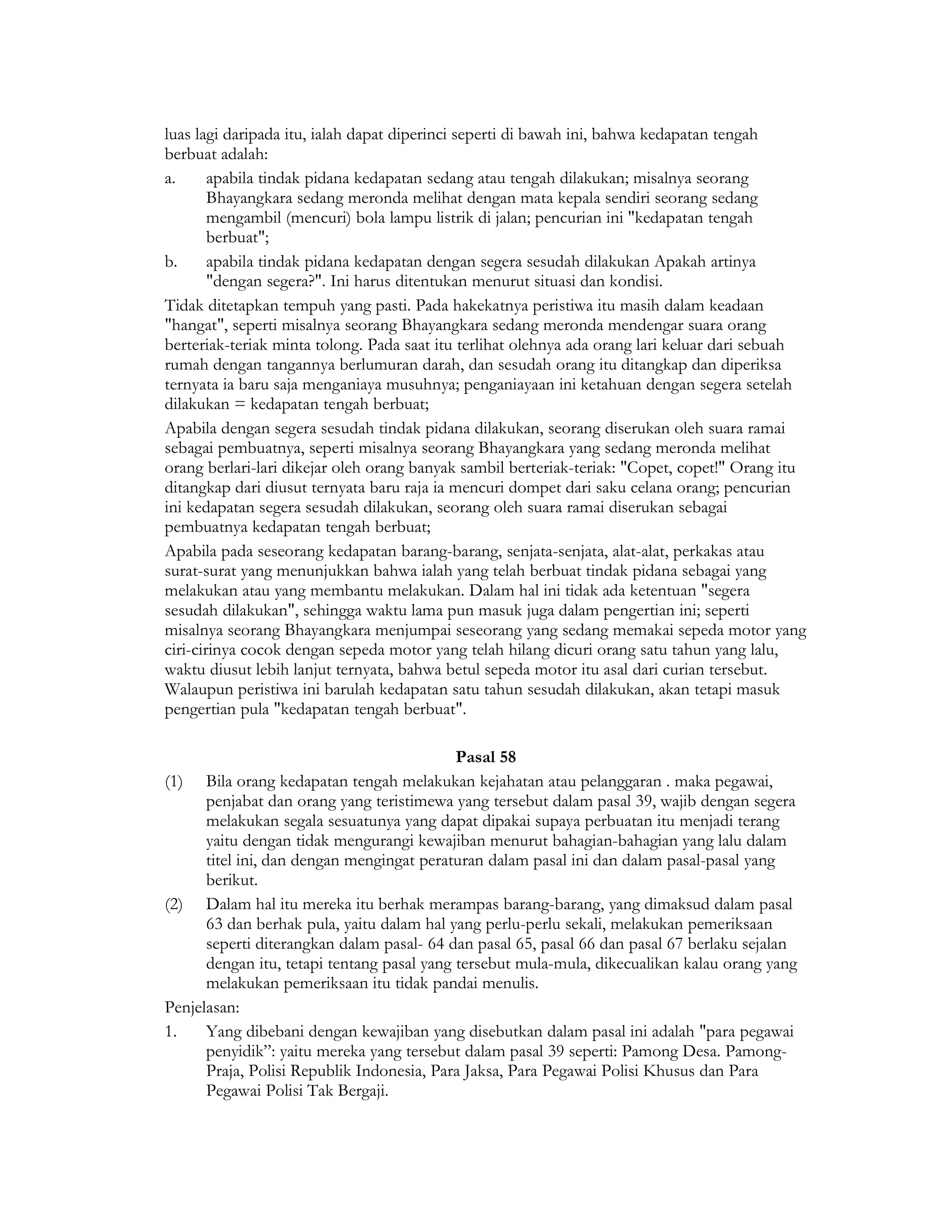 luas lagi daripada itu, ialah dapat diperinci seperti di bawah ini, bahwa kedapatan tengah
berbuat adalah:
a.      apabila tindak pidana kedapatan sedang atau tengah dilakukan; misalnya seorang
        Bhayangkara sedang meronda melihat dengan mata kepala sendiri seorang sedang
        mengambil (mencuri) bola lampu listrik di jalan; pencurian ini "kedapatan tengah
        berbuat";
b.      apabila tindak pidana kedapatan dengan segera sesudah dilakukan Apakah artinya
        "dengan segera?". Ini harus ditentukan menurut situasi dan kondisi.
Tidak ditetapkan tempuh yang pasti. Pada hakekatnya peristiwa itu masih dalam keadaan
"hangat", seperti misalnya seorang Bhayangkara sedang meronda mendengar suara orang
berteriak-teriak minta tolong. Pada saat itu terlihat olehnya ada orang lari keluar dari sebuah
rumah dengan tangannya berlumuran darah, dan sesudah orang itu ditangkap dan diperiksa
ternyata ia baru saja menganiaya musuhnya; penganiayaan ini ketahuan dengan segera setelah
dilakukan = kedapatan tengah berbuat;
Apabila dengan segera sesudah tindak pidana dilakukan, seorang diserukan oleh suara ramai
sebagai pembuatnya, seperti misalnya seorang Bhayangkara yang sedang meronda melihat
orang berlari-lari dikejar oleh orang banyak sambil berteriak-teriak: "Copet, copet!" Orang itu
ditangkap dari diusut ternyata baru raja ia mencuri dompet dari saku celana orang; pencurian
ini kedapatan segera sesudah dilakukan, seorang oleh suara ramai diserukan sebagai
pembuatnya kedapatan tengah berbuat;
Apabila pada seseorang kedapatan barang-barang, senjata-senjata, alat-alat, perkakas atau
surat-surat yang menunjukkan bahwa ialah yang telah berbuat tindak pidana sebagai yang
melakukan atau yang membantu melakukan. Dalam hal ini tidak ada ketentuan "segera
sesudah dilakukan", sehingga waktu lama pun masuk juga dalam pengertian ini; seperti
misalnya seorang Bhayangkara menjumpai seseorang yang sedang memakai sepeda motor yang
ciri-cirinya cocok dengan sepeda motor yang telah hilang dicuri orang satu tahun yang lalu,
waktu diusut lebih lanjut ternyata, bahwa betul sepeda motor itu asal dari curian tersebut.
Walaupun peristiwa ini barulah kedapatan satu tahun sesudah dilakukan, akan tetapi masuk
pengertian pula "kedapatan tengah berbuat".

                                            Pasal 58
(1) Bila orang kedapatan tengah melakukan kejahatan atau pelanggaran . maka pegawai,
      penjabat dan orang yang teristimewa yang tersebut dalam pasal 39, wajib dengan segera
      melakukan segala sesuatunya yang dapat dipakai supaya perbuatan itu menjadi terang
      yaitu dengan tidak mengurangi kewajiban menurut bahagian-bahagian yang lalu dalam
      titel ini, dan dengan mengingat peraturan dalam pasal ini dan dalam pasal-pasal yang
      berikut.
(2) Dalam hal itu mereka itu berhak merampas barang-barang, yang dimaksud dalam pasal
      63 dan berhak pula, yaitu dalam hal yang perlu-perlu sekali, melakukan pemeriksaan
      seperti diterangkan dalam pasal- 64 dan pasal 65, pasal 66 dan pasal 67 berlaku sejalan
      dengan itu, tetapi tentang pasal yang tersebut mula-mula, dikecualikan kalau orang yang
      melakukan pemeriksaan itu tidak pandai menulis.
Penjelasan:
1.    Yang dibebani dengan kewajiban yang disebutkan dalam pasal ini adalah "para pegawai
      penyidik”: yaitu mereka yang tersebut dalam pasal 39 seperti: Pamong Desa. Pamong-
      Praja, Polisi Republik Indonesia, Para Jaksa, Para Pegawai Polisi Khusus dan Para
      Pegawai Polisi Tak Bergaji.
 