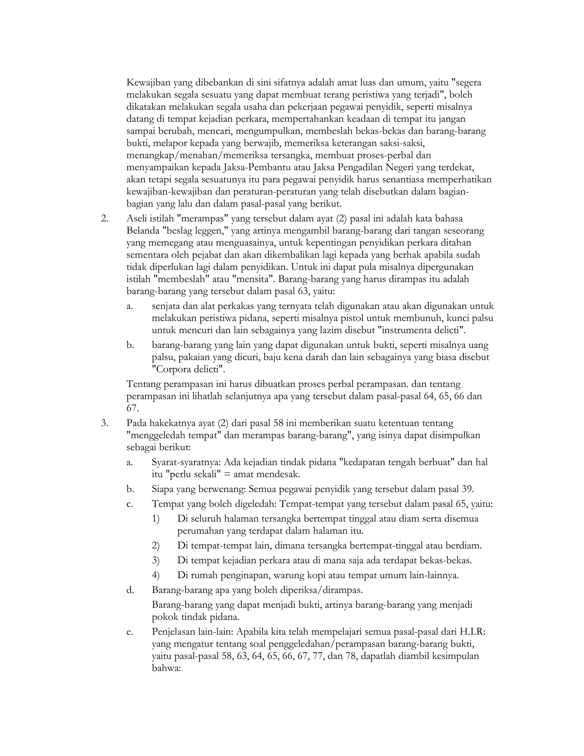 Kewajiban yang dibebankan di sini sifatnya adalah amat luas dan umum, yaitu "segera
     melakukan segala sesuatu yang dapat membuat terang peristiwa yang terjadi", boleh
     dikatakan melakukan segala usaha dan pekerjaan pegawai penyidik, seperti misalnya
     datang di tempat kejadian perkara, mempertahankan keadaan di tempat itu jangan
     sampai berubah, mencari, mengumpulkan, membeslah bekas-bekas dan barang-barang
     bukti, melapor kepada yang berwajib, memeriksa keterangan saksi-saksi,
     menangkap/menahan/memeriksa tersangka, membuat proses-perbal dan
     menyampaikan kepada Jaksa-Pembantu atau Jaksa Pengadilan Negeri yang terdekat,
     akan tetapi segala sesuatunya itu para pegawai penyidik harus senantiasa memperhatikan
     kewajiban-kewajiban dan peraturan-peraturan yang telah disebutkan dalam bagian-
     bagian yang lalu dan dalam pasal-pasal yang berikut.
2.   Aseli istilah "merampas" yang tersebut dalam ayat (2) pasal ini adalah kata bahasa
     Belanda "beslag leggen," yang artinya mengambil barang-barang dari tangan seseorang
     yang memegang atau menguasainya, untuk kepentingan penyidikan perkara ditahan
     sementara oleh pejabat dan akan dikembalikan lagi kepada yang berhak apabila sudah
     tidak diperlukan lagi dalam penyidikan. Untuk ini dapat pula misalnya dipergunakan
     istilah "membeslah" atau "mensita". Barang-barang yang harus dirampas itu adalah
     barang-barang yang tersebut dalam pasal 63, yaitu:
     a.     senjata dan alat perkakas yang ternyata telah digunakan atau akan digunakan untuk
            melakukan peristiwa pidana, seperti misalnya pistol untuk membunuh, kunci palsu
            untuk mencuri dan lain sebagainya yang lazim disebut "instrumenta delicti".
     b.     barang-barang yang lain yang dapat digunakan untuk bukti, seperti misalnya uang
            palsu, pakaian yang dicuri, baju kena darah dan lain sebagainya yang biasa disebut
            "Corpora delicti".
     Tentang perampasan ini harus dibuatkan proses perbal perampasan. dan tentang
     perampasan ini lihatlah selanjutnya apa yang tersebut dalam pasal-pasal 64, 65, 66 dan
     67.
3.   Pada hakekatnya ayat (2) dari pasal 58 ini memberikan suatu ketentuan tentang
     "menggeledah tempat" dan merampas barang-barang", yang isinya dapat disimpulkan
     sebagai berikut:
     a.     Syarat-syaratnya: Ada kejadian tindak pidana "kedapatan tengah berbuat" dan hal
            itu "perlu sekali" = amat mendesak.
     b.     Siapa yang berwenang: Semua pegawai penyidik yang tersebut dalam pasal 39.
     c.     Tempat yang boleh digeledah: Tempat-tempat yang tersebut dalam pasal 65, yaitu:
            1)     Di seluruh halaman tersangka bertempat tinggal atau diam serta disemua
                   perumahan yang terdapat dalam halaman itu.
            2)     Di tempat-tempat lain, dimana tersangka bertempat-tinggal atau berdiam.
            3)     Di tempat kejadian perkara atau di mana saja ada terdapat bekas-bekas.
            4)     Di rumah penginapan, warung kopi atau tempat umum lain-lainnya.
     d.     Barang-barang apa yang boleh diperiksa/dirampas.
            Barang-barang yang dapat menjadi bukti, artinya barang-barang yang menjadi
            pokok tindak pidana.
     e.     Penjelasan lain-lain: Apabila kita telah mempelajari semua pasal-pasal dari H.I.R:
            yang mengatur tentang soal penggeledahan/perampasan barang-barang bukti,
            yaitu pasal-pasal 58, 63, 64, 65, 66, 67, 77, dan 78, dapatlah diambil kesimpulan
            bahwa:
 