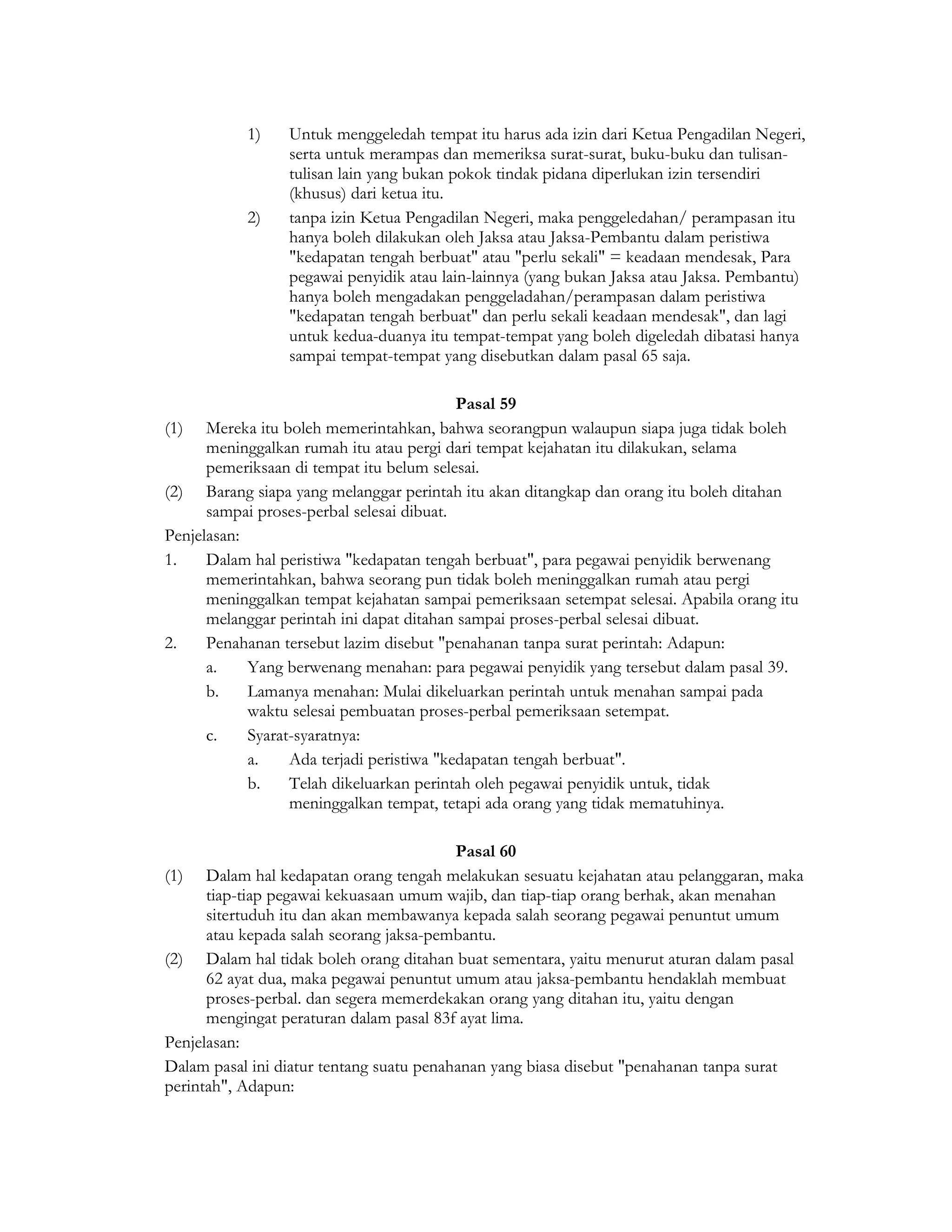 1)    Untuk menggeledah tempat itu harus ada izin dari Ketua Pengadilan Negeri,
                 serta untuk merampas dan memeriksa surat-surat, buku-buku dan tulisan-
                 tulisan lain yang bukan pokok tindak pidana diperlukan izin tersendiri
                 (khusus) dari ketua itu.
           2)    tanpa izin Ketua Pengadilan Negeri, maka penggeledahan/ perampasan itu
                 hanya boleh dilakukan oleh Jaksa atau Jaksa-Pembantu dalam peristiwa
                 "kedapatan tengah berbuat" atau "perlu sekali" = keadaan mendesak, Para
                 pegawai penyidik atau lain-lainnya (yang bukan Jaksa atau Jaksa. Pembantu)
                 hanya boleh mengadakan penggeladahan/perampasan dalam peristiwa
                 "kedapatan tengah berbuat" dan perlu sekali keadaan mendesak", dan lagi
                 untuk kedua-duanya itu tempat-tempat yang boleh digeledah dibatasi hanya
                 sampai tempat-tempat yang disebutkan dalam pasal 65 saja.

                                           Pasal 59
(1) Mereka itu boleh memerintahkan, bahwa seorangpun walaupun siapa juga tidak boleh
      meninggalkan rumah itu atau pergi dari tempat kejahatan itu dilakukan, selama
      pemeriksaan di tempat itu belum selesai.
(2) Barang siapa yang melanggar perintah itu akan ditangkap dan orang itu boleh ditahan
      sampai proses-perbal selesai dibuat.
Penjelasan:
1.    Dalam hal peristiwa "kedapatan tengah berbuat", para pegawai penyidik berwenang
      memerintahkan, bahwa seorang pun tidak boleh meninggalkan rumah atau pergi
      meninggalkan tempat kejahatan sampai pemeriksaan setempat selesai. Apabila orang itu
      melanggar perintah ini dapat ditahan sampai proses-perbal selesai dibuat.
2.    Penahanan tersebut lazim disebut "penahanan tanpa surat perintah: Adapun:
      a.    Yang berwenang menahan: para pegawai penyidik yang tersebut dalam pasal 39.
      b.    Lamanya menahan: Mulai dikeluarkan perintah untuk menahan sampai pada
            waktu selesai pembuatan proses-perbal pemeriksaan setempat.
      c.    Syarat-syaratnya:
            a.    Ada terjadi peristiwa "kedapatan tengah berbuat".
            b.    Telah dikeluarkan perintah oleh pegawai penyidik untuk, tidak
                  meninggalkan tempat, tetapi ada orang yang tidak mematuhinya.

                                          Pasal 60
(1) Dalam hal kedapatan orang tengah melakukan sesuatu kejahatan atau pelanggaran, maka
      tiap-tiap pegawai kekuasaan umum wajib, dan tiap-tiap orang berhak, akan menahan
      sitertuduh itu dan akan membawanya kepada salah seorang pegawai penuntut umum
      atau kepada salah seorang jaksa-pembantu.
(2) Dalam hal tidak boleh orang ditahan buat sementara, yaitu menurut aturan dalam pasal
      62 ayat dua, maka pegawai penuntut umum atau jaksa-pembantu hendaklah membuat
      proses-perbal. dan segera memerdekakan orang yang ditahan itu, yaitu dengan
      mengingat peraturan dalam pasal 83f ayat lima.
Penjelasan:
Dalam pasal ini diatur tentang suatu penahanan yang biasa disebut "penahanan tanpa surat
perintah", Adapun:
 
