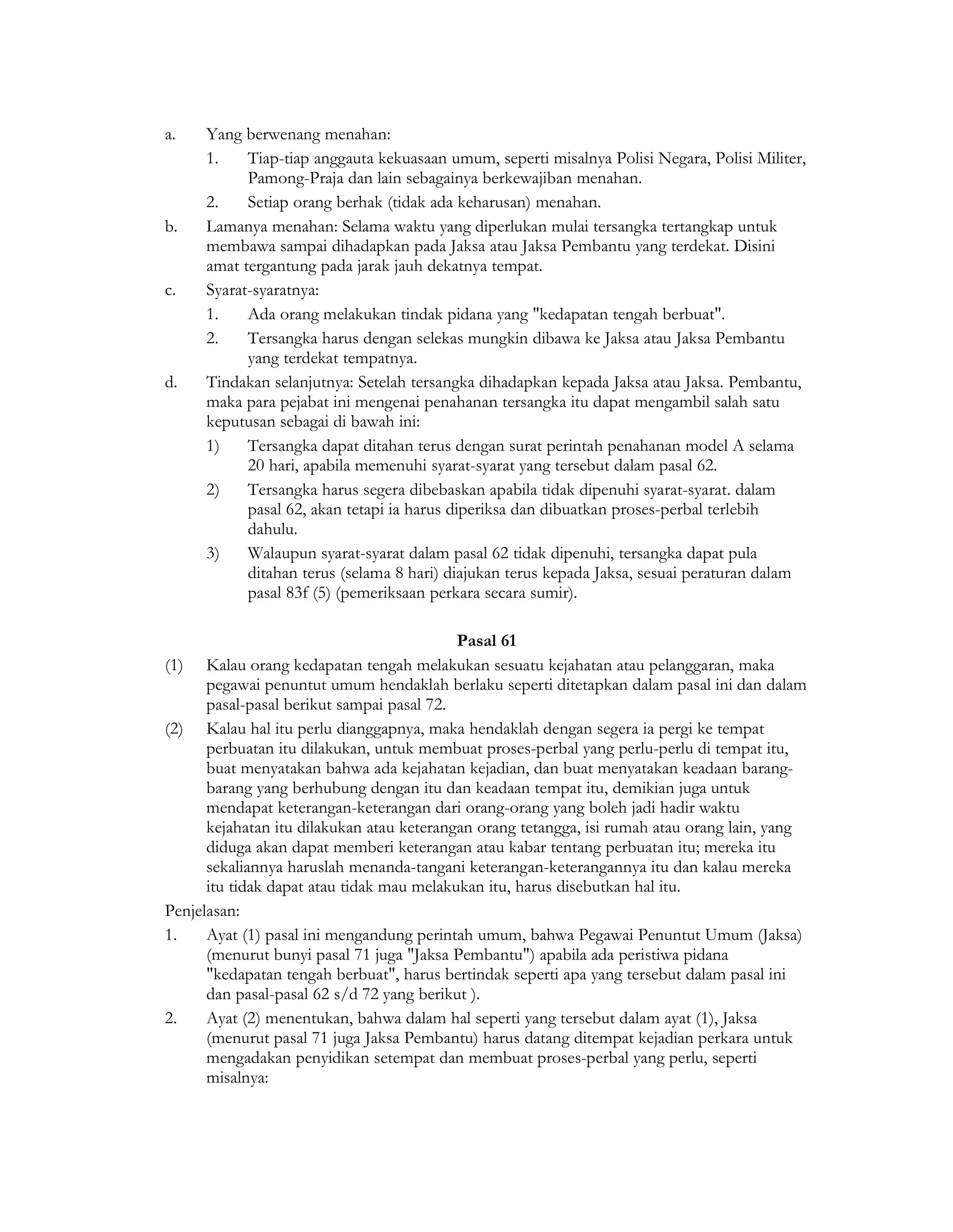 a.    Yang berwenang menahan:
      1.    Tiap-tiap anggauta kekuasaan umum, seperti misalnya Polisi Negara, Polisi Militer,
            Pamong-Praja dan lain sebagainya berkewajiban menahan.
      2.    Setiap orang berhak (tidak ada keharusan) menahan.
b.    Lamanya menahan: Selama waktu yang diperlukan mulai tersangka tertangkap untuk
      membawa sampai dihadapkan pada Jaksa atau Jaksa Pembantu yang terdekat. Disini
      amat tergantung pada jarak jauh dekatnya tempat.
c.    Syarat-syaratnya:
      1.    Ada orang melakukan tindak pidana yang "kedapatan tengah berbuat".
      2.    Tersangka harus dengan selekas mungkin dibawa ke Jaksa atau Jaksa Pembantu
            yang terdekat tempatnya.
d.    Tindakan selanjutnya: Setelah tersangka dihadapkan kepada Jaksa atau Jaksa. Pembantu,
      maka para pejabat ini mengenai penahanan tersangka itu dapat mengambil salah satu
      keputusan sebagai di bawah ini:
      1)    Tersangka dapat ditahan terus dengan surat perintah penahanan model A selama
            20 hari, apabila memenuhi syarat-syarat yang tersebut dalam pasal 62.
      2)    Tersangka harus segera dibebaskan apabila tidak dipenuhi syarat-syarat. dalam
            pasal 62, akan tetapi ia harus diperiksa dan dibuatkan proses-perbal terlebih
            dahulu.
      3)    Walaupun syarat-syarat dalam pasal 62 tidak dipenuhi, tersangka dapat pula
            ditahan terus (selama 8 hari) diajukan terus kepada Jaksa, sesuai peraturan dalam
            pasal 83f (5) (pemeriksaan perkara secara sumir).

                                           Pasal 61
(1) Kalau orang kedapatan tengah melakukan sesuatu kejahatan atau pelanggaran, maka
      pegawai penuntut umum hendaklah berlaku seperti ditetapkan dalam pasal ini dan dalam
      pasal-pasal berikut sampai pasal 72.
(2) Kalau hal itu perlu dianggapnya, maka hendaklah dengan segera ia pergi ke tempat
      perbuatan itu dilakukan, untuk membuat proses-perbal yang perlu-perlu di tempat itu,
      buat menyatakan bahwa ada kejahatan kejadian, dan buat menyatakan keadaan barang-
      barang yang berhubung dengan itu dan keadaan tempat itu, demikian juga untuk
      mendapat keterangan-keterangan dari orang-orang yang boleh jadi hadir waktu
      kejahatan itu dilakukan atau keterangan orang tetangga, isi rumah atau orang lain, yang
      diduga akan dapat memberi keterangan atau kabar tentang perbuatan itu; mereka itu
      sekaliannya haruslah menanda-tangani keterangan-keterangannya itu dan kalau mereka
      itu tidak dapat atau tidak mau melakukan itu, harus disebutkan hal itu.
Penjelasan:
1.    Ayat (1) pasal ini mengandung perintah umum, bahwa Pegawai Penuntut Umum (Jaksa)
      (menurut bunyi pasal 71 juga "Jaksa Pembantu") apabila ada peristiwa pidana
      "kedapatan tengah berbuat", harus bertindak seperti apa yang tersebut dalam pasal ini
      dan pasal-pasal 62 s/d 72 yang berikut ).
2.    Ayat (2) menentukan, bahwa dalam hal seperti yang tersebut dalam ayat (1), Jaksa
      (menurut pasal 71 juga Jaksa Pembantu) harus datang ditempat kejadian perkara untuk
      mengadakan penyidikan setempat dan membuat proses-perbal yang perlu, seperti
      misalnya:
 