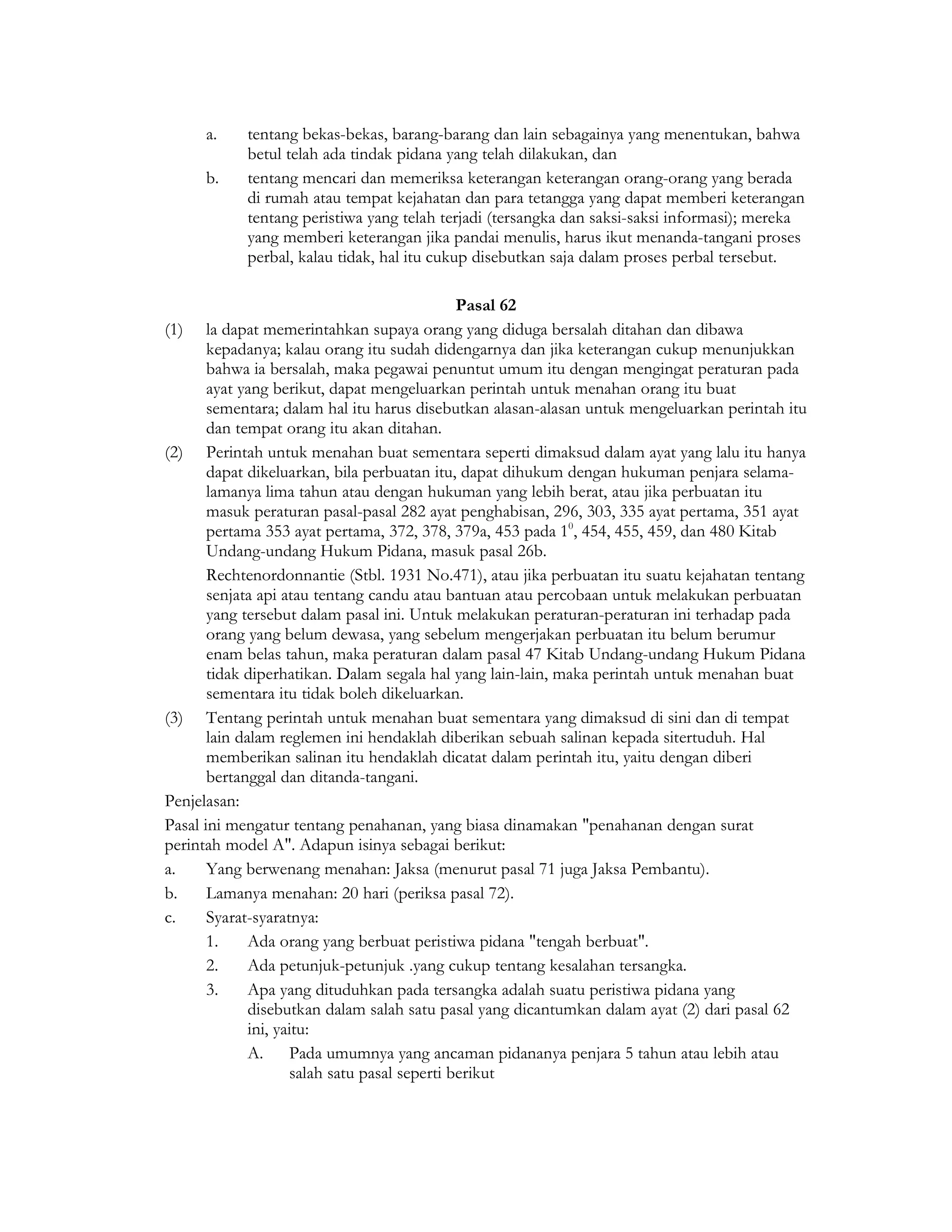 a.    tentang bekas-bekas, barang-barang dan lain sebagainya yang menentukan, bahwa
            betul telah ada tindak pidana yang telah dilakukan, dan
      b.    tentang mencari dan memeriksa keterangan keterangan orang-orang yang berada
            di rumah atau tempat kejahatan dan para tetangga yang dapat memberi keterangan
            tentang peristiwa yang telah terjadi (tersangka dan saksi-saksi informasi); mereka
            yang memberi keterangan jika pandai menulis, harus ikut menanda-tangani proses
            perbal, kalau tidak, hal itu cukup disebutkan saja dalam proses perbal tersebut.

                                               Pasal 62
(1) la dapat memerintahkan supaya orang yang diduga bersalah ditahan dan dibawa
       kepadanya; kalau orang itu sudah didengarnya dan jika keterangan cukup menunjukkan
       bahwa ia bersalah, maka pegawai penuntut umum itu dengan mengingat peraturan pada
       ayat yang berikut, dapat mengeluarkan perintah untuk menahan orang itu buat
       sementara; dalam hal itu harus disebutkan alasan-alasan untuk mengeluarkan perintah itu
       dan tempat orang itu akan ditahan.
(2) Perintah untuk menahan buat sementara seperti dimaksud dalam ayat yang lalu itu hanya
       dapat dikeluarkan, bila perbuatan itu, dapat dihukum dengan hukuman penjara selama-
       lamanya lima tahun atau dengan hukuman yang lebih berat, atau jika perbuatan itu
       masuk peraturan pasal-pasal 282 ayat penghabisan, 296, 303, 335 ayat pertama, 351 ayat
       pertama 353 ayat pertama, 372, 378, 379a, 453 pada 10, 454, 455, 459, dan 480 Kitab
       Undang-undang Hukum Pidana, masuk pasal 26b.
       Rechtenordonnantie (Stbl. 1931 No.471), atau jika perbuatan itu suatu kejahatan tentang
       senjata api atau tentang candu atau bantuan atau percobaan untuk melakukan perbuatan
       yang tersebut dalam pasal ini. Untuk melakukan peraturan-peraturan ini terhadap pada
       orang yang belum dewasa, yang sebelum mengerjakan perbuatan itu belum berumur
       enam belas tahun, maka peraturan dalam pasal 47 Kitab Undang-undang Hukum Pidana
       tidak diperhatikan. Dalam segala hal yang lain-lain, maka perintah untuk menahan buat
       sementara itu tidak boleh dikeluarkan.
(3) Tentang perintah untuk menahan buat sementara yang dimaksud di sini dan di tempat
       lain dalam reglemen ini hendaklah diberikan sebuah salinan kepada sitertuduh. Hal
       memberikan salinan itu hendaklah dicatat dalam perintah itu, yaitu dengan diberi
       bertanggal dan ditanda-tangani.
Penjelasan:
Pasal ini mengatur tentang penahanan, yang biasa dinamakan "penahanan dengan surat
perintah model A". Adapun isinya sebagai berikut:
a.     Yang berwenang menahan: Jaksa (menurut pasal 71 juga Jaksa Pembantu).
b.     Lamanya menahan: 20 hari (periksa pasal 72).
c.     Syarat-syaratnya:
       1.     Ada orang yang berbuat peristiwa pidana "tengah berbuat".
       2.     Ada petunjuk-petunjuk .yang cukup tentang kesalahan tersangka.
       3.     Apa yang dituduhkan pada tersangka adalah suatu peristiwa pidana yang
              disebutkan dalam salah satu pasal yang dicantumkan dalam ayat (2) dari pasal 62
              ini, yaitu:
              A. Pada umumnya yang ancaman pidananya penjara 5 tahun atau lebih atau
                     salah satu pasal seperti berikut
 