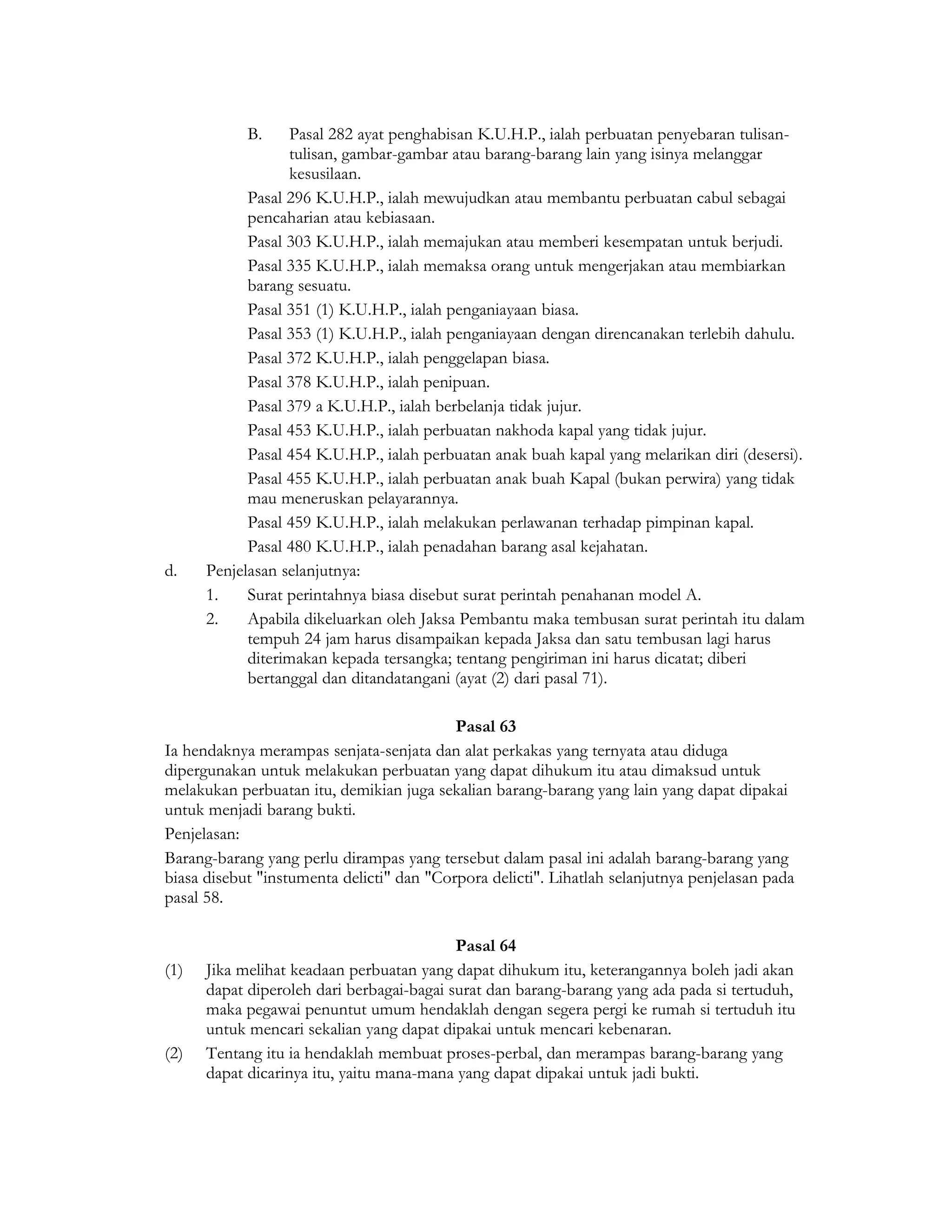 B.    Pasal 282 ayat penghabisan K.U.H.P., ialah perbuatan penyebaran tulisan-
                  tulisan, gambar-gambar atau barang-barang lain yang isinya melanggar
                  kesusilaan.
            Pasal 296 K.U.H.P., ialah mewujudkan atau membantu perbuatan cabul sebagai
            pencaharian atau kebiasaan.
            Pasal 303 K.U.H.P., ialah memajukan atau memberi kesempatan untuk berjudi.
            Pasal 335 K.U.H.P., ialah memaksa orang untuk mengerjakan atau membiarkan
            barang sesuatu.
            Pasal 351 (1) K.U.H.P., ialah penganiayaan biasa.
            Pasal 353 (1) K.U.H.P., ialah penganiayaan dengan direncanakan terlebih dahulu.
            Pasal 372 K.U.H.P., ialah penggelapan biasa.
            Pasal 378 K.U.H.P., ialah penipuan.
            Pasal 379 a K.U.H.P., ialah berbelanja tidak jujur.
            Pasal 453 K.U.H.P., ialah perbuatan nakhoda kapal yang tidak jujur.
            Pasal 454 K.U.H.P., ialah perbuatan anak buah kapal yang melarikan diri (desersi).
            Pasal 455 K.U.H.P., ialah perbuatan anak buah Kapal (bukan perwira) yang tidak
            mau meneruskan pelayarannya.
            Pasal 459 K.U.H.P., ialah melakukan perlawanan terhadap pimpinan kapal.
            Pasal 480 K.U.H.P., ialah penadahan barang asal kejahatan.
d.    Penjelasan selanjutnya:
      1.    Surat perintahnya biasa disebut surat perintah penahanan model A.
      2.    Apabila dikeluarkan oleh Jaksa Pembantu maka tembusan surat perintah itu dalam
            tempuh 24 jam harus disampaikan kepada Jaksa dan satu tembusan lagi harus
            diterimakan kepada tersangka; tentang pengiriman ini harus dicatat; diberi
            bertanggal dan ditandatangani (ayat (2) dari pasal 71).

                                           Pasal 63
Ia hendaknya merampas senjata-senjata dan alat perkakas yang ternyata atau diduga
dipergunakan untuk melakukan perbuatan yang dapat dihukum itu atau dimaksud untuk
melakukan perbuatan itu, demikian juga sekalian barang-barang yang lain yang dapat dipakai
untuk menjadi barang bukti.
Penjelasan:
Barang-barang yang perlu dirampas yang tersebut dalam pasal ini adalah barang-barang yang
biasa disebut "instumenta delicti" dan "Corpora delicti". Lihatlah selanjutnya penjelasan pada
pasal 58.

                                           Pasal 64
(1)   Jika melihat keadaan perbuatan yang dapat dihukum itu, keterangannya boleh jadi akan
      dapat diperoleh dari berbagai-bagai surat dan barang-barang yang ada pada si tertuduh,
      maka pegawai penuntut umum hendaklah dengan segera pergi ke rumah si tertuduh itu
      untuk mencari sekalian yang dapat dipakai untuk mencari kebenaran.
(2)   Tentang itu ia hendaklah membuat proses-perbal, dan merampas barang-barang yang
      dapat dicarinya itu, yaitu mana-mana yang dapat dipakai untuk jadi bukti.
 