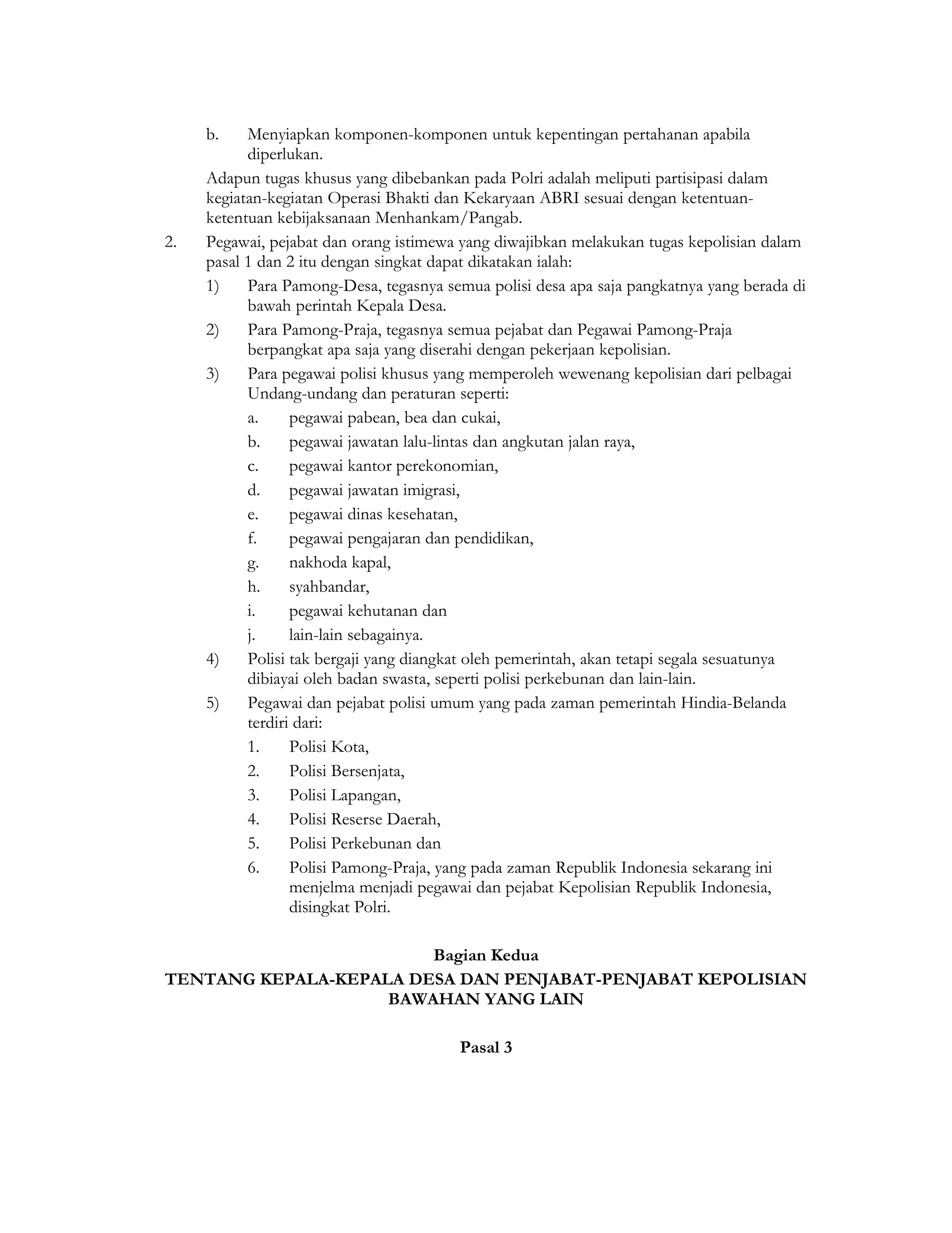 b.    Menyiapkan komponen-komponen untuk kepentingan pertahanan apabila
           diperlukan.
     Adapun tugas khusus yang dibebankan pada Polri adalah meliputi partisipasi dalam
     kegiatan-kegiatan Operasi Bhakti dan Kekaryaan ABRI sesuai dengan ketentuan-
     ketentuan kebijaksanaan Menhankam/Pangab.
2.   Pegawai, pejabat dan orang istimewa yang diwajibkan melakukan tugas kepolisian dalam
     pasal 1 dan 2 itu dengan singkat dapat dikatakan ialah:
     1)    Para Pamong-Desa, tegasnya semua polisi desa apa saja pangkatnya yang berada di
           bawah perintah Kepala Desa.
     2)    Para Pamong-Praja, tegasnya semua pejabat dan Pegawai Pamong-Praja
           berpangkat apa saja yang diserahi dengan pekerjaan kepolisian.
     3)    Para pegawai polisi khusus yang memperoleh wewenang kepolisian dari pelbagai
           Undang-undang dan peraturan seperti:
           a.     pegawai pabean, bea dan cukai,
           b.     pegawai jawatan lalu-lintas dan angkutan jalan raya,
           c.     pegawai kantor perekonomian,
           d.     pegawai jawatan imigrasi,
           e.     pegawai dinas kesehatan,
           f.     pegawai pengajaran dan pendidikan,
           g.     nakhoda kapal,
           h.     syahbandar,
           i.     pegawai kehutanan dan
           j.     lain-lain sebagainya.
     4)    Polisi tak bergaji yang diangkat oleh pemerintah, akan tetapi segala sesuatunya
           dibiayai oleh badan swasta, seperti polisi perkebunan dan lain-lain.
     5)    Pegawai dan pejabat polisi umum yang pada zaman pemerintah Hindia-Belanda
           terdiri dari:
           1.     Polisi Kota,
           2.     Polisi Bersenjata,
           3.     Polisi Lapangan,
           4.     Polisi Reserse Daerah,
           5.     Polisi Perkebunan dan
           6.     Polisi Pamong-Praja, yang pada zaman Republik Indonesia sekarang ini
                  menjelma menjadi pegawai dan pejabat Kepolisian Republik Indonesia,
                  disingkat Polri.

                        Bagian Kedua
TENTANG KEPALA-KEPALA DESA DAN PENJABAT-PENJABAT KEPOLISIAN
                    BAWAHAN YANG LAIN

                                        Pasal 3
 