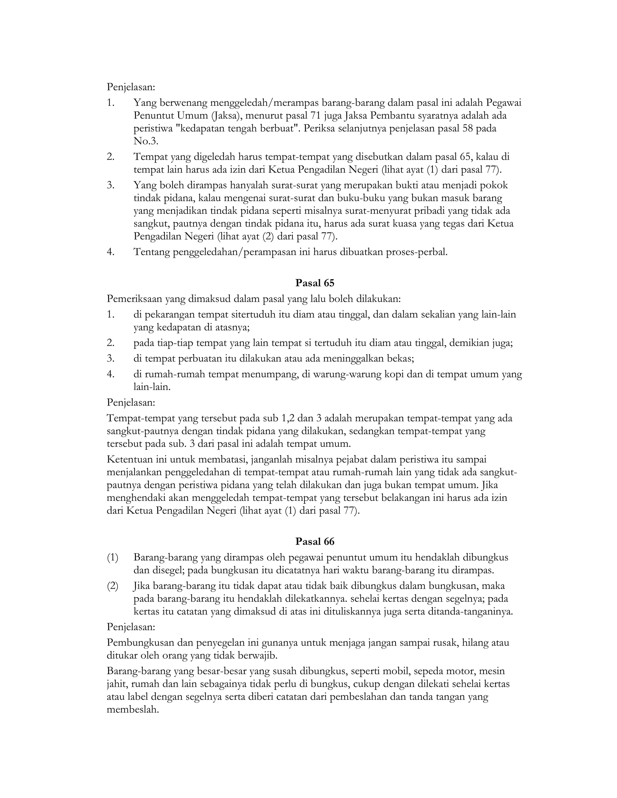 Penjelasan:
1.    Yang berwenang menggeledah/merampas barang-barang dalam pasal ini adalah Pegawai
      Penuntut Umum (Jaksa), menurut pasal 71 juga Jaksa Pembantu syaratnya adalah ada
      peristiwa "kedapatan tengah berbuat". Periksa selanjutnya penjelasan pasal 58 pada
      No.3.
2.    Tempat yang digeledah harus tempat-tempat yang disebutkan dalam pasal 65, kalau di
      tempat lain harus ada izin dari Ketua Pengadilan Negeri (lihat ayat (1) dari pasal 77).
3.    Yang boleh dirampas hanyalah surat-surat yang merupakan bukti atau menjadi pokok
      tindak pidana, kalau mengenai surat-surat dan buku-buku yang bukan masuk barang
      yang menjadikan tindak pidana seperti misalnya surat-menyurat pribadi yang tidak ada
      sangkut, pautnya dengan tindak pidana itu, harus ada surat kuasa yang tegas dari Ketua
      Pengadilan Negeri (lihat ayat (2) dari pasal 77).
4.    Tentang penggeledahan/perampasan ini harus dibuatkan proses-perbal.

                                             Pasal 65
Pemeriksaan yang dimaksud dalam pasal yang lalu boleh dilakukan:
1.    di pekarangan tempat sitertuduh itu diam atau tinggal, dan dalam sekalian yang lain-lain
      yang kedapatan di atasnya;
2.    pada tiap-tiap tempat yang lain tempat si tertuduh itu diam atau tinggal, demikian juga;
3.    di tempat perbuatan itu dilakukan atau ada meninggalkan bekas;
4.    di rumah-rumah tempat menumpang, di warung-warung kopi dan di tempat umum yang
      lain-lain.
Penjelasan:
Tempat-tempat yang tersebut pada sub 1,2 dan 3 adalah merupakan tempat-tempat yang ada
sangkut-pautnya dengan tindak pidana yang dilakukan, sedangkan tempat-tempat yang
tersebut pada sub. 3 dari pasal ini adalah tempat umum.
Ketentuan ini untuk membatasi, janganlah misalnya pejabat dalam peristiwa itu sampai
menjalankan penggeledahan di tempat-tempat atau rumah-rumah lain yang tidak ada sangkut-
pautnya dengan peristiwa pidana yang telah dilakukan dan juga bukan tempat umum. Jika
menghendaki akan menggeledah tempat-tempat yang tersebut belakangan ini harus ada izin
dari Ketua Pengadilan Negeri (lihat ayat (1) dari pasal 77).

                                             Pasal 66
(1) Barang-barang yang dirampas oleh pegawai penuntut umum itu hendaklah dibungkus
        dan disegel; pada bungkusan itu dicatatnya hari waktu barang-barang itu dirampas.
(2) Jika barang-barang itu tidak dapat atau tidak baik dibungkus dalam bungkusan, maka
        pada barang-barang itu hendaklah dilekatkannya. sehelai kertas dengan segelnya; pada
        kertas itu catatan yang dimaksud di atas ini dituliskannya juga serta ditanda-tanganinya.
Penjelasan:
Pembungkusan dan penyegelan ini gunanya untuk menjaga jangan sampai rusak, hilang atau
ditukar oleh orang yang tidak berwajib.
Barang-barang yang besar-besar yang susah dibungkus, seperti mobil, sepeda motor, mesin
jahit, rumah dan lain sebagainya tidak perlu di bungkus, cukup dengan dilekati sehelai kertas
atau label dengan segelnya serta diberi catatan dari pembeslahan dan tanda tangan yang
membeslah.
 