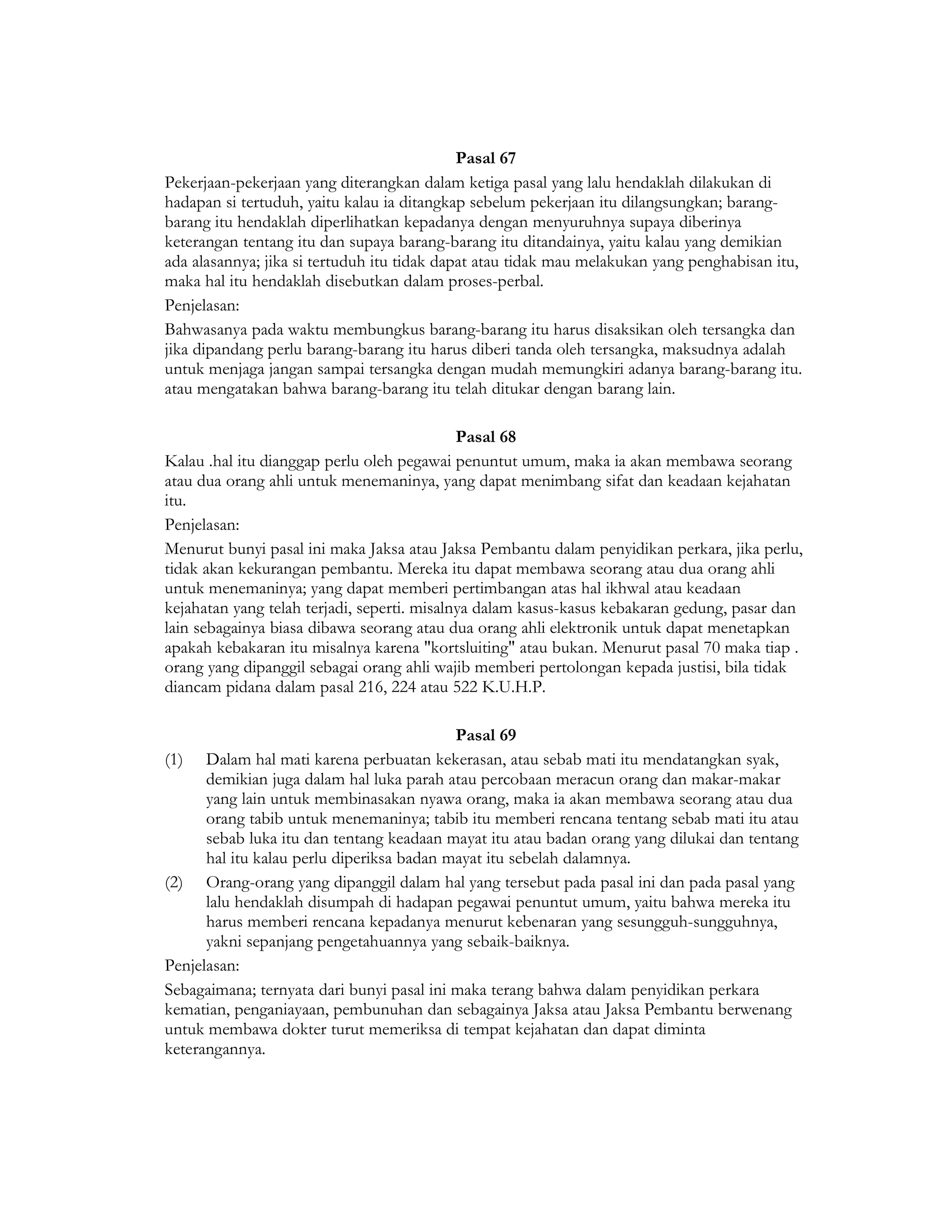 Pasal 67
Pekerjaan-pekerjaan yang diterangkan dalam ketiga pasal yang lalu hendaklah dilakukan di
hadapan si tertuduh, yaitu kalau ia ditangkap sebelum pekerjaan itu dilangsungkan; barang-
barang itu hendaklah diperlihatkan kepadanya dengan menyuruhnya supaya diberinya
keterangan tentang itu dan supaya barang-barang itu ditandainya, yaitu kalau yang demikian
ada alasannya; jika si tertuduh itu tidak dapat atau tidak mau melakukan yang penghabisan itu,
maka hal itu hendaklah disebutkan dalam proses-perbal.
Penjelasan:
Bahwasanya pada waktu membungkus barang-barang itu harus disaksikan oleh tersangka dan
jika dipandang perlu barang-barang itu harus diberi tanda oleh tersangka, maksudnya adalah
untuk menjaga jangan sampai tersangka dengan mudah memungkiri adanya barang-barang itu.
atau mengatakan bahwa barang-barang itu telah ditukar dengan barang lain.

                                             Pasal 68
Kalau .hal itu dianggap perlu oleh pegawai penuntut umum, maka ia akan membawa seorang
atau dua orang ahli untuk menemaninya, yang dapat menimbang sifat dan keadaan kejahatan
itu.
Penjelasan:
Menurut bunyi pasal ini maka Jaksa atau Jaksa Pembantu dalam penyidikan perkara, jika perlu,
tidak akan kekurangan pembantu. Mereka itu dapat membawa seorang atau dua orang ahli
untuk menemaninya; yang dapat memberi pertimbangan atas hal ikhwal atau keadaan
kejahatan yang telah terjadi, seperti. misalnya dalam kasus-kasus kebakaran gedung, pasar dan
lain sebagainya biasa dibawa seorang atau dua orang ahli elektronik untuk dapat menetapkan
apakah kebakaran itu misalnya karena "kortsluiting" atau bukan. Menurut pasal 70 maka tiap .
orang yang dipanggil sebagai orang ahli wajib memberi pertolongan kepada justisi, bila tidak
diancam pidana dalam pasal 216, 224 atau 522 K.U.H.P.

                                           Pasal 69
(1) Dalam hal mati karena perbuatan kekerasan, atau sebab mati itu mendatangkan syak,
      demikian juga dalam hal luka parah atau percobaan meracun orang dan makar-makar
      yang lain untuk membinasakan nyawa orang, maka ia akan membawa seorang atau dua
      orang tabib untuk menemaninya; tabib itu memberi rencana tentang sebab mati itu atau
      sebab luka itu dan tentang keadaan mayat itu atau badan orang yang dilukai dan tentang
      hal itu kalau perlu diperiksa badan mayat itu sebelah dalamnya.
(2) Orang-orang yang dipanggil dalam hal yang tersebut pada pasal ini dan pada pasal yang
      lalu hendaklah disumpah di hadapan pegawai penuntut umum, yaitu bahwa mereka itu
      harus memberi rencana kepadanya menurut kebenaran yang sesungguh-sungguhnya,
      yakni sepanjang pengetahuannya yang sebaik-baiknya.
Penjelasan:
Sebagaimana; ternyata dari bunyi pasal ini maka terang bahwa dalam penyidikan perkara
kematian, penganiayaan, pembunuhan dan sebagainya Jaksa atau Jaksa Pembantu berwenang
untuk membawa dokter turut memeriksa di tempat kejahatan dan dapat diminta
keterangannya.
 