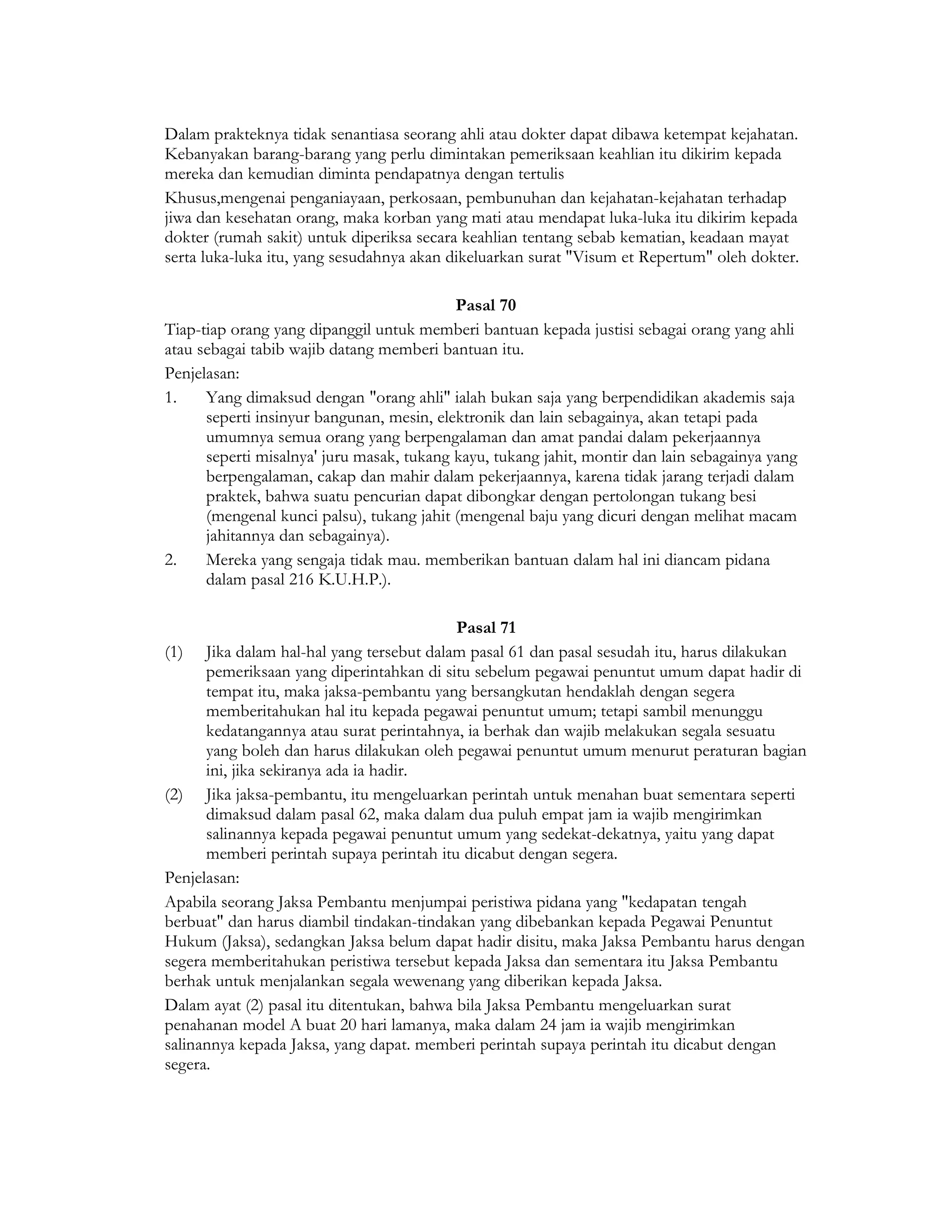 Dalam prakteknya tidak senantiasa seorang ahli atau dokter dapat dibawa ketempat kejahatan.
Kebanyakan barang-barang yang perlu dimintakan pemeriksaan keahlian itu dikirim kepada
mereka dan kemudian diminta pendapatnya dengan tertulis
Khusus,mengenai penganiayaan, perkosaan, pembunuhan dan kejahatan-kejahatan terhadap
jiwa dan kesehatan orang, maka korban yang mati atau mendapat luka-luka itu dikirim kepada
dokter (rumah sakit) untuk diperiksa secara keahlian tentang sebab kematian, keadaan mayat
serta luka-luka itu, yang sesudahnya akan dikeluarkan surat "Visum et Repertum" oleh dokter.

                                           Pasal 70
Tiap-tiap orang yang dipanggil untuk memberi bantuan kepada justisi sebagai orang yang ahli
atau sebagai tabib wajib datang memberi bantuan itu.
Penjelasan:
1.    Yang dimaksud dengan "orang ahli" ialah bukan saja yang berpendidikan akademis saja
      seperti insinyur bangunan, mesin, elektronik dan lain sebagainya, akan tetapi pada
      umumnya semua orang yang berpengalaman dan amat pandai dalam pekerjaannya
      seperti misalnya' juru masak, tukang kayu, tukang jahit, montir dan lain sebagainya yang
      berpengalaman, cakap dan mahir dalam pekerjaannya, karena tidak jarang terjadi dalam
      praktek, bahwa suatu pencurian dapat dibongkar dengan pertolongan tukang besi
      (mengenal kunci palsu), tukang jahit (mengenal baju yang dicuri dengan melihat macam
      jahitannya dan sebagainya).
2.    Mereka yang sengaja tidak mau. memberikan bantuan dalam hal ini diancam pidana
      dalam pasal 216 K.U.H.P.).

                                           Pasal 71
(1) Jika dalam hal-hal yang tersebut dalam pasal 61 dan pasal sesudah itu, harus dilakukan
      pemeriksaan yang diperintahkan di situ sebelum pegawai penuntut umum dapat hadir di
      tempat itu, maka jaksa-pembantu yang bersangkutan hendaklah dengan segera
      memberitahukan hal itu kepada pegawai penuntut umum; tetapi sambil menunggu
      kedatangannya atau surat perintahnya, ia berhak dan wajib melakukan segala sesuatu
      yang boleh dan harus dilakukan oleh pegawai penuntut umum menurut peraturan bagian
      ini, jika sekiranya ada ia hadir.
(2) Jika jaksa-pembantu, itu mengeluarkan perintah untuk menahan buat sementara seperti
      dimaksud dalam pasal 62, maka dalam dua puluh empat jam ia wajib mengirimkan
      salinannya kepada pegawai penuntut umum yang sedekat-dekatnya, yaitu yang dapat
      memberi perintah supaya perintah itu dicabut dengan segera.
Penjelasan:
Apabila seorang Jaksa Pembantu menjumpai peristiwa pidana yang "kedapatan tengah
berbuat" dan harus diambil tindakan-tindakan yang dibebankan kepada Pegawai Penuntut
Hukum (Jaksa), sedangkan Jaksa belum dapat hadir disitu, maka Jaksa Pembantu harus dengan
segera memberitahukan peristiwa tersebut kepada Jaksa dan sementara itu Jaksa Pembantu
berhak untuk menjalankan segala wewenang yang diberikan kepada Jaksa.
Dalam ayat (2) pasal itu ditentukan, bahwa bila Jaksa Pembantu mengeluarkan surat
penahanan model A buat 20 hari lamanya, maka dalam 24 jam ia wajib mengirimkan
salinannya kepada Jaksa, yang dapat. memberi perintah supaya perintah itu dicabut dengan
segera.
 