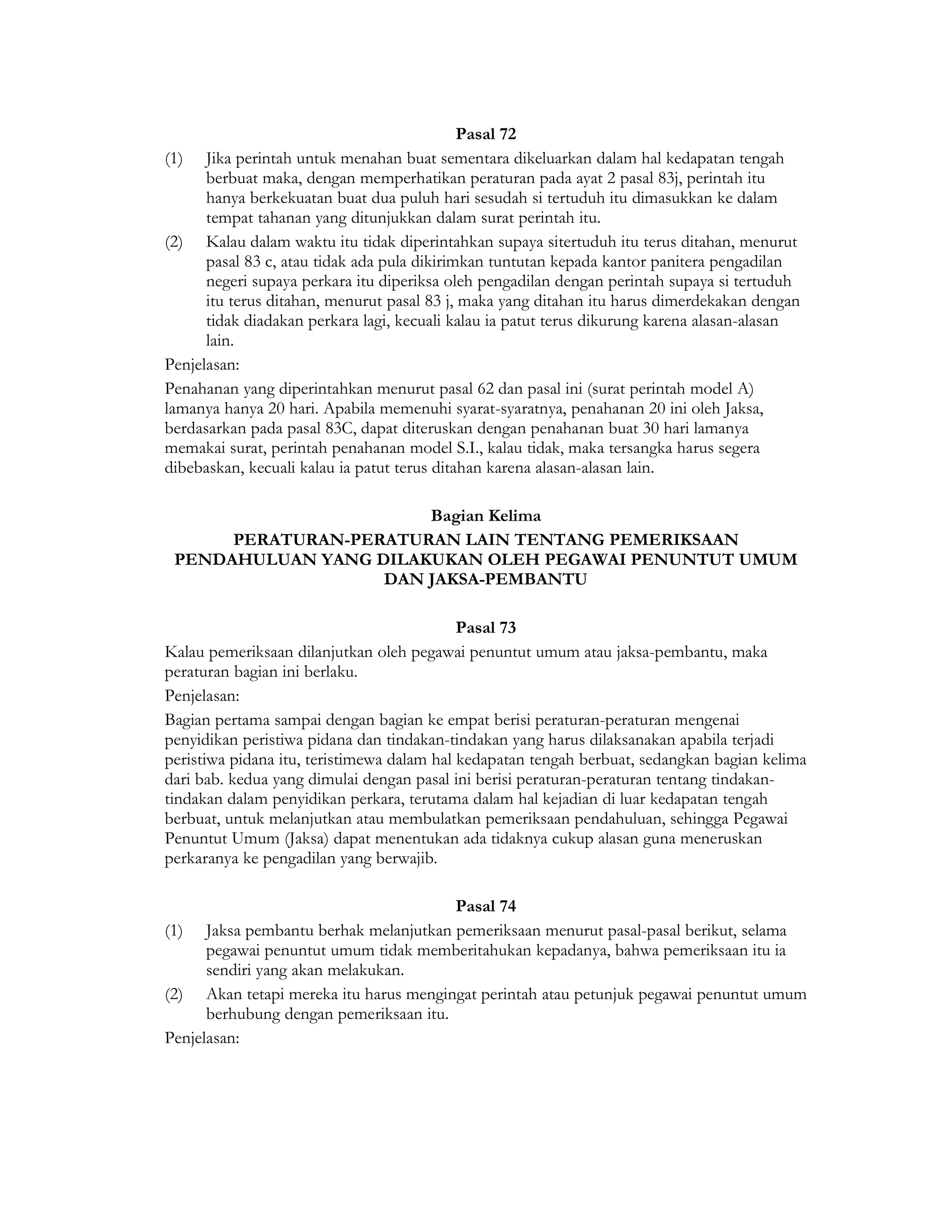 Pasal 72
(1) Jika perintah untuk menahan buat sementara dikeluarkan dalam hal kedapatan tengah
      berbuat maka, dengan memperhatikan peraturan pada ayat 2 pasal 83j, perintah itu
      hanya berkekuatan buat dua puluh hari sesudah si tertuduh itu dimasukkan ke dalam
      tempat tahanan yang ditunjukkan dalam surat perintah itu.
(2) Kalau dalam waktu itu tidak diperintahkan supaya sitertuduh itu terus ditahan, menurut
      pasal 83 c, atau tidak ada pula dikirimkan tuntutan kepada kantor panitera pengadilan
      negeri supaya perkara itu diperiksa oleh pengadilan dengan perintah supaya si tertuduh
      itu terus ditahan, menurut pasal 83 j, maka yang ditahan itu harus dimerdekakan dengan
      tidak diadakan perkara lagi, kecuali kalau ia patut terus dikurung karena alasan-alasan
      lain.
Penjelasan:
Penahanan yang diperintahkan menurut pasal 62 dan pasal ini (surat perintah model A)
lamanya hanya 20 hari. Apabila memenuhi syarat-syaratnya, penahanan 20 ini oleh Jaksa,
berdasarkan pada pasal 83C, dapat diteruskan dengan penahanan buat 30 hari lamanya
memakai surat, perintah penahanan model S.I., kalau tidak, maka tersangka harus segera
dibebaskan, kecuali kalau ia patut terus ditahan karena alasan-alasan lain.

                       Bagian Kelima
      PERATURAN-PERATURAN LAIN TENTANG PEMERIKSAAN
 PENDAHULUAN YANG DILAKUKAN OLEH PEGAWAI PENUNTUT UMUM
                   DAN JAKSA-PEMBANTU

                                            Pasal 73
Kalau pemeriksaan dilanjutkan oleh pegawai penuntut umum atau jaksa-pembantu, maka
peraturan bagian ini berlaku.
Penjelasan:
Bagian pertama sampai dengan bagian ke empat berisi peraturan-peraturan mengenai
penyidikan peristiwa pidana dan tindakan-tindakan yang harus dilaksanakan apabila terjadi
peristiwa pidana itu, teristimewa dalam hal kedapatan tengah berbuat, sedangkan bagian kelima
dari bab. kedua yang dimulai dengan pasal ini berisi peraturan-peraturan tentang tindakan-
tindakan dalam penyidikan perkara, terutama dalam hal kejadian di luar kedapatan tengah
berbuat, untuk melanjutkan atau membulatkan pemeriksaan pendahuluan, sehingga Pegawai
Penuntut Umum (Jaksa) dapat menentukan ada tidaknya cukup alasan guna meneruskan
perkaranya ke pengadilan yang berwajib.

                                        Pasal 74
(1) Jaksa pembantu berhak melanjutkan pemeriksaan menurut pasal-pasal berikut, selama
      pegawai penuntut umum tidak memberitahukan kepadanya, bahwa pemeriksaan itu ia
      sendiri yang akan melakukan.
(2) Akan tetapi mereka itu harus mengingat perintah atau petunjuk pegawai penuntut umum
      berhubung dengan pemeriksaan itu.
Penjelasan:
 