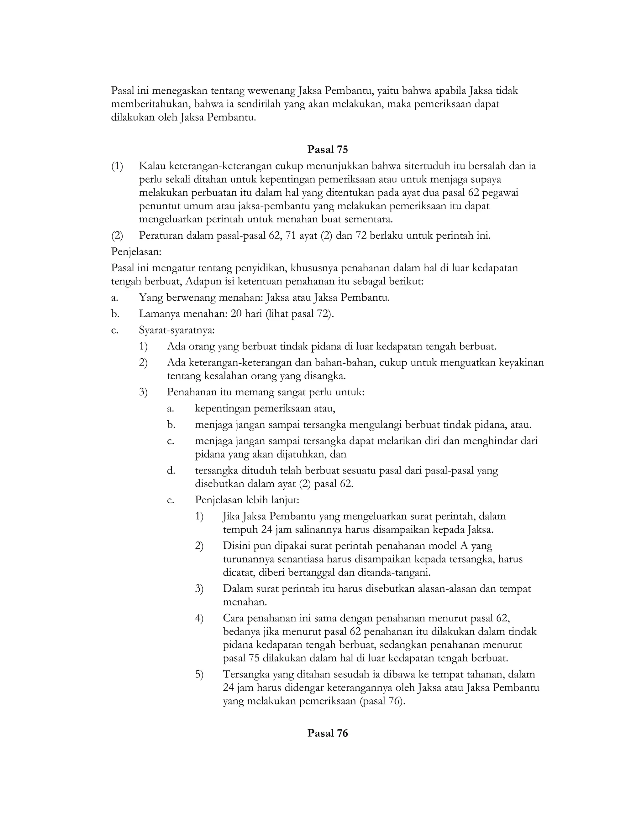 Pasal ini menegaskan tentang wewenang Jaksa Pembantu, yaitu bahwa apabila Jaksa tidak
memberitahukan, bahwa ia sendirilah yang akan melakukan, maka pemeriksaan dapat
dilakukan oleh Jaksa Pembantu.

                                              Pasal 75
(1) Kalau keterangan-keterangan cukup menunjukkan bahwa sitertuduh itu bersalah dan ia
       perlu sekali ditahan untuk kepentingan pemeriksaan atau untuk menjaga supaya
       melakukan perbuatan itu dalam hal yang ditentukan pada ayat dua pasal 62 pegawai
       penuntut umum atau jaksa-pembantu yang melakukan pemeriksaan itu dapat
       mengeluarkan perintah untuk menahan buat sementara.
(2) Peraturan dalam pasal-pasal 62, 71 ayat (2) dan 72 berlaku untuk perintah ini.
Penjelasan:
Pasal ini mengatur tentang penyidikan, khususnya penahanan dalam hal di luar kedapatan
tengah berbuat, Adapun isi ketentuan penahanan itu sebagal berikut:
a.     Yang berwenang menahan: Jaksa atau Jaksa Pembantu.
b.     Lamanya menahan: 20 hari (lihat pasal 72).
c.     Syarat-syaratnya:
       1)    Ada orang yang berbuat tindak pidana di luar kedapatan tengah berbuat.
       2)    Ada keterangan-keterangan dan bahan-bahan, cukup untuk menguatkan keyakinan
             tentang kesalahan orang yang disangka.
       3)    Penahanan itu memang sangat perlu untuk:
             a.     kepentingan pemeriksaan atau,
             b.     menjaga jangan sampai tersangka mengulangi berbuat tindak pidana, atau.
             c.     menjaga jangan sampai tersangka dapat melarikan diri dan menghindar dari
                    pidana yang akan dijatuhkan, dan
             d.     tersangka dituduh telah berbuat sesuatu pasal dari pasal-pasal yang
                    disebutkan dalam ayat (2) pasal 62.
             e.     Penjelasan lebih lanjut:
                    1)    Jika Jaksa Pembantu yang mengeluarkan surat perintah, dalam
                          tempuh 24 jam salinannya harus disampaikan kepada Jaksa.
                    2)    Disini pun dipakai surat perintah penahanan model A yang
                          turunannya senantiasa harus disampaikan kepada tersangka, harus
                          dicatat, diberi bertanggal dan ditanda-tangani.
                    3)    Dalam surat perintah itu harus disebutkan alasan-alasan dan tempat
                          menahan.
                    4)    Cara penahanan ini sama dengan penahanan menurut pasal 62,
                          bedanya jika menurut pasal 62 penahanan itu dilakukan dalam tindak
                          pidana kedapatan tengah berbuat, sedangkan penahanan menurut
                          pasal 75 dilakukan dalam hal di luar kedapatan tengah berbuat.
                    5)    Tersangka yang ditahan sesudah ia dibawa ke tempat tahanan, dalam
                          24 jam harus didengar keterangannya oleh Jaksa atau Jaksa Pembantu
                          yang melakukan pemeriksaan (pasal 76).

                                         Pasal 76
 