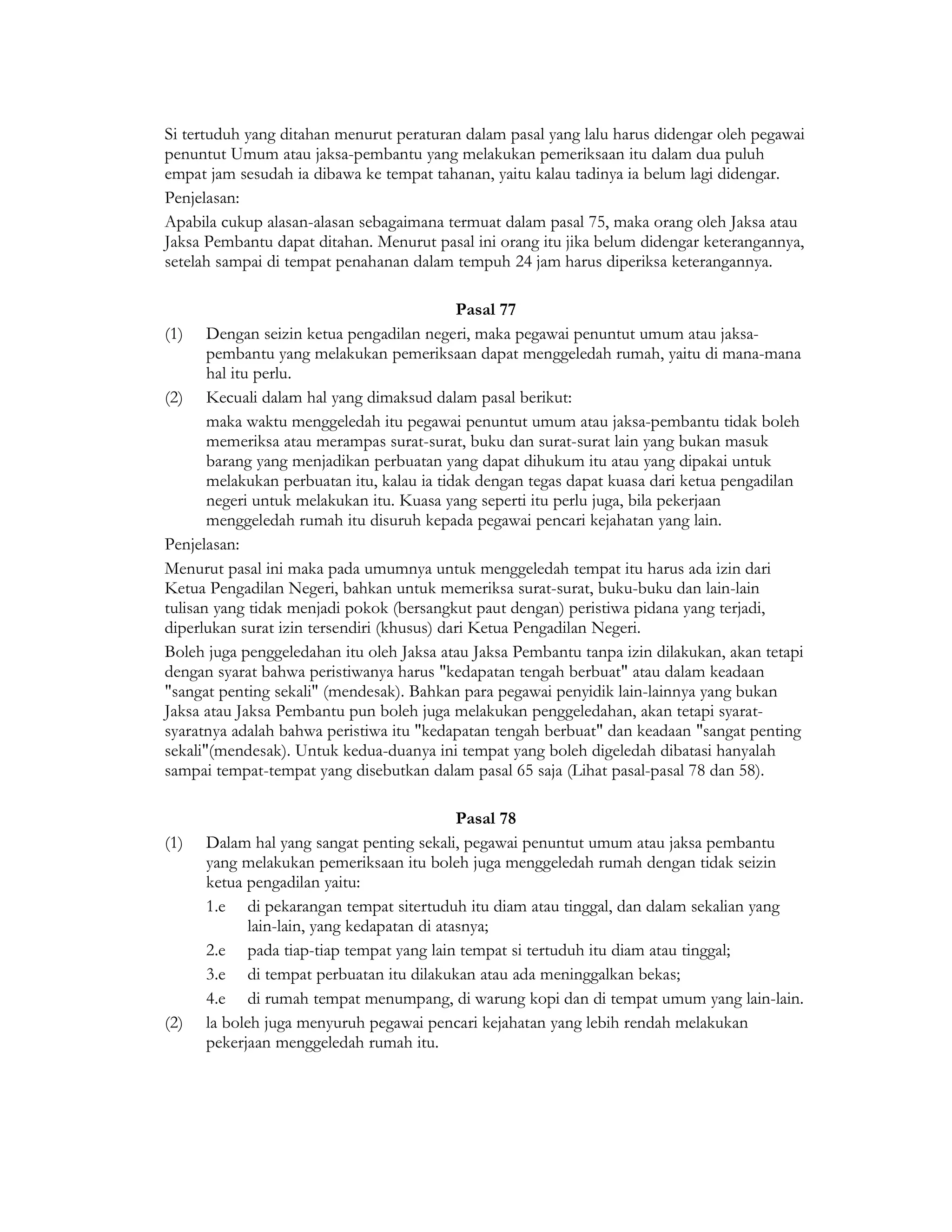 Si tertuduh yang ditahan menurut peraturan dalam pasal yang lalu harus didengar oleh pegawai
penuntut Umum atau jaksa-pembantu yang melakukan pemeriksaan itu dalam dua puluh
empat jam sesudah ia dibawa ke tempat tahanan, yaitu kalau tadinya ia belum lagi didengar.
Penjelasan:
Apabila cukup alasan-alasan sebagaimana termuat dalam pasal 75, maka orang oleh Jaksa atau
Jaksa Pembantu dapat ditahan. Menurut pasal ini orang itu jika belum didengar keterangannya,
setelah sampai di tempat penahanan dalam tempuh 24 jam harus diperiksa keterangannya.

                                            Pasal 77
(1) Dengan seizin ketua pengadilan negeri, maka pegawai penuntut umum atau jaksa-
       pembantu yang melakukan pemeriksaan dapat menggeledah rumah, yaitu di mana-mana
       hal itu perlu.
(2) Kecuali dalam hal yang dimaksud dalam pasal berikut:
       maka waktu menggeledah itu pegawai penuntut umum atau jaksa-pembantu tidak boleh
       memeriksa atau merampas surat-surat, buku dan surat-surat lain yang bukan masuk
       barang yang menjadikan perbuatan yang dapat dihukum itu atau yang dipakai untuk
       melakukan perbuatan itu, kalau ia tidak dengan tegas dapat kuasa dari ketua pengadilan
       negeri untuk melakukan itu. Kuasa yang seperti itu perlu juga, bila pekerjaan
       menggeledah rumah itu disuruh kepada pegawai pencari kejahatan yang lain.
Penjelasan:
Menurut pasal ini maka pada umumnya untuk menggeledah tempat itu harus ada izin dari
Ketua Pengadilan Negeri, bahkan untuk memeriksa surat-surat, buku-buku dan lain-lain
tulisan yang tidak menjadi pokok (bersangkut paut dengan) peristiwa pidana yang terjadi,
diperlukan surat izin tersendiri (khusus) dari Ketua Pengadilan Negeri.
Boleh juga penggeledahan itu oleh Jaksa atau Jaksa Pembantu tanpa izin dilakukan, akan tetapi
dengan syarat bahwa peristiwanya harus "kedapatan tengah berbuat" atau dalam keadaan
"sangat penting sekali" (mendesak). Bahkan para pegawai penyidik lain-lainnya yang bukan
Jaksa atau Jaksa Pembantu pun boleh juga melakukan penggeledahan, akan tetapi syarat-
syaratnya adalah bahwa peristiwa itu "kedapatan tengah berbuat" dan keadaan "sangat penting
sekali"(mendesak). Untuk kedua-duanya ini tempat yang boleh digeledah dibatasi hanyalah
sampai tempat-tempat yang disebutkan dalam pasal 65 saja (Lihat pasal-pasal 78 dan 58).

                                             Pasal 78
(1)   Dalam hal yang sangat penting sekali, pegawai penuntut umum atau jaksa pembantu
      yang melakukan pemeriksaan itu boleh juga menggeledah rumah dengan tidak seizin
      ketua pengadilan yaitu:
      1.e di pekarangan tempat sitertuduh itu diam atau tinggal, dan dalam sekalian yang
             lain-lain, yang kedapatan di atasnya;
      2.e pada tiap-tiap tempat yang lain tempat si tertuduh itu diam atau tinggal;
      3.e di tempat perbuatan itu dilakukan atau ada meninggalkan bekas;
      4.e di rumah tempat menumpang, di warung kopi dan di tempat umum yang lain-lain.
(2)   la boleh juga menyuruh pegawai pencari kejahatan yang lebih rendah melakukan
      pekerjaan menggeledah rumah itu.
 