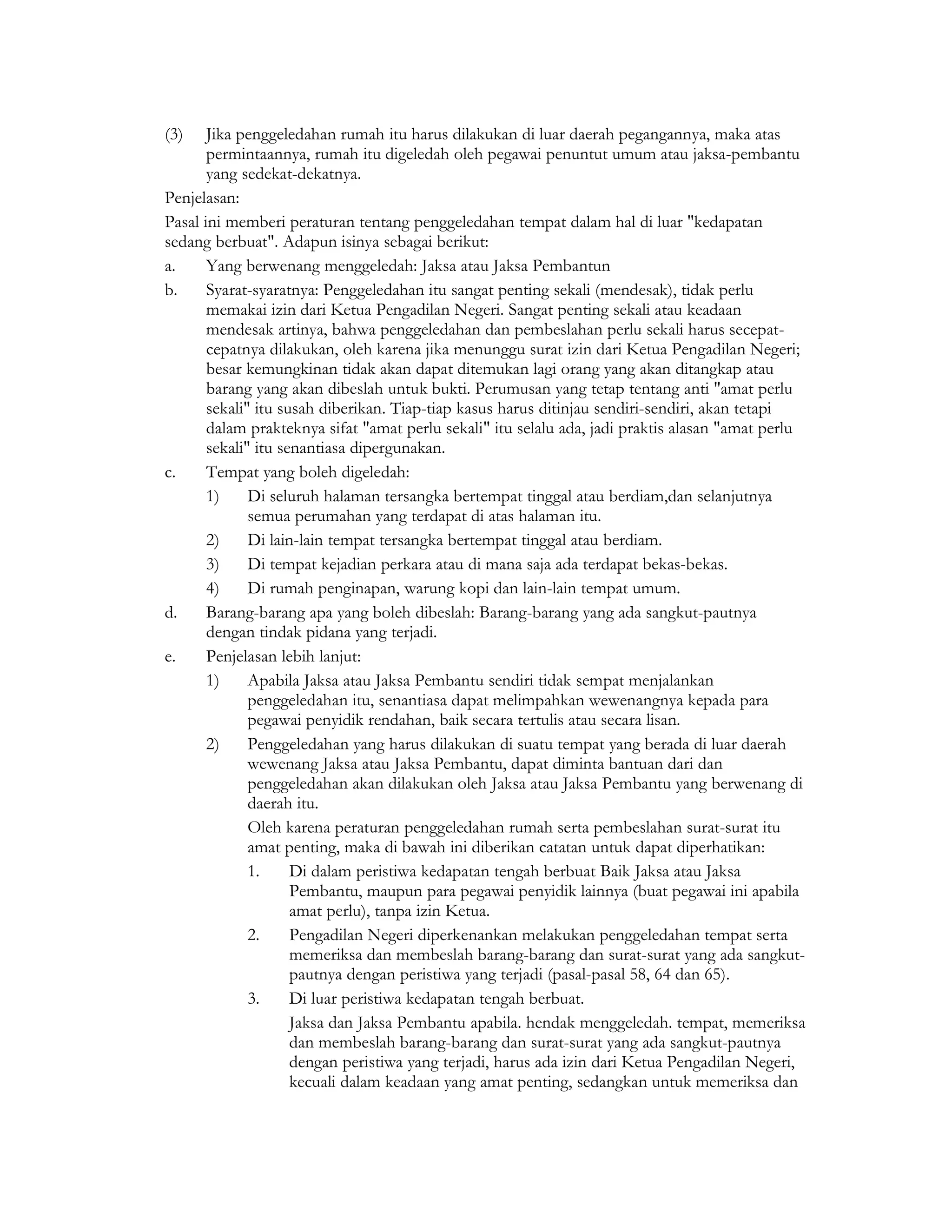 (3)    Jika penggeledahan rumah itu harus dilakukan di luar daerah pegangannya, maka atas
       permintaannya, rumah itu digeledah oleh pegawai penuntut umum atau jaksa-pembantu
       yang sedekat-dekatnya.
Penjelasan:
Pasal ini memberi peraturan tentang penggeledahan tempat dalam hal di luar "kedapatan
sedang berbuat". Adapun isinya sebagai berikut:
a.     Yang berwenang menggeledah: Jaksa atau Jaksa Pembantun
b.     Syarat-syaratnya: Penggeledahan itu sangat penting sekali (mendesak), tidak perlu
       memakai izin dari Ketua Pengadilan Negeri. Sangat penting sekali atau keadaan
       mendesak artinya, bahwa penggeledahan dan pembeslahan perlu sekali harus secepat-
       cepatnya dilakukan, oleh karena jika menunggu surat izin dari Ketua Pengadilan Negeri;
       besar kemungkinan tidak akan dapat ditemukan lagi orang yang akan ditangkap atau
       barang yang akan dibeslah untuk bukti. Perumusan yang tetap tentang anti "amat perlu
       sekali" itu susah diberikan. Tiap-tiap kasus harus ditinjau sendiri-sendiri, akan tetapi
       dalam prakteknya sifat "amat perlu sekali" itu selalu ada, jadi praktis alasan "amat perlu
       sekali" itu senantiasa dipergunakan.
c.     Tempat yang boleh digeledah:
       1)     Di seluruh halaman tersangka bertempat tinggal atau berdiam,dan selanjutnya
              semua perumahan yang terdapat di atas halaman itu.
       2)     Di lain-lain tempat tersangka bertempat tinggal atau berdiam.
       3)     Di tempat kejadian perkara atau di mana saja ada terdapat bekas-bekas.
       4)     Di rumah penginapan, warung kopi dan lain-lain tempat umum.
d.     Barang-barang apa yang boleh dibeslah: Barang-barang yang ada sangkut-pautnya
       dengan tindak pidana yang terjadi.
e.     Penjelasan lebih lanjut:
       1)     Apabila Jaksa atau Jaksa Pembantu sendiri tidak sempat menjalankan
              penggeledahan itu, senantiasa dapat melimpahkan wewenangnya kepada para
              pegawai penyidik rendahan, baik secara tertulis atau secara lisan.
       2)     Penggeledahan yang harus dilakukan di suatu tempat yang berada di luar daerah
              wewenang Jaksa atau Jaksa Pembantu, dapat diminta bantuan dari dan
              penggeledahan akan dilakukan oleh Jaksa atau Jaksa Pembantu yang berwenang di
              daerah itu.
              Oleh karena peraturan penggeledahan rumah serta pembeslahan surat-surat itu
              amat penting, maka di bawah ini diberikan catatan untuk dapat diperhatikan:
              1.     Di dalam peristiwa kedapatan tengah berbuat Baik Jaksa atau Jaksa
                     Pembantu, maupun para pegawai penyidik lainnya (buat pegawai ini apabila
                     amat perlu), tanpa izin Ketua.
              2.     Pengadilan Negeri diperkenankan melakukan penggeledahan tempat serta
                     memeriksa dan membeslah barang-barang dan surat-surat yang ada sangkut-
                     pautnya dengan peristiwa yang terjadi (pasal-pasal 58, 64 dan 65).
              3.     Di luar peristiwa kedapatan tengah berbuat.
                     Jaksa dan Jaksa Pembantu apabila. hendak menggeledah. tempat, memeriksa
                     dan membeslah barang-barang dan surat-surat yang ada sangkut-pautnya
                     dengan peristiwa yang terjadi, harus ada izin dari Ketua Pengadilan Negeri,
                     kecuali dalam keadaan yang amat penting, sedangkan untuk memeriksa dan
 